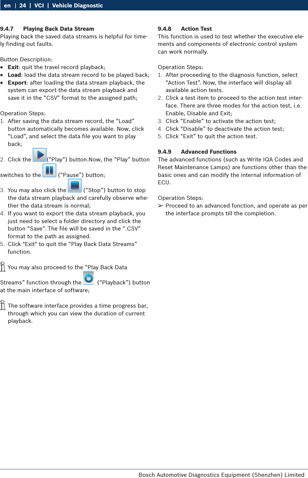 Bosch Automotive Diagnostics Equipment (Shenzhen) Limited 24  |  VCI  |  Vehicle Diagnosticen9.4.7  Playing Back Data StreamPlaying back the saved data streams is helpful for time-ly finding out faults.Button Description: RExit: quit the travel record playback; RLoad: load the data stream record to be played back; RExport: after loading the data stream playback, the system can export the data stream playback and save it in the “CSV” format to the assigned path;Operation Steps:1.  After saving the data stream record, the “Load” button automatically becomes available. Now, click “Load”, and select the data file you want to play back;2.  Click the  (“Play”) button.Now, the “Play” buttonswitches to the   (“Pause”) button;3.  You may also click the   (“Stop”) button to stop the data stream playback and carefully observe whe-ther the data stream is normal;4.  If you want to export the data stream playback, you just need to select a folder directory and click the button “Save”. The file will be saved in the “.CSV” format to the path as assigned.5.  Click &quot;Exit&quot; to quit the “Play Back Data Streams” function. iYou may also proceed to the “Play Back Data Streams” function through the    (“Playback”) button at the main interface of software; iThe software interface provides a time progress bar, through which you can view the duration of current playback.9.4.8  Action TestThis function is used to test whether the executive ele-ments and components of electronic control system can work normally.Operation Steps:1.  After proceeding to the diagnosis function, select “Action Test”. Now, the interface will display all available action tests.2.  Click a test item to proceed to the action test inter-face. There are three modes for the action test, i.e. Enable, Disable and Exit;3.  Click “Enable” to activate the action test;4.  Click “Disable” to deactivate the action test;5.  Click “Exit” to quit the action test.9.4.9  Advanced FunctionsThe advanced functions (such as Write IQA Codes and Reset Maintenance Lamps) are functions other than the basic ones and can modify the internal information of ECU.Operation Steps: ¶Proceed to an advanced function, and operate as per the interface prompts till the completion.