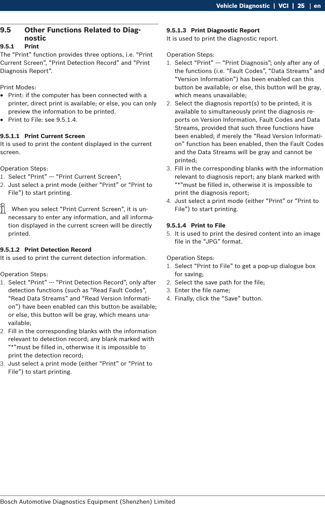 Bosch Automotive Diagnostics Equipment (Shenzhen) Limited Vehicle Diagnostic  |  VCI  |  25VCI  |  25  |  25 en9.5  Other Functions Related to Diag-nostic9.5.1  PrintThe “Print” function provides three options, i.e. “Print Current Screen”, “Print Detection Record” and “Print Diagnosis Report”.Print Modes: RPrint: if the computer has been connected with a printer, direct print is available; or else, you can only preview the information to be printed. RPrint to File: see 9.5.1.4.9.5.1.1  Print Current ScreenIt is used to print the content displayed in the current screen.Operation Steps:1.  Select “Print” --- “Print Current Screen”;2.  Just select a print mode (either “Print” or “Print to File”) to start printing. i  When you select “Print Current Screen”, it is un-necessary to enter any information, and all informa-tion displayed in the current screen will be directly printed.9.5.1.2  Print Detection RecordIt is used to print the current detection information.Operation Steps:1.  Select “Print” --- “Print Detection Record”; only after detection functions (such as “Read Fault Codes”, “Read Data Streams” and “Read Version Informati-on”) have been enabled can this button be available; or else, this button will be gray, which means una-vailable;2.  Fill in the corresponding blanks with the information relevant to detection record; any blank marked with “*”must be filled in, otherwise it is impossible to print the detection record;3.  Just select a print mode (either “Print” or “Print to File”) to start printing.9.5.1.3  Print Diagnostic ReportIt is used to print the diagnostic report.Operation Steps:1.  Select “Print” --- “Print Diagnosis”; only after any of the functions (i.e. “Fault Codes”, “Data Streams” and “Version Information”) has been enabled can this button be available; or else, this button will be gray, which means unavailable;2.  Select the diagnosis report(s) to be printed; it is available to simultaneously print the diagnosis re-ports on Version Information, Fault Codes and Data Streams, provided that such three functions have been enabled; if merely the “Read Version Informati-on” function has been enabled, then the Fault Codes and the Data Streams will be gray and cannot be printed;3.  Fill in the corresponding blanks with the information relevant to diagnosis report; any blank marked with “*”must be filled in, otherwise it is impossible to print the diagnosis report;4.  Just select a print mode (either “Print” or “Print to File”) to start printing.9.5.1.4  Print to File5.  It is used to print the desired content into an image file in the “JPG” format.Operation Steps:1.  Select “Print to File” to get a pop-up dialogue box for saving;2.  Select the save path for the file;3.  Enter the file name;4.  Finally, click the “Save” button.