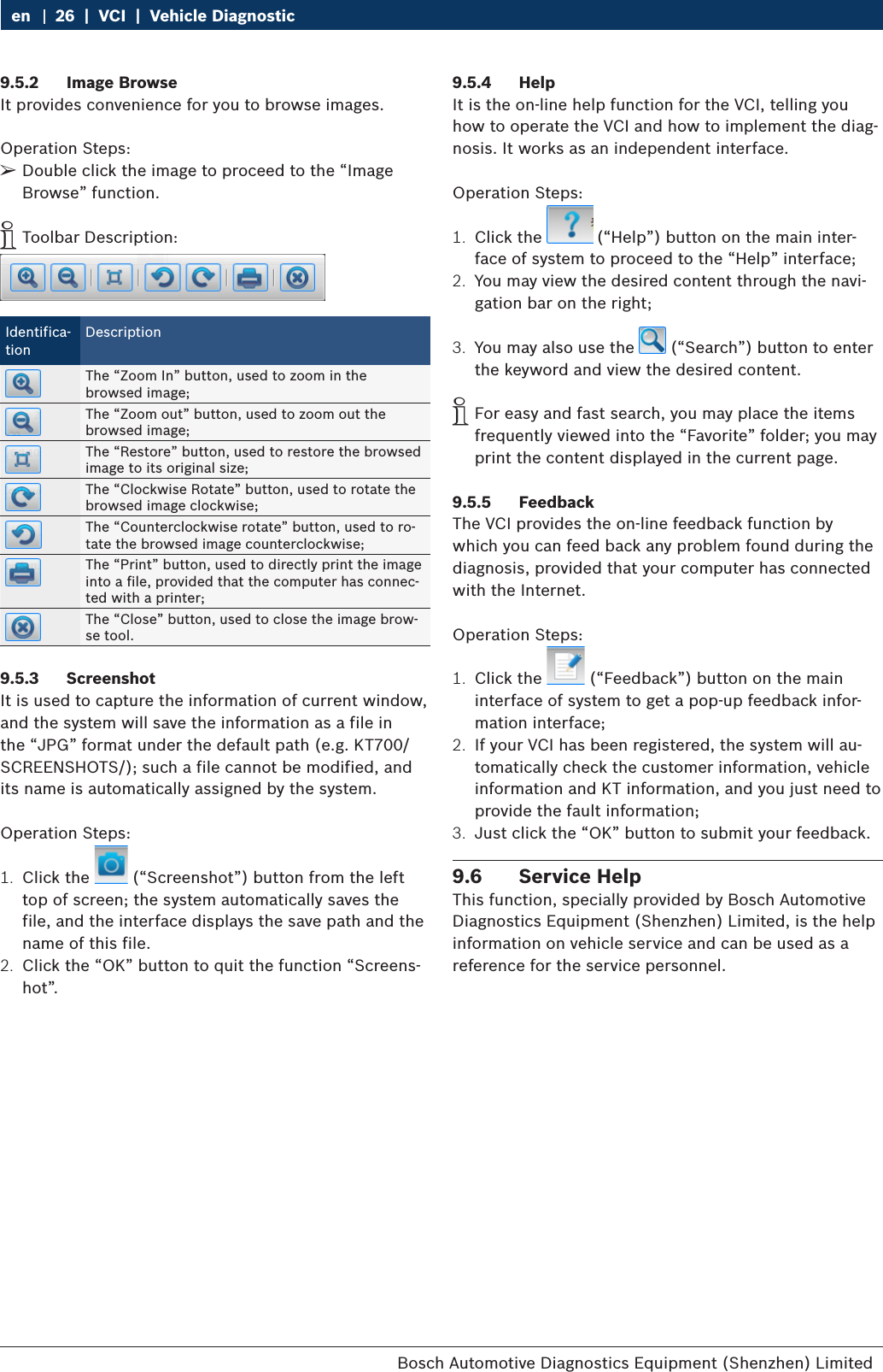 Bosch Automotive Diagnostics Equipment (Shenzhen) Limited 26  |  VCI  |  Vehicle Diagnosticen9.5.2  Image BrowseIt provides convenience for you to browse images.Operation Steps: ¶Double click the image to proceed to the “Image Browse” function. iToolbar Description:Identifica-tionDescriptionThe “Zoom In” button, used to zoom in the browsed image;The “Zoom out” button, used to zoom out the browsed image;The “Restore” button, used to restore the browsed image to its original size;The “Clockwise Rotate” button, used to rotate the browsed image clockwise;The “Counterclockwise rotate” button, used to ro-tate the browsed image counterclockwise;The “Print” button, used to directly print the image into a file, provided that the computer has connec-ted with a printer;The “Close” button, used to close the image brow-se tool.9.5.3  ScreenshotIt is used to capture the information of current window, and the system will save the information as a file in the “JPG” format under the default path (e.g. KT700/SCREENSHOTS/); such a file cannot be modified, and its name is automatically assigned by the system.Operation Steps:1.  Click the   (“Screenshot”) button from the left top of screen; the system automatically saves the file, and the interface displays the save path and the name of this file.2.  Click the “OK” button to quit the function “Screens-hot”.9.5.4  HelpIt is the on-line help function for the VCI, telling you how to operate the VCI and how to implement the diag-nosis. It works as an independent interface.Operation Steps:1.  Click the   (“Help”) button on the main inter-face of system to proceed to the “Help” interface;2.  You may view the desired content through the navi-gation bar on the right;3.  You may also use the   (“Search”) button to enter the keyword and view the desired content. iFor easy and fast search, you may place the items frequently viewed into the “Favorite” folder; you may print the content displayed in the current page.9.5.5  FeedbackThe VCI provides the on-line feedback function by which you can feed back any problem found during the diagnosis, provided that your computer has connected with the Internet.Operation Steps:1.  Click the   (“Feedback”) button on the main interface of system to get a pop-up feedback infor-mation interface;2.  If your VCI has been registered, the system will au-tomatically check the customer information, vehicle information and KT information, and you just need to provide the fault information;3.  Just click the “OK” button to submit your feedback.9.6  Service HelpThis function, specially provided by Bosch Automotive Diagnostics Equipment (Shenzhen) Limited, is the help information on vehicle service and can be used as a reference for the service personnel.