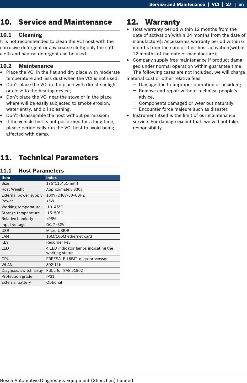 Bosch Automotive Diagnostics Equipment (Shenzhen) Limited Service and Maintenance  |  VCI  |  27VCI  |  27  |  27 en10.  Service and Maintenance10.1  CleaningIt is not recommended to clean the VCI host with the corrosive detergent or any coarse cloth; only the soft cloth and neutral detergent can be used.10.2  Maintenance RPlace the VCI in the flat and dry place with moderate temperature and less dust when the VCI is not used; RDon’t place the VCI in the place with direct sunlight or close to the heating device; RDon’t place the VCI near the stove or in the place where will be easily subjected to smoke erosion, water entry, and oil splashing; RDon’t disassemble the host without permission; RIf the vehicle test is not performed for a long time, please periodically run the VCI host to avoid being affected with damp.11.  Technical Parameters11.1  Host ParametersItem Index Size 175*115*51(mm)Host Weight Approximately 330gExternal power supply 100V~240V/50~60HZPower &lt;5WWorking temperature -10~45°CStorage temperature -15~50°CRelative humidity &lt;95%Input voltage DC 7~32VUSB Micro USB-BLAN  10M/100M ethernet cardKEY Recorder keyLED 4 LED indicator lamps indicating the working statusCPU FREESALE 16BIT microprocessorWLAN 802.11bDiagnosis switch array FULL for SAE J1962Protection grade IP31External battery Optional12.  Warranty RHost warranty period within 12 months from the date of activation(within 24 months from the date of manufacture); Accessories warranty period within 6 months from the date of their host activation(within 12 months of the date of manufacture); RCompany supply free maintenance if product dama-ged under normal operation within guarantee time     The following cases are not included, we will charge material cost or other relative fees: $Damage due to improper operation or accident; $Remove and repair without technical people&apos;s advice; $Components damaged or wear out naturally; $Encounter force majeure such as disaster. RInstrument itself is the limit of our maintenance service. For damage excpet that, we will not take responsibility.