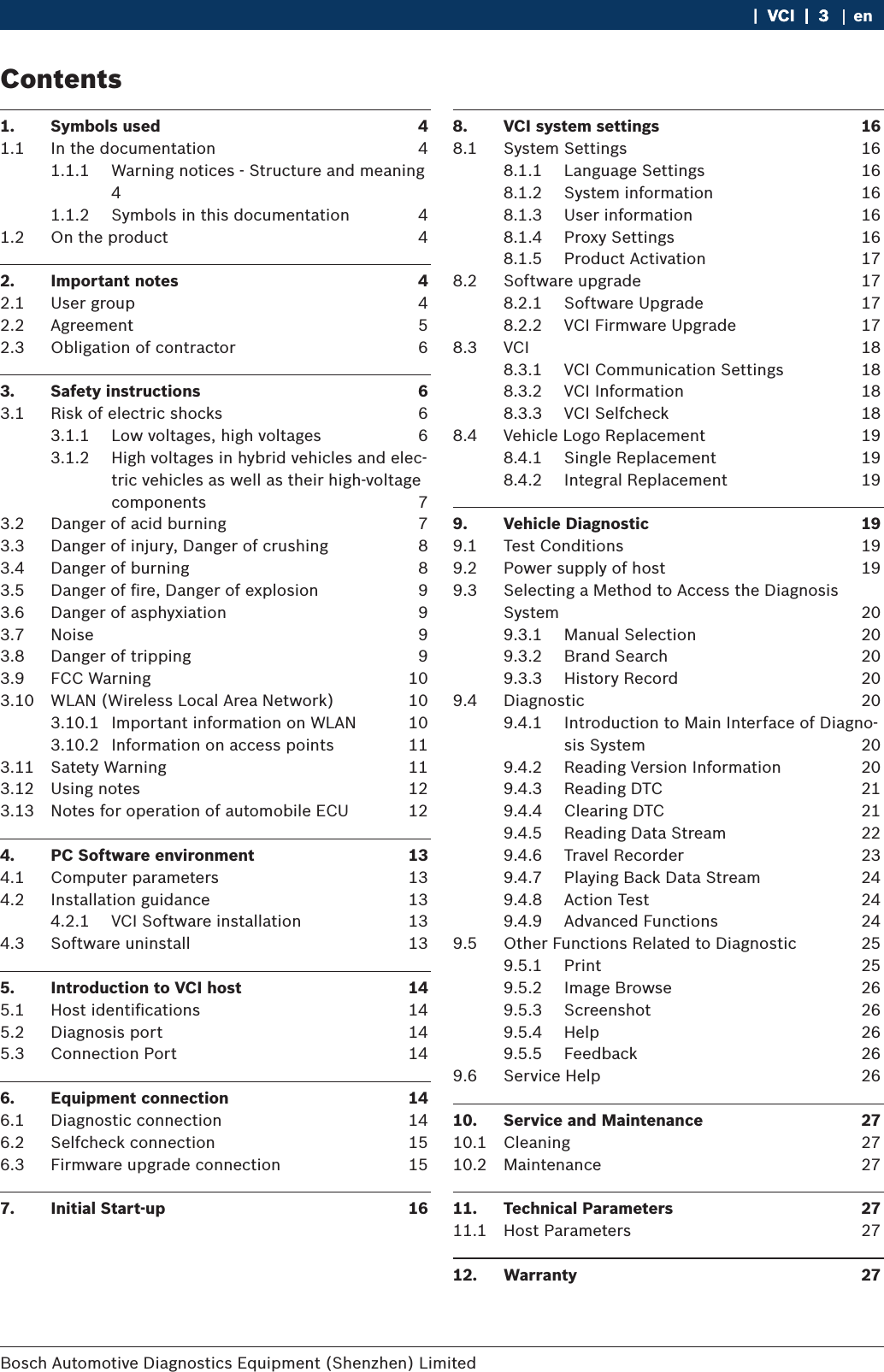 Bosch Automotive Diagnostics Equipment (Shenzhen) Limited    |  VCI  |  3VCI  |  3  |  3 en1.  Symbols used  41.1  In the documentation  41.1.1  Warning notices - Structure and meaning 41.1.2  Symbols in this documentation  41.2  On the product  42.  Important notes  42.1  User group  42.2  Agreement  52.3  Obligation of contractor  63.  Safety instructions  63.1  Risk of electric shocks  63.1.1  Low voltages, high voltages  63.1.2  High voltages in hybrid vehicles and elec-tric vehicles as well as their high-voltage components  73.2  Danger of acid burning  73.3  Danger of injury, Danger of crushing  83.4  Danger of burning  83.5  Danger of ﬁre, Danger of explosion  93.6  Danger of asphyxiation  93.7  Noise  93.8  Danger of tripping  93.9  FCC Warning  103.10  WLAN (Wireless Local Area Network)  103.10.1  Important information on WLAN  103.10.2  Information on access points  113.11  Satety Warning  113.12  Using notes  123.13  Notes for operation of automobile ECU  124.  PC Software environment  134.1  Computer parameters  134.2  Installation guidance  134.2.1  VCI Software installation  134.3  Software uninstall   135.  Introduction to VCI host  145.1  Host identiﬁcations   145.2  Diagnosis port  145.3  Connection Port  146.  Equipment connection  146.1  Diagnostic connection  146.2  Selfcheck connection  156.3  Firmware upgrade connection  157.  Initial Start-up  168.  VCI system settings  168.1  System Settings   168.1.1  Language Settings  168.1.2  System information  168.1.3  User information  168.1.4  Proxy Settings  168.1.5  Product Activation  178.2  Software upgrade  178.2.1  Software Upgrade  178.2.2  VCI Firmware Upgrade  178.3  VCI  188.3.1  VCI Communication Settings  188.3.2  VCI Information  188.3.3  VCI Selfcheck  188.4  Vehicle Logo Replacement  198.4.1  Single Replacement  198.4.2  Integral Replacement  199.  Vehicle Diagnostic  199.1  Test Conditions  199.2  Power supply of host  199.3  Selecting a Method to Access the Diagnosis System  209.3.1  Manual Selection  209.3.2  Brand Search  209.3.3  History Record  209.4  Diagnostic  209.4.1  Introduction to Main Interface of Diagno-sis System  209.4.2  Reading Version Information  209.4.3  Reading DTC  219.4.4  Clearing DTC  219.4.5  Reading Data Stream  229.4.6  Travel Recorder  239.4.7  Playing Back Data Stream  249.4.8  Action Test  249.4.9  Advanced Functions  249.5  Other Functions Related to Diagnostic  259.5.1  Print  259.5.2  Image Browse  269.5.3  Screenshot  269.5.4  Help  269.5.5  Feedback  269.6  Service Help  2610.  Service and Maintenance  2710.1  Cleaning  2710.2  Maintenance  2711.  Technical Parameters  2711.1  Host Parameters  2712.  Warranty  27Contents