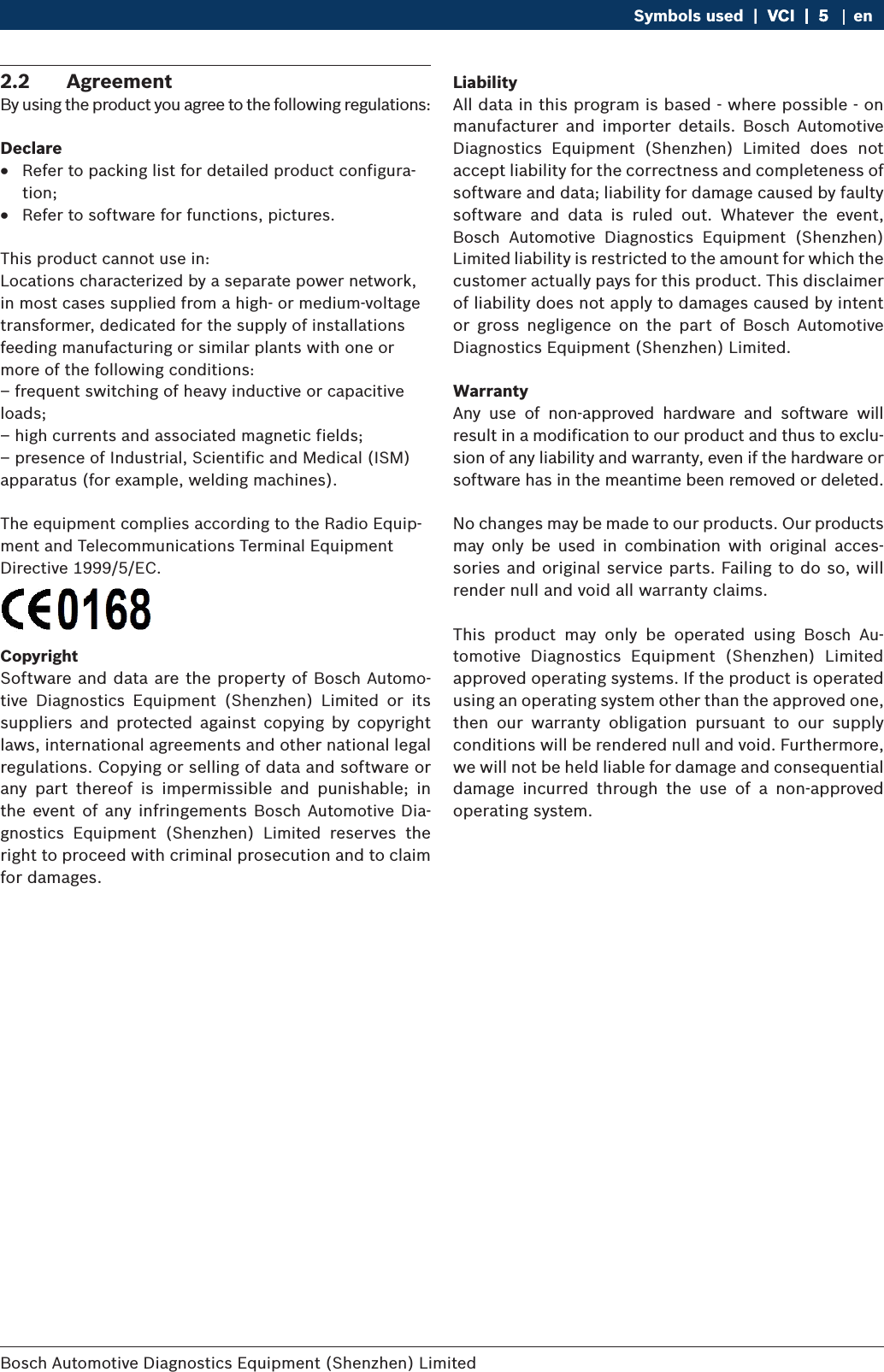 Bosch Automotive Diagnostics Equipment (Shenzhen) Limited Symbols used  |  VCI  |  5VCI  |  5  |  5 en2.2  AgreementBy using the product you agree to the following regulations:Declare RRefer to packing list for detailed product configura-tion; RRefer to software for functions, pictures.This product cannot use in:Locations characterized by a separate power network, in most cases supplied from a high- or medium-voltage transformer, dedicated for the supply of installations feeding manufacturing or similar plants with one or more of the following conditions:– frequent switching of heavy inductive or capacitive loads;– high currents and associated magnetic fields;– presence of Industrial, Scientific and Medical (ISM) apparatus (for example, welding machines).The equipment complies according to the Radio Equip-ment and Telecommunications Terminal Equipment Directive 1999/5/EC.CopyrightSoftware and data are the property of Bosch Automo-tive  Diagnostics  Equipment  (Shenzhen)  Limited  or  its suppliers  and  protected  against  copying  by  copyright laws, international agreements and other national legal regulations. Copying or selling of data and software or any  part  thereof  is  impermissible  and  punishable;  in the event of  any infringements  Bosch  Automotive Dia-gnostics  Equipment  (Shenzhen)  Limited  reserves  the right to proceed with criminal prosecution and to claim for damages.LiabilityAll data in this program is based - where possible - on manufacturer  and  importer  details.  Bosch  Automotive Diagnostics  Equipment  (Shenzhen)  Limited  does  not accept liability for the correctness and completeness of software and data; liability for damage caused by faulty software  and  data  is  ruled  out.  Whatever  the  event, Bosch  Automotive  Diagnostics  Equipment  (Shenzhen) Limited liability is restricted to the amount for which the customer actually pays for this product. This disclaimer of liability does not apply to damages caused by intent or  gross  negligence  on  the  part  of  Bosch  Automotive Diagnostics Equipment (Shenzhen) Limited.WarrantyAny  use  of  non-approved  hardware  and  software  will result in a modification to our product and thus to exclu-sion of any liability and warranty, even if the hardware or software has in the meantime been removed or deleted.No changes may be made to our products. Our products may  only  be  used  in  combination  with  original  acces-sories and original service parts. Failing to do so, will render null and void all warranty claims.This  product  may  only  be  operated  using  Bosch  Au-tomotive  Diagnostics  Equipment  (Shenzhen)  Limited  approved operating systems. If the product is operated using an operating system other than the approved one, then  our  warranty  obligation  pursuant  to  our  supply conditions will be rendered null and void. Furthermore, we will not be held liable for damage and consequential damage  incurred  through  the  use  of  a  non-approved operating system.