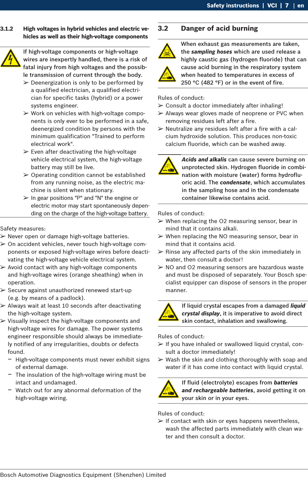 Bosch Automotive Diagnostics Equipment (Shenzhen) Limited Safety instructions  |  VCI  |  7VCI  |  7  |  7 en3.1.2  High voltages in hybrid vehicles and electric ve-hicles as well as their high-voltage componentsIf high-voltage components or high-voltage wires are inexpertly handled, there is a risk of fatal injury from high voltages and the possib-le transmission of current through the body.  ¶Deenergization is only to be performed by a qualified electrician, a qualified electri-cian for specific tasks (hybrid) or a power systems engineer.   ¶Work on vehicles with high-voltage compo-nents is only ever to be performed in a safe, deenergized condition by persons with the minimum qualification &quot;Trained to perform electrical work&quot;.  ¶Even after deactivating the high-voltage vehicle electrical system, the high-voltage battery may still be live. ¶Operating condition cannot be established from any running noise, as the electric ma-chine is silent when stationary. ¶In gear positions &quot;P&quot; and &quot;N&quot; the engine or electric motor may start spontaneously depen-ding on the charge of the high-voltage battery.Safety measures: ¶Never open or damage high-voltage batteries. ¶On accident vehicles, never touch high-voltage com-ponents or exposed high-voltage wires before deacti-vating the high-voltage vehicle electrical system. ¶Avoid contact with any high-voltage components and high-voltage wires (orange sheathing) when in operation. ¶Secure against unauthorized renewed start-up  (e.g. by means of a padlock). ¶Always wait at least 10 seconds after deactivating the high-voltage system. ¶Visually inspect the high-voltage components and high-voltage wires for damage. The power systems engineer responsible should always be immediate-ly notified of any irregularities, doubts or defects found. $High-voltage components must never exhibit signs of external damage. $The insulation of the high-voltage wiring must be intact and undamaged. $Watch out for any abnormal deformation of the high-voltage wiring.3.2  Danger of acid burningWhen exhaust gas measurements are taken, the sampling hoses which are used release a highly caustic gas (hydrogen fluoride) that can cause acid burning in the respiratory system when heated to temperatures in excess of  250 °C (482 °F) or in the event of fire.Rules of conduct: ¶Consult a doctor immediately after inhaling! ¶Always wear gloves made of neoprene or PVC when removing residues left after a fire. ¶Neutralize any residues left after a fire with a cal-cium hydroxide solution. This produces non-toxic calcium fluoride, which can be washed away.Acids and alkalis can cause severe burning on unprotected skin. Hydrogen fluoride in combi-nation with moisture (water) forms hydroflu-oric acid. The condensate, which accumulates in the sampling hose and in the condensate container likewise contains acid.Rules of conduct: ¶When replacing the O2 measuring sensor, bear in mind that it contains alkali. ¶When replacing the NO measuring sensor, bear in mind that it contains acid. ¶Rinse any affected parts of the skin immediately in water, then consult a doctor! ¶NO and O2 measuring sensors are hazardous waste and must be disposed of separately. Your Bosch spe-cialist equipper can dispose of sensors in the proper manner.If liquid crystal escapes from a damaged liquid crystal display, it is imperative to avoid direct skin contact, inhalation and swallowing.Rules of conduct: ¶If you have inhaled or swallowed liquid crystal, con-sult a doctor immediately! ¶Wash the skin and clothing thoroughly with soap and water if it has come into contact with liquid crystal.If fluid (electrolyte) escapes from batteries and rechargeable batteries, avoid getting it on your skin or in your eyes.Rules of conduct: ¶If contact with skin or eyes happens nevertheless, wash the affected parts immediately with clean wa-ter and then consult a doctor.