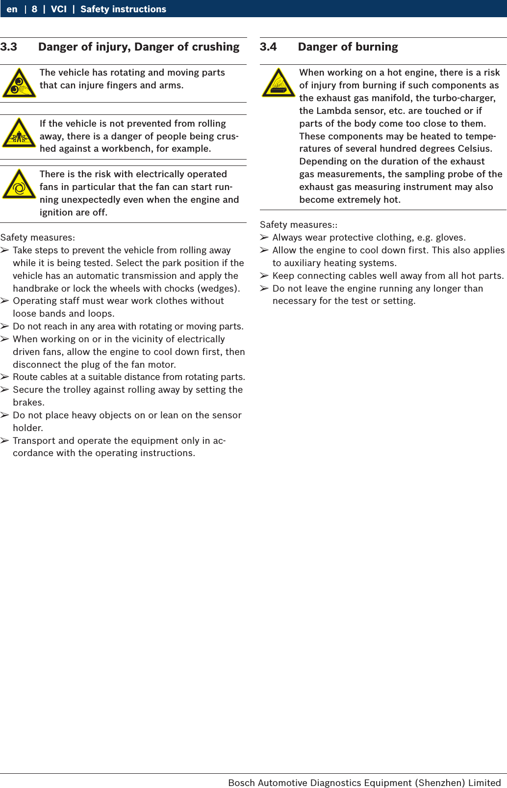 Bosch Automotive Diagnostics Equipment (Shenzhen) Limited 8  |  VCI  |  Safety instructionsen3.3  Danger of injury, Danger of crushingThe vehicle has rotating and moving parts that can injure fingers and arms.If the vehicle is not prevented from rolling away, there is a danger of people being crus-hed against a workbench, for example.There is the risk with electrically operated fans in particular that the fan can start run-ning unexpectedly even when the engine and ignition are off.Safety measures: ¶Take steps to prevent the vehicle from rolling away while it is being tested. Select the park position if the vehicle has an automatic transmission and apply the handbrake or lock the wheels with chocks (wedges). ¶Operating staff must wear work clothes without loose bands and loops. ¶Do not reach in any area with rotating or moving parts. ¶When working on or in the vicinity of electrically driven fans, allow the engine to cool down first, then disconnect the plug of the fan motor. ¶Route cables at a suitable distance from rotating parts. ¶Secure the trolley against rolling away by setting the brakes. ¶Do not place heavy objects on or lean on the sensor holder. ¶Transport and operate the equipment only in ac-cordance with the operating instructions.3.4  Danger of burningWhen working on a hot engine, there is a risk of injury from burning if such components as the exhaust gas manifold, the turbo-charger, the Lambda sensor, etc. are touched or if parts of the body come too close to them. These components may be heated to tempe-ratures of several hundred degrees Celsius. Depending on the duration of the exhaust gas measurements, the sampling probe of the exhaust gas measuring instrument may also become extremely hot.Safety measures:: ¶Always wear protective clothing, e.g. gloves. ¶Allow the engine to cool down first. This also applies to auxiliary heating systems. ¶Keep connecting cables well away from all hot parts. ¶Do not leave the engine running any longer than necessary for the test or setting.