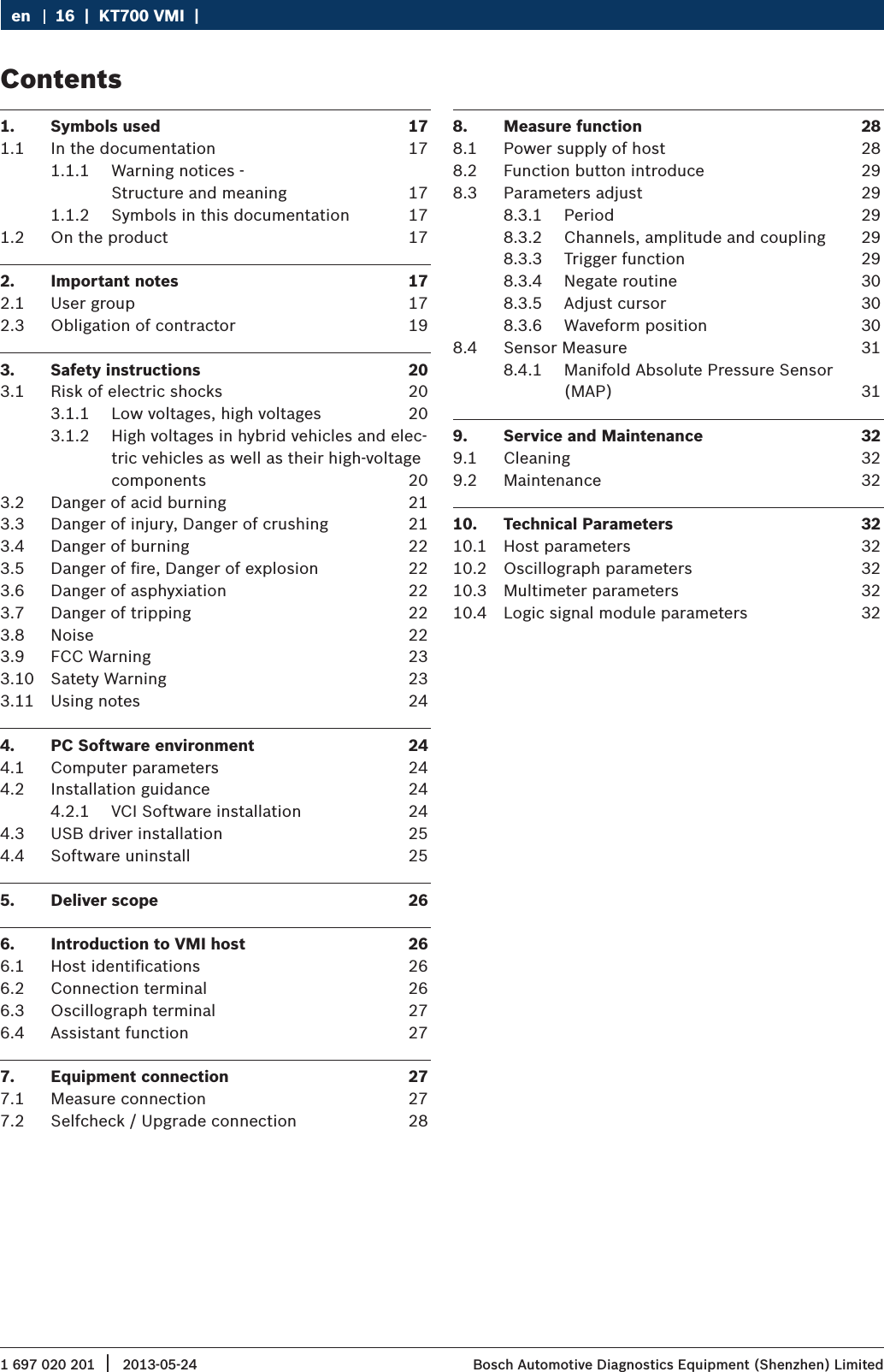 1 697 020 201 2013-05-24|  Bosch Automotive Diagnostics Equipment (Shenzhen) Limited16  |  KT700 VMI  |  en1.  Symbols used  171.1  In the documentation  171.1.1  Warning notices - Structure and meaning  171.1.2  Symbols in this documentation  171.2  On the product  172.  Important notes  172.1  User group  172.3  Obligation of contractor  193.  Safety instructions  203.1  Risk of electric shocks  203.1.1  Low voltages, high voltages  203.1.2  High voltages in hybrid vehicles and elec-tric vehicles as well as their high-voltage components  203.2  Danger of acid burning  213.3  Danger of injury, Danger of crushing  213.4  Danger of burning  223.5  Danger of ﬁre, Danger of explosion  223.6  Danger of asphyxiation  223.7  Danger of tripping  223.8  Noise  223.9  FCC Warning  233.10  Satety Warning  233.11  Using notes  244.  PC Software environment  244.1  Computer parameters  244.2  Installation guidance  244.2.1  VCI Software installation  244.3  USB driver installation  254.4  Software uninstall   255.  Deliver scope  266.  Introduction to VMI host  266.1  Host identiﬁcations   266.2  Connection terminal  266.3  Oscillograph terminal  276.4  Assistant function  277.  Equipment connection  277.1  Measure connection  277.2  Selfcheck / Upgrade connection  288.  Measure function  288.1  Power supply of host  288.2  Function button introduce  298.3  Parameters adjust  298.3.1  Period  298.3.2  Channels, amplitude and coupling  298.3.3  Trigger function  298.3.4  Negate routine  308.3.5  Adjust cursor  308.3.6  Waveform position  308.4  Sensor Measure  318.4.1  Manifold Absolute Pressure Sensor (MAP)  319.  Service and Maintenance  329.1  Cleaning  329.2  Maintenance  3210.  Technical Parameters  3210.1  Host parameters  3210.2  Oscillograph parameters  3210.3  Multimeter parameters  3210.4  Logic signal module parameters  32Contents