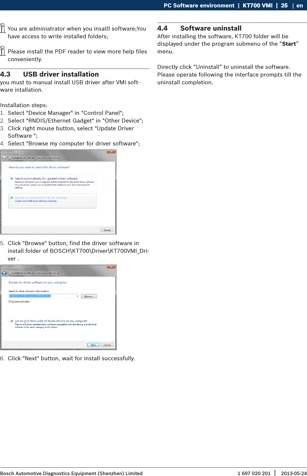 1 697 020 201 2013-05-24| Bosch Automotive Diagnostics Equipment (Shenzhen) LimitedPC Software environment  |  KT700 VMI  |  25KT700 VMI  |  25  |  25 en iYou are adminiatrator when you insatll software;You have access to write installed folders; iPlease install the PDF reader to view more help files conveniently.4.3  USB driver installationyou must to manual install USB driver after VMI soft-ware intallation.Installation steps:1.  Select &quot;Device Manager&quot; in &quot;Control Panel&quot;;2.  Select &quot;RNDIS/Ethernet Gadget&quot; in &quot;Other Device&quot;;3.  Click right mouse button, select &quot;Update Driver Software &quot;;4.  Select &quot;Browse my computer for driver software&quot;;5.  Click &quot;Browse&quot; button, find the driver software in install folder of BOSCH\KT700\Driver\KT700VMI_Dri-ver .6.  Click &quot;Next&quot; button, wait for install successfully.4.4  Software uninstall After installing the software, KT700 folder will be displayed under the program submenu of the “Start” menu.Directly click “Uninstall” to uninstall the software. Please operate following the interface prompts till the uninstall completion.