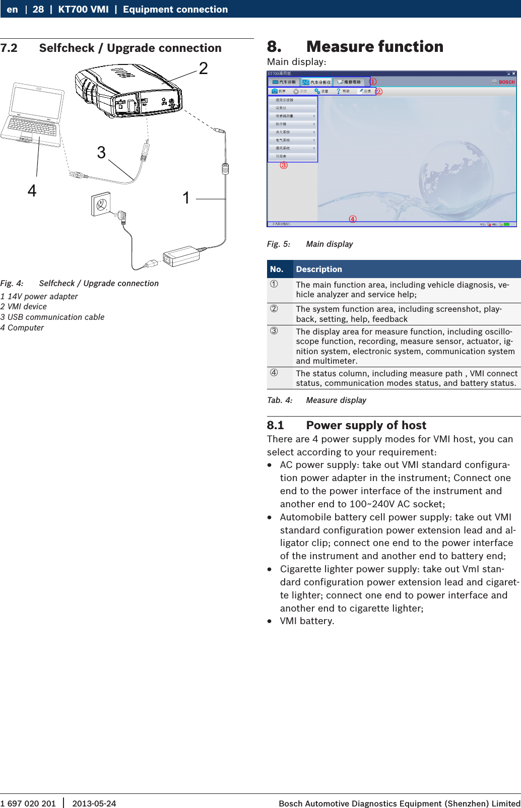 1 697 020 201 2013-05-24|  Bosch Automotive Diagnostics Equipment (Shenzhen) Limited28  |  KT700 VMI  |  Equipment connectionen7.2  Selfcheck / Upgrade connection1234Fig. 4:  Selfcheck / Upgrade connection1 14V power adapter2 VMI device3 USB communication cable4 Computer8.  Measure functionMain display:Fig. 5:  Main displayNo. Description①The main function area, including vehicle diagnosis, ve-hicle analyzer and service help;②The system function area, including screenshot, play-back, setting, help, feedback③The display area for measure function, including oscillo-scope function, recording, measure sensor, actuator, ig-nition system, electronic system, communication system and multimeter.④The status column, including measure path , VMI connect status, communication modes status, and battery status. Tab. 4:  Measure display8.1  Power supply of hostThere are 4 power supply modes for VMI host, you can select according to your requirement: RAC power supply: take out VMI standard configura-tion power adapter in the instrument; Connect one end to the power interface of the instrument and another end to 100~240V AC socket; RAutomobile battery cell power supply: take out VMI standard configuration power extension lead and al-ligator clip; connect one end to the power interface of the instrument and another end to battery end; RCigarette lighter power supply: take out VmI stan-dard configuration power extension lead and cigaret-te lighter; connect one end to power interface and another end to cigarette lighter; RVMI battery.