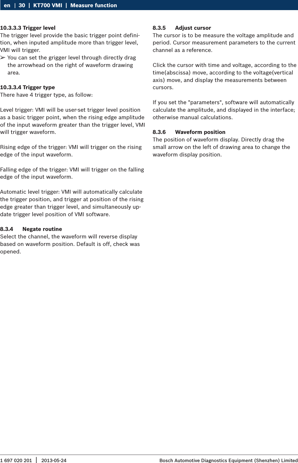1 697 020 201 2013-05-24|  Bosch Automotive Diagnostics Equipment (Shenzhen) Limited30  |  KT700 VMI  |  Measure functionen10.3.3.3 Trigger levelThe trigger level provide the basic trigger point defini-tion, when inputed amplitude more than trigger level, VMI will trigger. ¶You can set the grigger level through directly drag the arrowhead on the right of waveform drawing area.10.3.3.4 Trigger typeThere have 4 trigger type, as follow:Level trigger: VMI will be user-set trigger level position as a basic trigger point, when the rising edge amplitude of the input waveform greater than the trigger level, VMI will trigger waveform.Rising edge of the trigger: VMI will trigger on the rising edge of the input waveform.Falling edge of the trigger: VMI will trigger on the falling edge of the input waveform.Automatic level trigger: VMI will automatically calculate the trigger position, and trigger at position of the rising edge greater than trigger level, and simultaneously up-date trigger level position of VMI software.8.3.4  Negate routineSelect the channel, the waveform will reverse display based on waveform position. Default is off, check was opened.8.3.5  Adjust cursorThe cursor is to be measure the voltage amplitude and period. Cursor measurement parameters to the current channel as a reference. Click the cursor with time and voltage, according to the time(abscissa) move, according to the voltage(vertical axis) move, and display the measurements between cursors.If you set the &quot;parameters&quot;, software will automatically calculate the amplitude, and displayed in the interface; otherwise manual calculations.8.3.6  Waveform positionThe position of waveform display. Directly drag the small arrow on the left of drawing area to change the waveform display position.