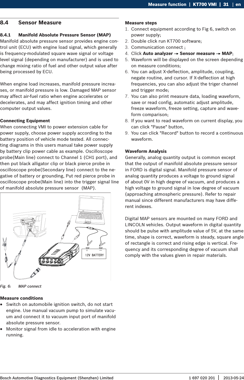 1 697 020 201 2013-05-24| Bosch Automotive Diagnostics Equipment (Shenzhen) LimitedMeasure function  |  KT700 VMI  |  31KT700 VMI  |  31  |  31 en8.4  Sensor Measure8.4.1  Manifold Absolute Pressure Sensor (MAP)Manifold absolute pressure sensor provides engine con-trol unit (ECU) with engine load signal, which generally is frequency-modulated square wave signal or voltage level signal (depending on manufacturer) and is used to change mixing ratio of fuel and other output value after being processed by ECU.When engine load increases, manifold pressure increa-ses, or manifold pressure is low. Damaged MAP sensor may affect air-fuel ratio when engine accelerates or decelerates, and may affect ignition timing and other computer output values.Connecting EquipmentWhen connecting VMI to power extension cable for power supply, choose power supply according to the battery position of vehicle mode tested. All connec-ting diagrams in this users manual take power supply by battery clip power cable as example. Oscilloscope probe(Main line) connect to Channel 1 (CH1 port), and then put black alligator clip or black pierce probe in oscilloscope probe(Secondary line) connect to the ne-gative of battery or grounding, Put red pierce probe in oscilloscope probe(Main line) into the trigger signal line of manifold absolute pressure sensor  (MAP).Fig. 6:  MAP connectMeasure conditions RSwitch on automobile ignition switch, do not start engine. Use manual vacuum pump to simulate vacu-um and connect it to vacuum input port of manifold absolute pressure sensor. RMonitor signal from idle to acceleration with engine running.Measure steps1.  Connect equipment according to Fig 6, switch on power supply;2.  Double click run KT700 software;3.  Communication connect ;4.  Click Auto analyzer   Sensor measure   MAP;5.  Waveform will be displayed on the screen depending on measure conditions;6.  You can adjust X-deflection, amplitude, coupling, negate routine, and cursor. If X-deflection at high frequencies, you can also adjust the triger channel and trigger mode;7.  You can also print measure data, loading waveform, save or read config, automatic adjust amplitude, freeze waveform, freeze setting, capture and wave-form comparison;8.  If you want to read waveform on current display, you can click &quot;Pause&quot; button, 9.  You can click &quot;Record&quot; button to record a continuous waveform.Waveform AnalysisGenerally, analog quantity output is common except that the output of manifold absolute pressure sensor in FORD is digital signal. Manifold pressure sensor of analog quantity produces a voltage to ground signal of about 0V in high degree of vacuum, and produces a high voltage to ground signal in low degree of vacuum (approaching atmospheric pressure). Refer to repair manual since different manufacturers may have diffe-rent indexes.Digital MAP sensors are mounted on many FORD and LINCOLN vehicles. Output waveform in digital quantity should be pulse with amplitude value of 5V, at the same time, shape is correct, waveform is steady, square angle of rectangle is correct and rising edge is vertical. Fre-quency and its corresponding degree of vacuum shall comply with the values given in repair materials.