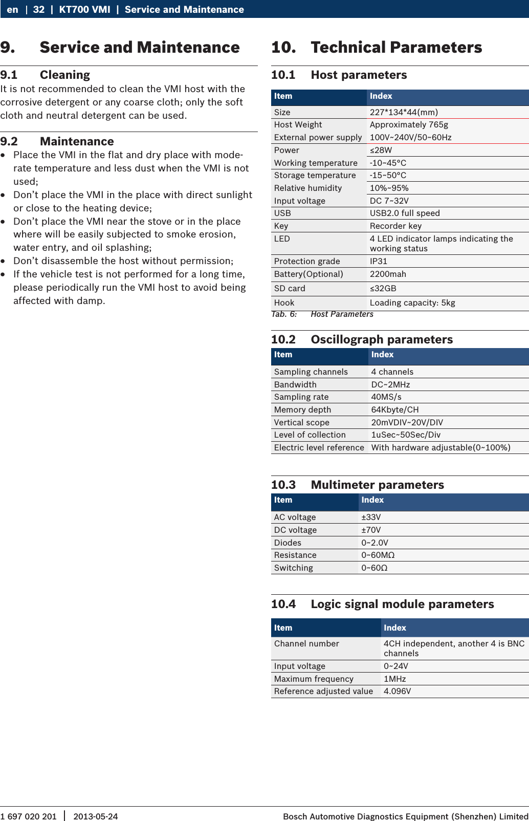 1 697 020 201 2013-05-24|  Bosch Automotive Diagnostics Equipment (Shenzhen) Limited32  |  KT700 VMI  |  Service and Maintenanceen9.  Service and Maintenance9.1  CleaningIt is not recommended to clean the VMI host with the corrosive detergent or any coarse cloth; only the soft cloth and neutral detergent can be used.9.2  Maintenance RPlace the VMI in the flat and dry place with mode-rate temperature and less dust when the VMI is not used; RDon’t place the VMI in the place with direct sunlight or close to the heating device; RDon’t place the VMI near the stove or in the place where will be easily subjected to smoke erosion, water entry, and oil splashing; RDon’t disassemble the host without permission; RIf the vehicle test is not performed for a long time, please periodically run the VMI host to avoid being affected with damp.10.  Technical Parameters10.1  Host parametersItem Index Size 227*134*44(mm)Host Weight Approximately 765gExternal power supply 100V~240V/50~60HzPower ≤28WWorking temperature -10~45°CStorage temperature -15~50°CRelative humidity 10%~95%Input voltage DC 7~32VUSB USB2.0 full speedKey Recorder keyLED 4 LED indicator lamps indicating the working statusProtection grade IP31Battery(Optional) 2200mahSD card ≤32GBHook Loading capacity: 5kgTab. 6:  Host Parameters10.2  Oscillograph parametersItem Index Sampling channels 4 channelsBandwidth DC~2MHzSampling rate 40MS/sMemory depth 64Kbyte/CHVertical scope 20mVDIV~20V/DIVLevel of collection 1uSec~50Sec/DivElectric level reference With hardware adjustable(0~100%)10.3  Multimeter parametersItem Index AC voltage ±33VDC voltage ±70VDiodes 0~2.0VResistance 0~60MΩSwitching 0~60Ω10.4  Logic signal module parametersItem IndexChannel number 4CH independent, another 4 is BNC channelsInput voltage 0~24VMaximum frequency 1MHzReference adjusted value 4.096V