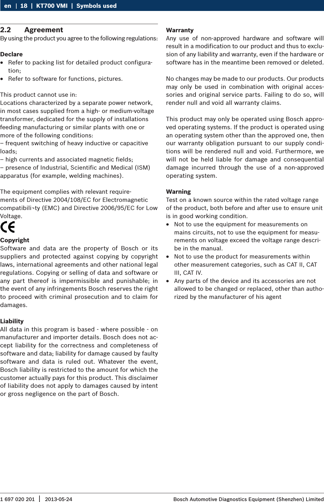 1 697 020 201 2013-05-24|  Bosch Automotive Diagnostics Equipment (Shenzhen) Limited18  |  KT700 VMI  |  Symbols useden2.2  AgreementBy using the product you agree to the following regulations:Declare RRefer to packing list for detailed product configura-tion; RRefer to software for functions, pictures.This product cannot use in:Locations characterized by a separate power network, in most cases supplied from a high- or medium-voltage transformer, dedicated for the supply of installations feeding manufacturing or similar plants with one or more of the following conditions:– frequent switching of heavy inductive or capacitive loads;– high currents and associated magnetic fields;– presence of Industrial, Scientific and Medical (ISM) apparatus (for example, welding machines).The equipment complies with relevant require-ments of Directive 2004/108/EC for Electromagnetic compatibili¬ty (EMC) and Directive 2006/95/EC for Low Voltage.CopyrightSoftware  and  data  are  the  property  of  Bosch  or  its suppliers  and  protected  against  copying  by  copyright laws, international agreements and other national legal regulations. Copying or selling of data and software or any  part  thereof  is  impermissible  and  punishable;  in the event of any infringements Bosch reserves the right to proceed with criminal prosecution and to claim for damages.LiabilityAll data in this program is based - where possible - on manufacturer and importer details. Bosch does not ac-cept liability for the correctness and  completeness of software and data; liability for damage caused by faulty software  and  data  is  ruled  out.  Whatever  the  event, Bosch liability is restricted to the amount for which the customer actually pays for this product. This disclaimer of liability does not apply to damages caused by intent or gross negligence on the part of Bosch.WarrantyAny  use  of  non-approved  hardware  and  software  will result in a modification to our product and thus to exclu-sion of any liability and warranty, even if the hardware or software has in the meantime been removed or deleted.No changes may be made to our products. Our products may  only  be  used  in  combination  with  original  acces-sories and original service parts. Failing to do so, will render null and void all warranty claims.This product may only be operated using Bosch appro-ved operating systems. If the product is operated using an operating system other than the approved one, then our warranty obligation pursuant to our supply condi-tions will be rendered null and void. Furthermore, we will  not  be  held  liable  for  damage  and  consequential damage  incurred  through  the  use  of  a  non-approved operating system.WarningTest on a known source within the rated voltage range of the product, both before and after use to ensure unit is in good working condition. RNot to use the equipment for measurements on mains circuits, not to use the equipment for measu-rements on voltage exceed the voltage range descri-be in the manual. RNot to use the product for measurements within other measurement categories, such as CAT II, CAT III, CAT IV. RAny parts of the device and its accessories are not allowed to be changed or replaced, other than autho-rized by the manufacturer of his agent