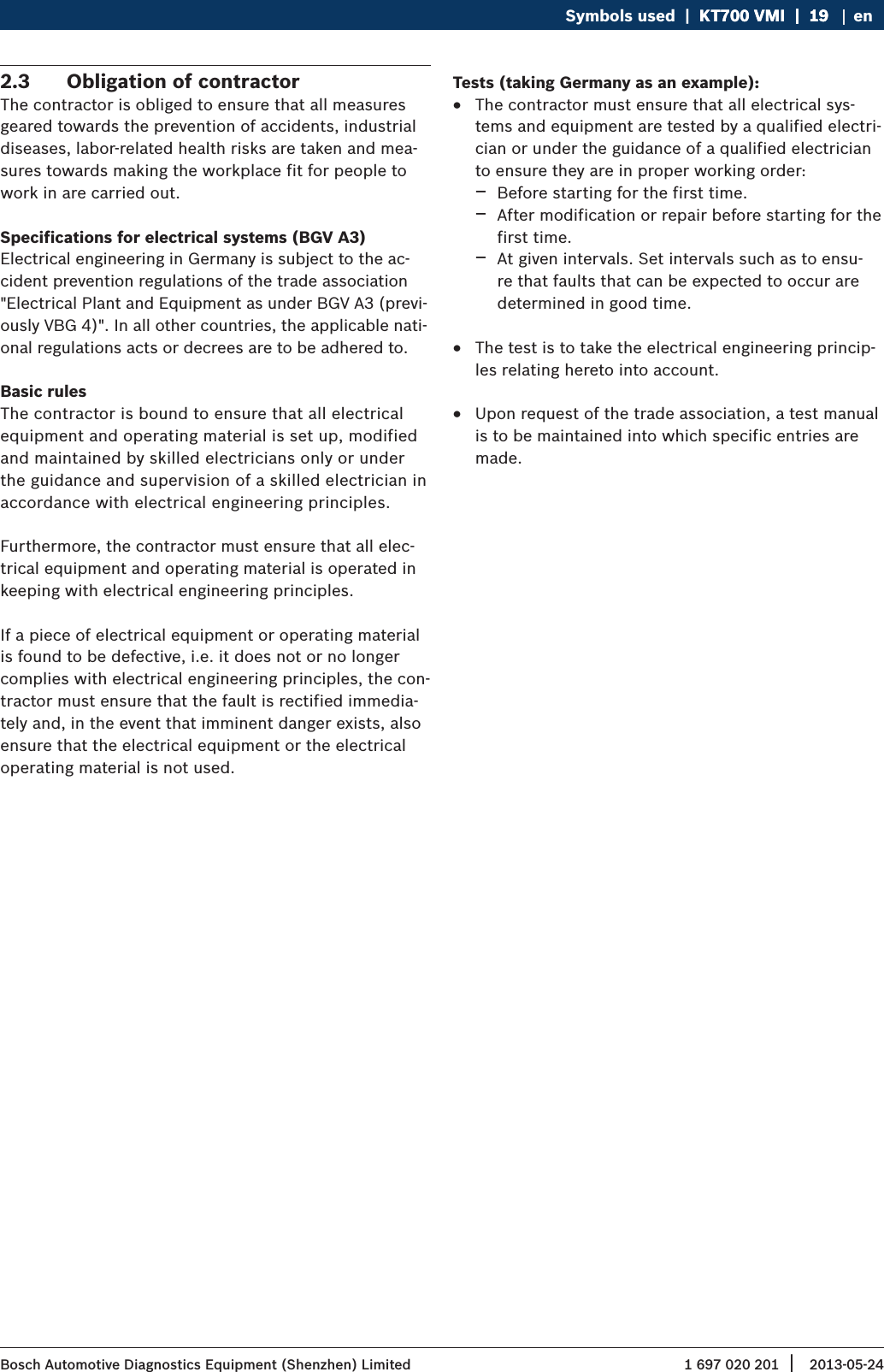 1 697 020 201 2013-05-24| Bosch Automotive Diagnostics Equipment (Shenzhen) LimitedSymbols used  |  KT700 VMI  |  19KT700 VMI  |  19  |  19 en2.3  Obligation of contractorThe contractor is obliged to ensure that all measures geared towards the prevention of accidents, industrial diseases, labor-related health risks are taken and mea-sures towards making the workplace fit for people to work in are carried out. Specifications for electrical systems (BGV A3)Electrical engineering in Germany is subject to the ac-cident prevention regulations of the trade association &quot;Electrical Plant and Equipment as under BGV A3 (previ-ously VBG 4)&quot;. In all other countries, the applicable nati-onal regulations acts or decrees are to be adhered to.Basic rulesThe contractor is bound to ensure that all electrical equipment and operating material is set up, modified and maintained by skilled electricians only or under the guidance and supervision of a skilled electrician in accordance with electrical engineering principles. Furthermore, the contractor must ensure that all elec-trical equipment and operating material is operated in keeping with electrical engineering principles.If a piece of electrical equipment or operating material is found to be defective, i.e. it does not or no longer complies with electrical engineering principles, the con-tractor must ensure that the fault is rectified immedia-tely and, in the event that imminent danger exists, also ensure that the electrical equipment or the electrical operating material is not used.Tests (taking Germany as an example): RThe contractor must ensure that all electrical sys-tems and equipment are tested by a qualified electri-cian or under the guidance of a qualified electrician to ensure they are in proper working order: $Before starting for the first time.  $After modification or repair before starting for the first time.  $At given intervals. Set intervals such as to ensu-re that faults that can be expected to occur are determined in good time. RThe test is to take the electrical engineering princip-les relating hereto into account. RUpon request of the trade association, a test manual is to be maintained into which specific entries are made. 
