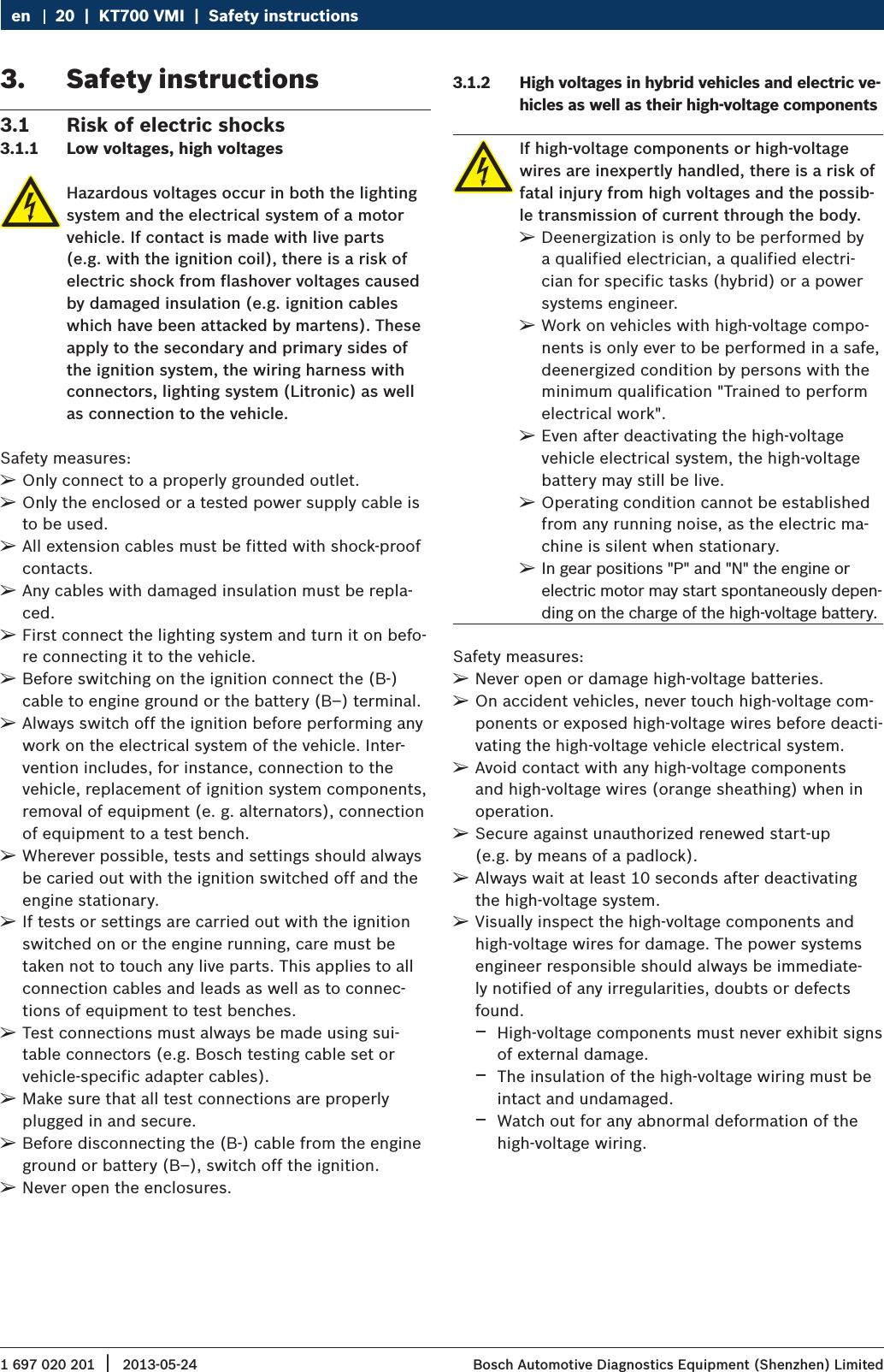 1 697 020 201 2013-05-24|  Bosch Automotive Diagnostics Equipment (Shenzhen) Limited20  |  KT700 VMI  |  Safety instructionsen3.  Safety instructions3.1  Risk of electric shocks3.1.1  Low voltages, high voltagesHazardous voltages occur in both the lighting system and the electrical system of a motor vehicle. If contact is made with live parts (e.g. with the ignition coil), there is a risk of electric shock from flashover voltages caused by damaged insulation (e.g. ignition cables which have been attacked by martens). These apply to the secondary and primary sides of the ignition system, the wiring harness with connectors, lighting system (Litronic) as well as connection to the vehicle.Safety measures: ¶Only connect to a properly grounded outlet. ¶Only the enclosed or a tested power supply cable is to be used. ¶All extension cables must be fitted with shock-proof contacts. ¶Any cables with damaged insulation must be repla-ced. ¶First connect the lighting system and turn it on befo-re connecting it to the vehicle. ¶Before switching on the ignition connect the (B-) cable to engine ground or the battery (B–) terminal. ¶Always switch off the ignition before performing any work on the electrical system of the vehicle. Inter-vention includes, for instance, connection to the vehicle, replacement of ignition system components, removal of equipment (e. g. alternators), connection of equipment to a test bench. ¶Wherever possible, tests and settings should always be caried out with the ignition switched off and the engine stationary. ¶If tests or settings are carried out with the ignition switched on or the engine running, care must be taken not to touch any live parts. This applies to all connection cables and leads as well as to connec-tions of equipment to test benches. ¶Test connections must always be made using sui-table connectors (e.g. Bosch testing cable set or vehicle-specific adapter cables). ¶Make sure that all test connections are properly plugged in and secure. ¶Before disconnecting the (B-) cable from the engine ground or battery (B–), switch off the ignition. ¶Never open the enclosures.3.1.2  High voltages in hybrid vehicles and electric ve-hicles as well as their high-voltage componentsIf high-voltage components or high-voltage wires are inexpertly handled, there is a risk of fatal injury from high voltages and the possib-le transmission of current through the body.  ¶Deenergization is only to be performed by a qualified electrician, a qualified electri-cian for specific tasks (hybrid) or a power systems engineer.   ¶Work on vehicles with high-voltage compo-nents is only ever to be performed in a safe, deenergized condition by persons with the minimum qualification &quot;Trained to perform electrical work&quot;.  ¶Even after deactivating the high-voltage vehicle electrical system, the high-voltage battery may still be live. ¶Operating condition cannot be established from any running noise, as the electric ma-chine is silent when stationary. ¶In gear positions &quot;P&quot; and &quot;N&quot; the engine or electric motor may start spontaneously depen-ding on the charge of the high-voltage battery.Safety measures: ¶Never open or damage high-voltage batteries. ¶On accident vehicles, never touch high-voltage com-ponents or exposed high-voltage wires before deacti-vating the high-voltage vehicle electrical system. ¶Avoid contact with any high-voltage components and high-voltage wires (orange sheathing) when in operation. ¶Secure against unauthorized renewed start-up  (e.g. by means of a padlock). ¶Always wait at least 10 seconds after deactivating the high-voltage system. ¶Visually inspect the high-voltage components and high-voltage wires for damage. The power systems engineer responsible should always be immediate-ly notified of any irregularities, doubts or defects found. $High-voltage components must never exhibit signs of external damage. $The insulation of the high-voltage wiring must be intact and undamaged. $Watch out for any abnormal deformation of the high-voltage wiring.