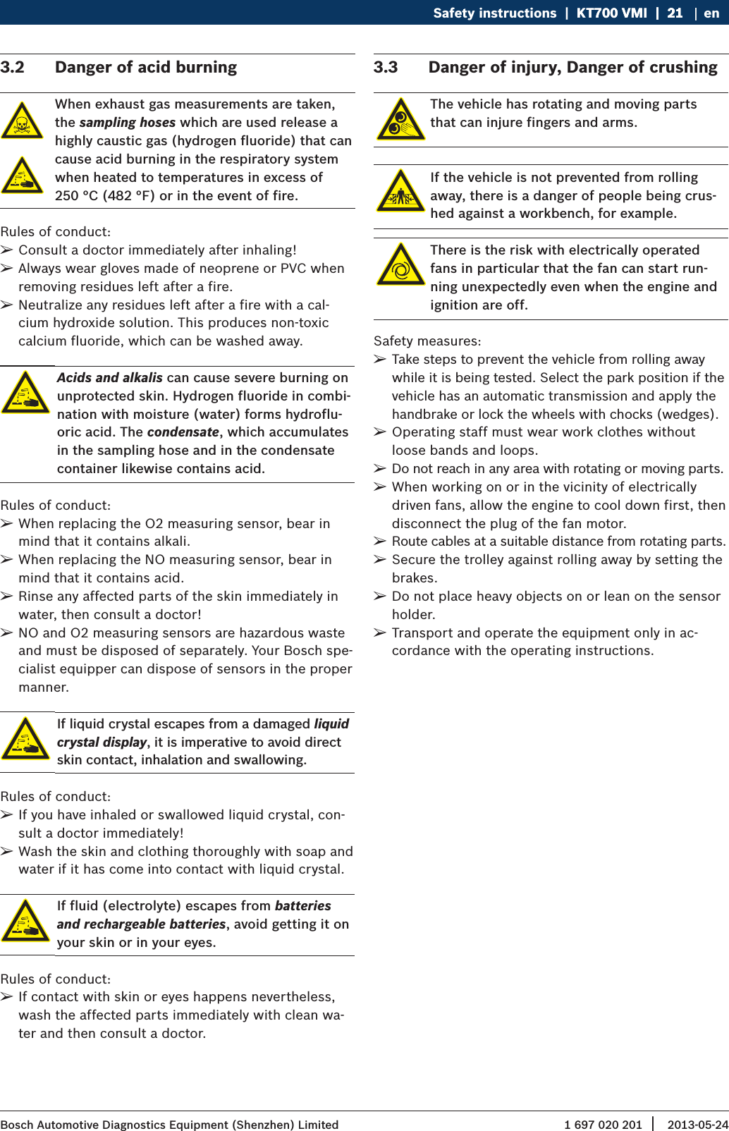 1 697 020 201 2013-05-24| Bosch Automotive Diagnostics Equipment (Shenzhen) LimitedSafety instructions  |  KT700 VMI  |  21KT700 VMI  |  21  |  21 en3.2  Danger of acid burningWhen exhaust gas measurements are taken, the sampling hoses which are used release a highly caustic gas (hydrogen fluoride) that can cause acid burning in the respiratory system when heated to temperatures in excess of  250 °C (482 °F) or in the event of fire.Rules of conduct: ¶Consult a doctor immediately after inhaling! ¶Always wear gloves made of neoprene or PVC when removing residues left after a fire. ¶Neutralize any residues left after a fire with a cal-cium hydroxide solution. This produces non-toxic calcium fluoride, which can be washed away.Acids and alkalis can cause severe burning on unprotected skin. Hydrogen fluoride in combi-nation with moisture (water) forms hydroflu-oric acid. The condensate, which accumulates in the sampling hose and in the condensate container likewise contains acid.Rules of conduct: ¶When replacing the O2 measuring sensor, bear in mind that it contains alkali. ¶When replacing the NO measuring sensor, bear in mind that it contains acid. ¶Rinse any affected parts of the skin immediately in water, then consult a doctor! ¶NO and O2 measuring sensors are hazardous waste and must be disposed of separately. Your Bosch spe-cialist equipper can dispose of sensors in the proper manner.If liquid crystal escapes from a damaged liquid crystal display, it is imperative to avoid direct skin contact, inhalation and swallowing.Rules of conduct: ¶If you have inhaled or swallowed liquid crystal, con-sult a doctor immediately! ¶Wash the skin and clothing thoroughly with soap and water if it has come into contact with liquid crystal.If fluid (electrolyte) escapes from batteries and rechargeable batteries, avoid getting it on your skin or in your eyes.Rules of conduct: ¶If contact with skin or eyes happens nevertheless, wash the affected parts immediately with clean wa-ter and then consult a doctor.3.3  Danger of injury, Danger of crushingThe vehicle has rotating and moving parts that can injure fingers and arms.If the vehicle is not prevented from rolling away, there is a danger of people being crus-hed against a workbench, for example.There is the risk with electrically operated fans in particular that the fan can start run-ning unexpectedly even when the engine and ignition are off.Safety measures: ¶Take steps to prevent the vehicle from rolling away while it is being tested. Select the park position if the vehicle has an automatic transmission and apply the handbrake or lock the wheels with chocks (wedges). ¶Operating staff must wear work clothes without loose bands and loops. ¶Do not reach in any area with rotating or moving parts. ¶When working on or in the vicinity of electrically driven fans, allow the engine to cool down first, then disconnect the plug of the fan motor. ¶Route cables at a suitable distance from rotating parts. ¶Secure the trolley against rolling away by setting the brakes. ¶Do not place heavy objects on or lean on the sensor holder. ¶Transport and operate the equipment only in ac-cordance with the operating instructions.