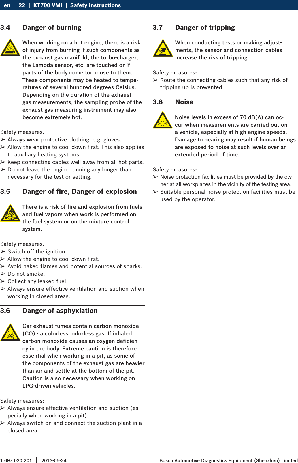 1 697 020 201 2013-05-24|  Bosch Automotive Diagnostics Equipment (Shenzhen) Limited22  |  KT700 VMI  |  Safety instructionsen3.4  Danger of burningWhen working on a hot engine, there is a risk of injury from burning if such components as the exhaust gas manifold, the turbo-charger, the Lambda sensor, etc. are touched or if parts of the body come too close to them. These components may be heated to tempe-ratures of several hundred degrees Celsius. Depending on the duration of the exhaust gas measurements, the sampling probe of the exhaust gas measuring instrument may also become extremely hot.Safety measures: ¶Always wear protective clothing, e.g. gloves. ¶Allow the engine to cool down first. This also applies to auxiliary heating systems. ¶Keep connecting cables well away from all hot parts. ¶Do not leave the engine running any longer than necessary for the test or setting.3.5  Danger of fire, Danger of explosionThere is a risk of fire and explosion from fuels and fuel vapors when work is performed on the fuel system or on the mixture control system.Safety measures: ¶Switch off the ignition. ¶Allow the engine to cool down first. ¶Avoid naked flames and potential sources of sparks. ¶Do not smoke. ¶Collect any leaked fuel. ¶Always ensure effective ventilation and suction when working in closed areas.3.6  Danger of asphyxiationCar exhaust fumes contain carbon monoxide (CO) - a colorless, odorless gas. If inhaled, carbon monoxide causes an oxygen deficien-cy in the body. Extreme caution is therefore essential when working in a pit, as some of the components of the exhaust gas are heavier than air and settle at the bottom of the pit. Caution is also necessary when working on LPG-driven vehicles.Safety measures: ¶Always ensure effective ventilation and suction (es-pecially when working in a pit). ¶Always switch on and connect the suction plant in a closed area.3.7  Danger of trippingWhen conducting tests or making adjust-ments, the sensor and connection cables increase the risk of tripping.Safety measures: ¶Route the connecting cables such that any risk of tripping up is prevented.3.8  NoiseNoise levels in excess of 70 dB(A) can oc-cur when measurements are carried out on a vehicle, especially at high engine speeds. Damage to hearing may result if human beings are exposed to noise at such levels over an extended period of time.Safety measures: ¶Noise protection facilities must be provided by the ow-ner at all workplaces in the vicinity of the testing area. ¶Suitable personal noise protection facilities must be used by the operator.
