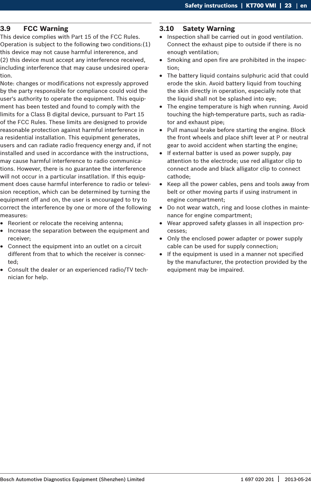 1 697 020 201 2013-05-24| Bosch Automotive Diagnostics Equipment (Shenzhen) LimitedSafety instructions  |  KT700 VMI  |  23KT700 VMI  |  23  |  23 en3.9  FCC WarningThis device complies with Part 15 of the FCC Rules. Operation is subject to the following two conditions:(1) this device may not cause harmful intererence, and (2) this device must accept any interference received, including interference that may cause undesired opera-tion.Note: changes or modifications not expressly approved by the party responsible for compliance could void the user&apos;s authority to operate the equipment. This equip-ment has been tested and found to comply with the limits for a Class B digital device, pursuant to Part 15 of the FCC Rules. These limits are designed to provide reasonable protection against harmful interference in a residential installation. This equipment generates, users and can radiate radio frequency energy and, if not installed and used in accordance with the instructions, may cause harmful interference to radio communica-tions. However, there is no guarantee the interference will not occur in a particular insatllation. If this equip-ment does cause harmful interference to radio or televi-sion reception, which can be determined by turning the equipment off and on, the user is encouraged to try to correct the interference by one or more of the following measures: RReorient or relocate the receiving antenna; RIncrease the separation between the equipment and receiver; RConnect the equipment into an outlet on a circuit different from that to which the receiver is connec-ted; RConsult the dealer or an experienced radio/TV tech-nician for help.3.10  Satety Warning RInspection shall be carried out in good ventilation. Connect the exhaust pipe to outside if there is no enough ventilation; RSmoking and open fire are prohibited in the inspec-tion; RThe battery liquid contains sulphuric acid that could erode the skin. Avoid battery liquid from touching the skin directly in operation, especially note that the liquid shall not be splashed into eye; RThe engine temperature is high when running. Avoid touching the high-temperature parts, such as radia-tor and exhaust pipe; RPull manual brake before starting the engine. Block the front wheels and place shift lever at P or neutral gear to avoid accident when starting the engine; RIf external batter is used as power supply, pay attention to the electrode; use red alligator clip to connect anode and black alligator clip to connect cathode; RKeep all the power cables, pens and tools away from belt or other moving parts if using instrument in engine compartment; RDo not wear watch, ring and loose clothes in mainte-nance for engine compartment; RWear approved safety glasses in all inspection pro-cesses; ROnly the enclosed power adapter or power supply cable can be used for supply connection; RIf the equipment is used in a manner not specified by the manufacturer, the protection provided by the equipment may be impaired.