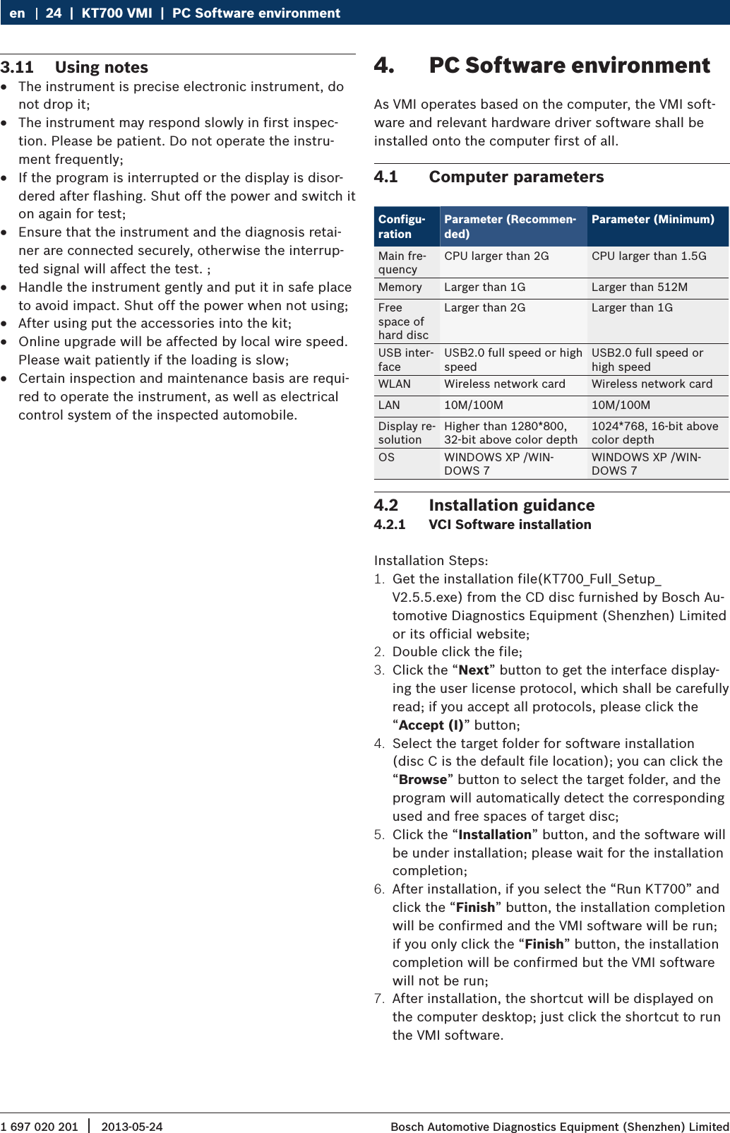 1 697 020 201 2013-05-24|  Bosch Automotive Diagnostics Equipment (Shenzhen) Limited24  |  KT700 VMI  |  PC Software environmenten3.11  Using notes RThe instrument is precise electronic instrument, do not drop it; RThe instrument may respond slowly in first inspec-tion. Please be patient. Do not operate the instru-ment frequently; RIf the program is interrupted or the display is disor-dered after flashing. Shut off the power and switch it on again for test; REnsure that the instrument and the diagnosis retai-ner are connected securely, otherwise the interrup-ted signal will affect the test. ; RHandle the instrument gently and put it in safe place to avoid impact. Shut off the power when not using; RAfter using put the accessories into the kit; ROnline upgrade will be affected by local wire speed. Please wait patiently if the loading is slow; RCertain inspection and maintenance basis are requi-red to operate the instrument, as well as electrical control system of the inspected automobile.4.  PC Software environmentAs VMI operates based on the computer, the VMI soft-ware and relevant hardware driver software shall be installed onto the computer first of all.4.1  Computer parametersConfigu-rationParameter (Recommen-ded)Parameter (Minimum)Main fre-quency CPU larger than 2G CPU larger than 1.5GMemory Larger than 1G Larger than 512MFree space of  hard discLarger than 2G Larger than 1GUSB inter-faceUSB2.0 full speed or high speedUSB2.0 full speed or high speedWLAN Wireless network card Wireless network cardLAN 10M/100M 10M/100MDisplay re-solutionHigher than 1280*800, 32-bit above color depth1024*768, 16-bit above color depthOS WINDOWS XP /WIN-DOWS 7WINDOWS XP /WIN-DOWS 74.2  Installation guidance4.2.1  VCI Software installationInstallation Steps:1.  Get the installation file(KT700_Full_Setup_V2.5.5.exe) from the CD disc furnished by Bosch Au-tomotive Diagnostics Equipment (Shenzhen) Limited or its official website;2.  Double click the file;3.  Click the “Next” button to get the interface display-ing the user license protocol, which shall be carefully read; if you accept all protocols, please click the “Accept (I)” button;4.  Select the target folder for software installation (disc C is the default file location); you can click the “Browse” button to select the target folder, and the program will automatically detect the corresponding used and free spaces of target disc;5.  Click the “Installation” button, and the software will be under installation; please wait for the installation completion;6.  After installation, if you select the “Run KT700” and click the “Finish” button, the installation completion will be confirmed and the VMI software will be run; if you only click the “Finish” button, the installation completion will be confirmed but the VMI software will not be run;7.  After installation, the shortcut will be displayed on the computer desktop; just click the shortcut to run the VMI software.