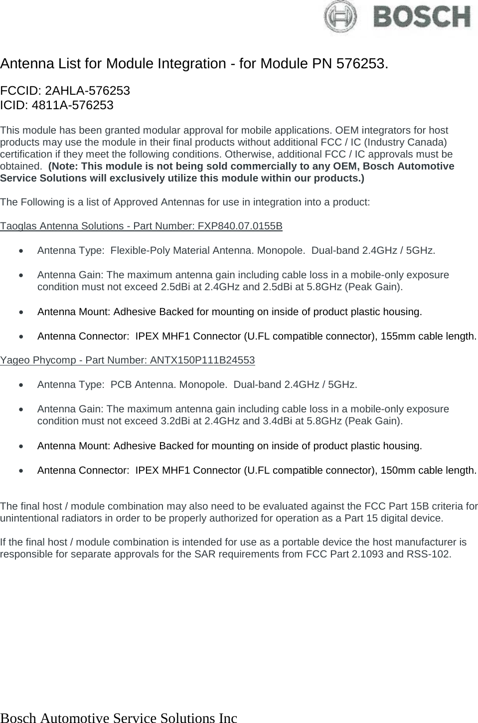  Bosch Automotive Service Solutions Inc   Antenna List for Module Integration - for Module PN 576253.  FCCID: 2AHLA-576253 ICID: 4811A-576253  This module has been granted modular approval for mobile applications. OEM integrators for host products may use the module in their final products without additional FCC / IC (Industry Canada) certification if they meet the following conditions. Otherwise, additional FCC / IC approvals must be obtained.  (Note: This module is not being sold commercially to any OEM, Bosch Automotive Service Solutions will exclusively utilize this module within our products.)  The Following is a list of Approved Antennas for use in integration into a product:  Taoglas Antenna Solutions - Part Number: FXP840.07.0155B   • Antenna Type:  Flexible-Poly Material Antenna. Monopole.  Dual-band 2.4GHz / 5GHz.  • Antenna Gain: The maximum antenna gain including cable loss in a mobile-only exposure condition must not exceed 2.5dBi at 2.4GHz and 2.5dBi at 5.8GHz (Peak Gain).   • Antenna Mount: Adhesive Backed for mounting on inside of product plastic housing.  • Antenna Connector:  IPEX MHF1 Connector (U.FL compatible connector), 155mm cable length.   Yageo Phycomp - Part Number: ANTX150P111B24553   • Antenna Type:  PCB Antenna. Monopole.  Dual-band 2.4GHz / 5GHz.  • Antenna Gain: The maximum antenna gain including cable loss in a mobile-only exposure condition must not exceed 3.2dBi at 2.4GHz and 3.4dBi at 5.8GHz (Peak Gain).   • Antenna Mount: Adhesive Backed for mounting on inside of product plastic housing.  • Antenna Connector:  IPEX MHF1 Connector (U.FL compatible connector), 150mm cable length.    The final host / module combination may also need to be evaluated against the FCC Part 15B criteria for unintentional radiators in order to be properly authorized for operation as a Part 15 digital device.    If the final host / module combination is intended for use as a portable device the host manufacturer is responsible for separate approvals for the SAR requirements from FCC Part 2.1093 and RSS-102.  