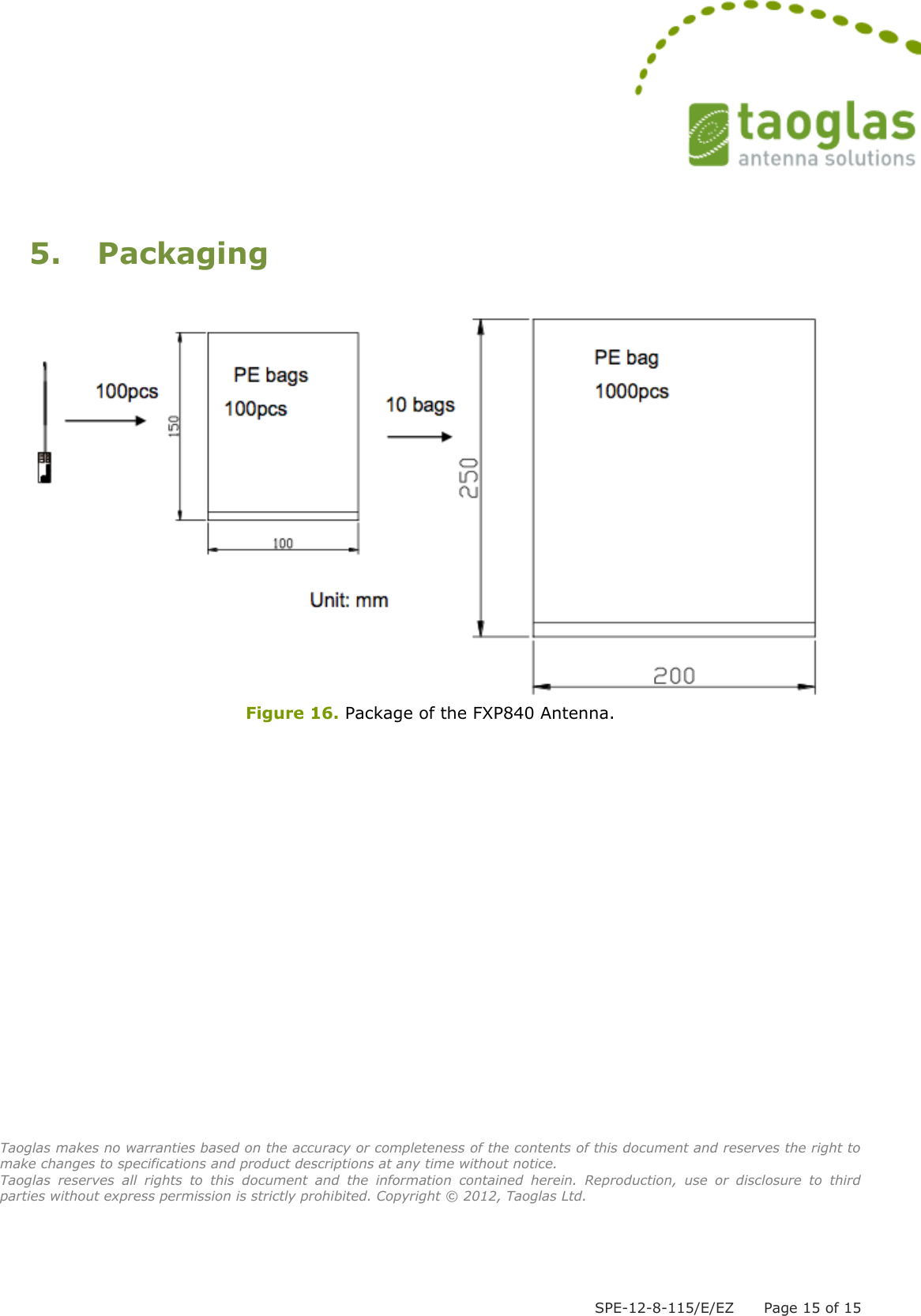  SPE-12-8-115/E/EZ      Page 15 of 15  5.  Packaging   Figure 16. Package of the FXP840 Antenna.                     Taoglas makes no warranties based on the accuracy or completeness of the contents of this document and reserves the right to make changes to specifications and product descriptions at any time without notice.  Taoglas  reserves  all  rights  to  this  document  and  the  information  contained  herein.  Reproduction,  use  or  disclosure  to  third parties without express permission is strictly prohibited. Copyright © 2012, Taoglas Ltd. 