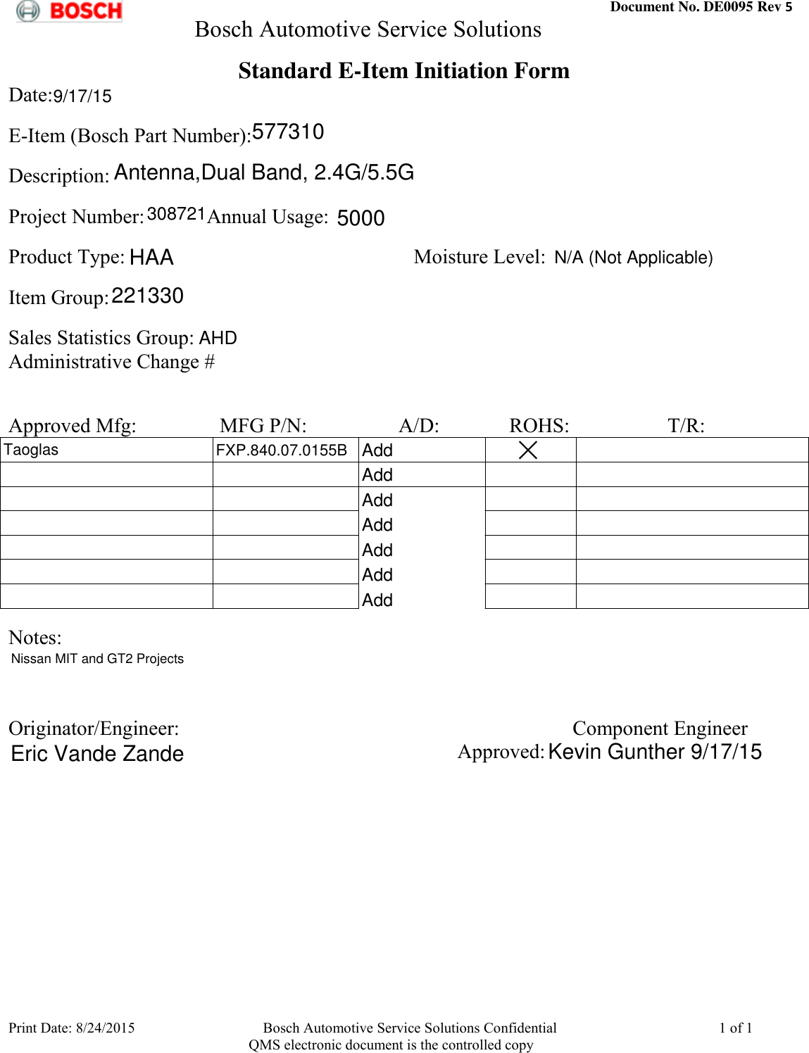  Document No. DE0095 Rev 5         Bosch Automotive Service Solutions  Print Date: 8/24/2015  Bosch Automotive Service Solutions Confidential  1 of 1    QMS electronic document is the controlled copy Standard E-Item Initiation Form Date:              E-Item (Bosch Part Number):             Description:             Project Number:            Annual Usage:             Product Type:                                                        Moisture Level:                                Item Group:                Sales Statistics Group:            Administrative Change #               Approved Mfg:       MFG P/N:        A/D:             ROHS:                   T/R:                                                                                                                                                                                                                                                                                                                                                                                                                               Notes:                 Originator/Engineer:  Component Engineer             Approved:             577310Antenna,Dual Band, 2.4G/5.5G3087215000HAA221330AHDAddTaoglasFXP.840.07.0155BAddAddAddAddAddAddNissan MIT and GT2 ProjectsEric Vande ZandeKevin Gunther 9/17/15N/A (Not Applicable)9/17/15