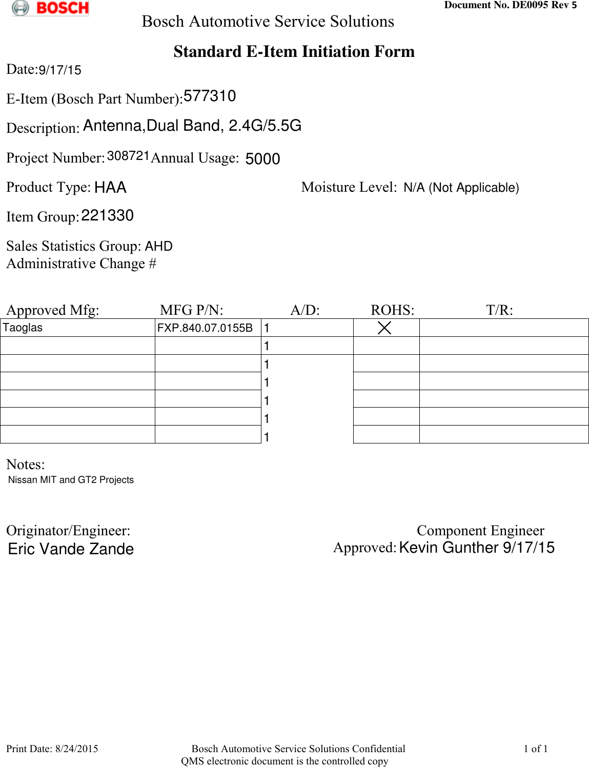  Document No. DE0095 Rev 5         Bosch Automotive Service Solutions  Print Date: 8/24/2015  Bosch Automotive Service Solutions Confidential  1 of 1    QMS electronic document is the controlled copy Standard E-Item Initiation Form Date:              E-Item (Bosch Part Number):             Description:             Project Number:            Annual Usage:             Product Type:                                                        Moisture Level:                                Item Group:                Sales Statistics Group:            Administrative Change #               Approved Mfg:       MFG P/N:        A/D:             ROHS:                   T/R:                                                                                                                                                                                                                                                                                                                                                                                                                               Notes:                 Originator/Engineer:  Component Engineer             Approved:             577310Antenna,Dual Band, 2.4G/5.5G3087215000HAA221330AHD1TaoglasFXP.840.07.0155B111111Nissan MIT and GT2 ProjectsEric Vande ZandeKevin Gunther 9/17/15N/A (Not Applicable)9/17/15