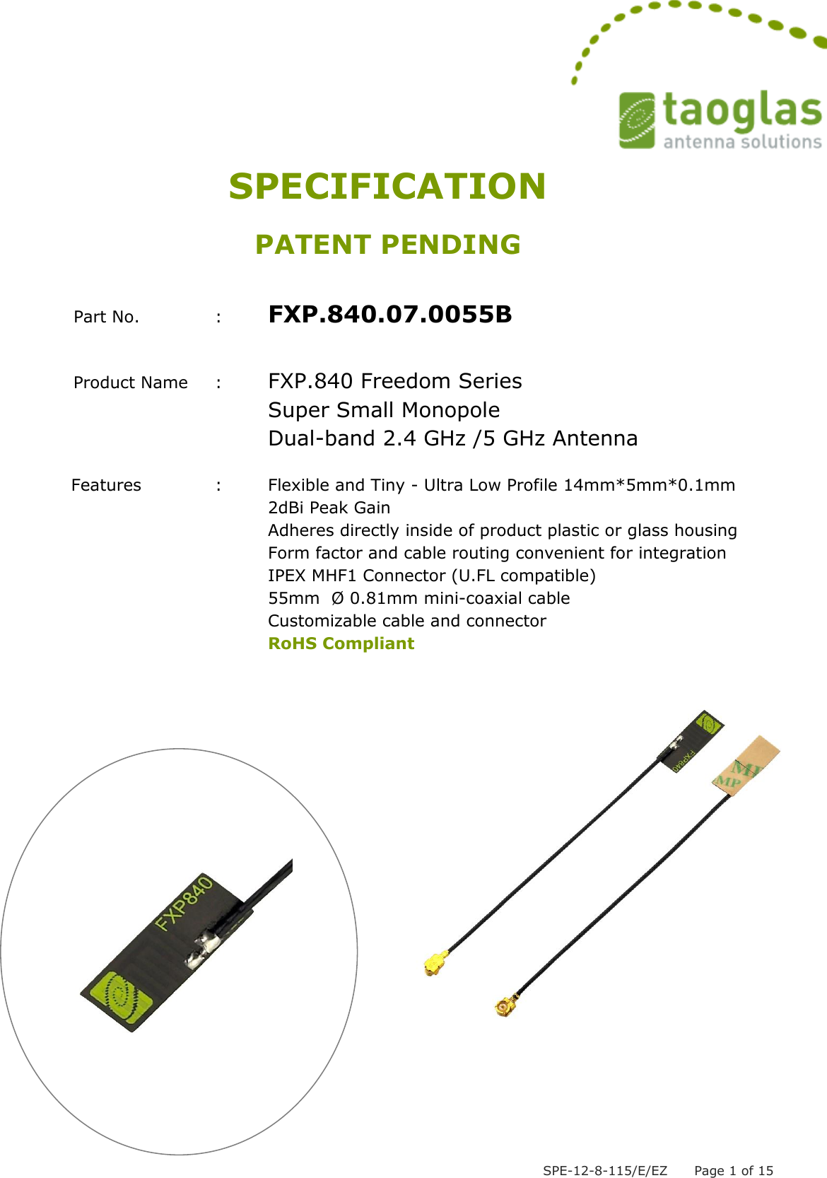  SPE-12-8-115/E/EZ      Page 1 of 15 SPECIFICATION PATENT PENDING  Part No.     :  FXP.840.07.0055B  Product Name  :  FXP.840 Freedom Series      Super Small Monopole     Dual-band 2.4 GHz /5 GHz Antenna                                                     Features        :  Flexible and Tiny - Ultra Low Profile 14mm*5mm*0.1mm           2dBi Peak Gain Adheres directly inside of product plastic or glass housing Form factor and cable routing convenient for integration IPEX MHF1 Connector (U.FL compatible) 55mm  Ø 0.81mm mini-coaxial cable   Customizable cable and connector RoHS Compliant               