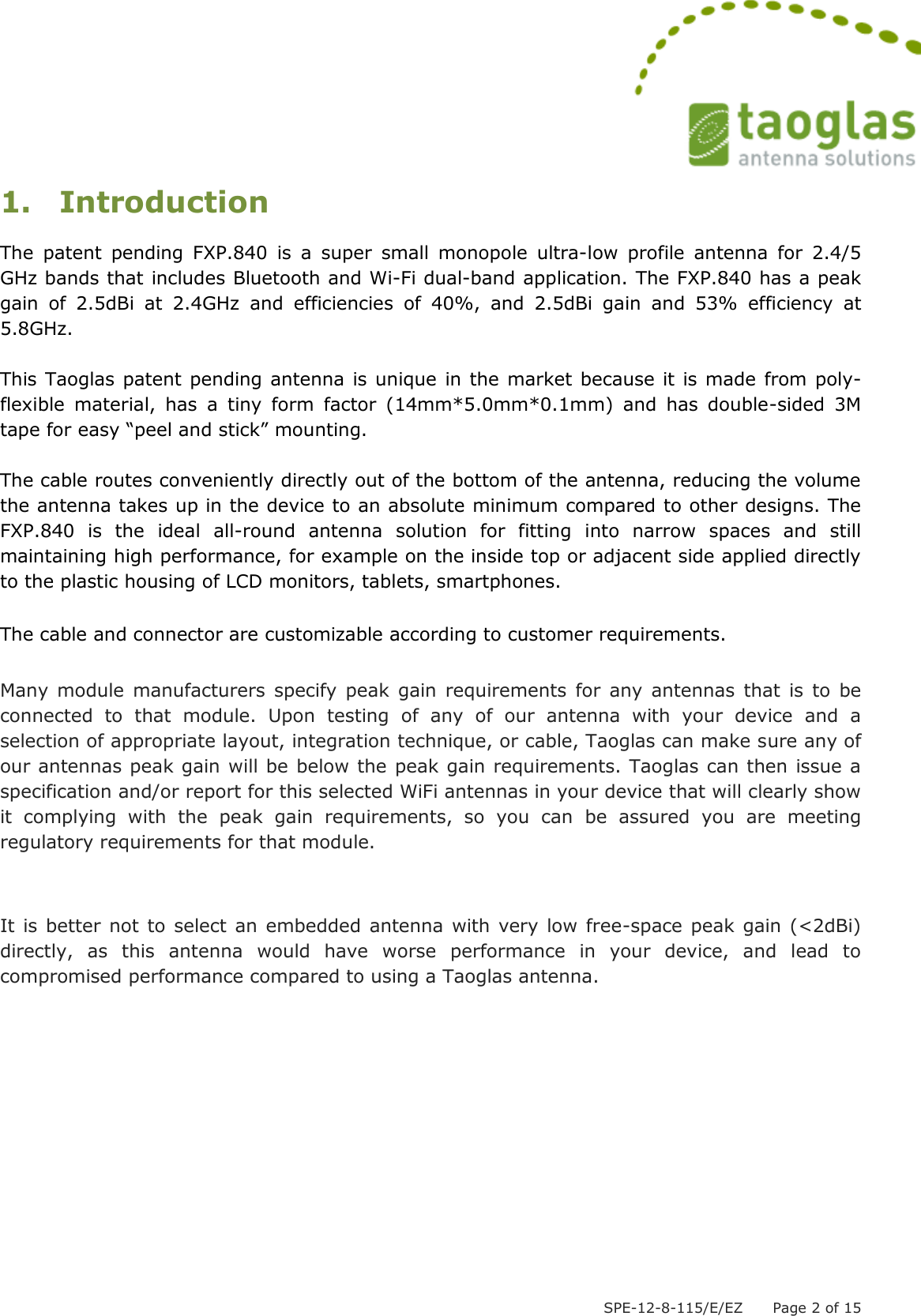  SPE-12-8-115/E/EZ      Page 2 of 15 1. Introduction The  patent  pending  FXP.840  is  a  super  small  monopole  ultra-low  profile  antenna  for  2.4/5 GHz bands that includes Bluetooth and Wi-Fi dual-band application. The FXP.840 has a peak gain  of  2.5dBi  at  2.4GHz  and  efficiencies  of  40%,  and  2.5dBi  gain  and  53%  efficiency  at 5.8GHz.  This Taoglas patent pending antenna is unique in the market because it is made from poly-flexible  material,  has  a  tiny  form  factor  (14mm*5.0mm*0.1mm)  and  has  double-sided  3M tape for easy “peel and stick” mounting.   The cable routes conveniently directly out of the bottom of the antenna, reducing the volume the antenna takes up in the device to an absolute minimum compared to other designs. The FXP.840  is  the  ideal  all-round  antenna  solution  for  fitting  into  narrow  spaces  and  still maintaining high performance, for example on the inside top or adjacent side applied directly to the plastic housing of LCD monitors, tablets, smartphones.   The cable and connector are customizable according to customer requirements.  Many  module  manufacturers  specify  peak  gain requirements  for  any  antennas  that is  to be connected  to  that  module.  Upon  testing  of  any  of  our  antenna  with  your  device  and  a selection of appropriate layout, integration technique, or cable, Taoglas can make sure any of our antennas peak gain will be below the peak gain requirements. Taoglas can then issue a specification and/or report for this selected WiFi antennas in your device that will clearly show it  complying  with  the  peak  gain  requirements,  so  you  can  be  assured  you  are  meeting regulatory requirements for that module.   It is better not to select an embedded antenna with very  low free-space peak gain (&lt;2dBi) directly,  as  this  antenna  would  have  worse  performance  in  your  device,  and  lead  to compromised performance compared to using a Taoglas antenna.       