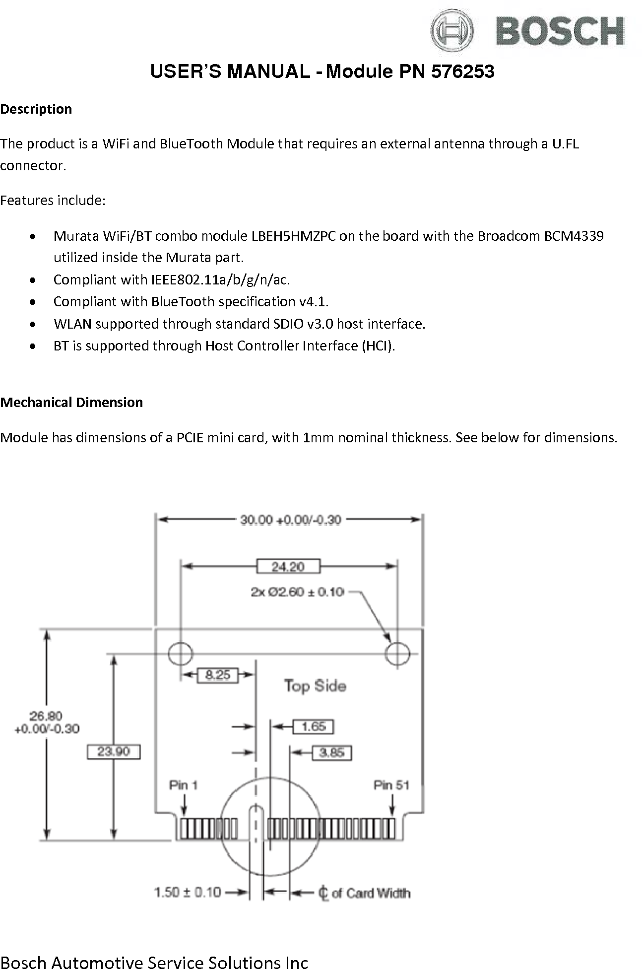  Bosch Automotive Service Solutions Inc  USER’S MANUAL - Module PN 576253 Description The product is a WiFi and BlueTooth Module that requires an external antenna through a U.FL connector. Features include: • Murata WiFi/BT combo module LBEH5HMZPC on the board with the Broadcom BCM4339 utilized inside the Murata part. • Compliant with IEEE802.11a/b/g/n/ac. • Compliant with BlueTooth specification v4.1. • WLAN supported through standard SDIO v3.0 host interface. • BT is supported through Host Controller Interface (HCI).  Mechanical Dimension Module has dimensions of a PCIE mini card, with 1mm nominal thickness. See below for dimensions.     