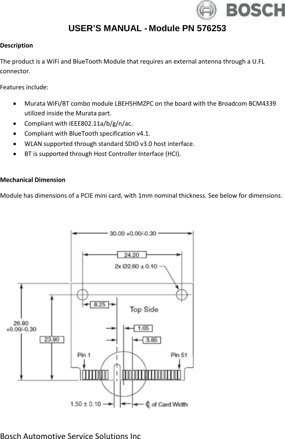  Bosch Automotive Service Solutions Inc  USER’S MANUAL - Module PN 576253 Description The product is a WiFi and BlueTooth Module that requires an external antenna through a U.FL connector. Features include: • Murata WiFi/BT combo module LBEH5HMZPC on the board with the Broadcom BCM4339 utilized inside the Murata part. • Compliant with IEEE802.11a/b/g/n/ac. • Compliant with BlueTooth specification v4.1. • WLAN supported through standard SDIO v3.0 host interface. • BT is supported through Host Controller Interface (HCI).  Mechanical Dimension Module has dimensions of a PCIE mini card, with 1mm nominal thickness. See below for dimensions.     