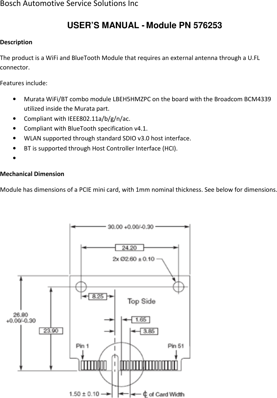 Bosch Automotive Service Solutions Inc  USER’S MANUAL - Module PN 576253 Description The product is a WiFi and BlueTooth Module that requires an external antenna through a U.FL connector. Features include: • Murata WiFi/BT combo module LBEH5HMZPC on the board with the Broadcom BCM4339 utilized inside the Murata part. • Compliant with IEEE802.11a/b/g/n/ac. • Compliant with BlueTooth specification v4.1. • WLAN supported through standard SDIO v3.0 host interface. • BT is supported through Host Controller Interface (HCI). •  Mechanical Dimension Module has dimensions of a PCIE mini card, with 1mm nominal thickness. See below for dimensions.      