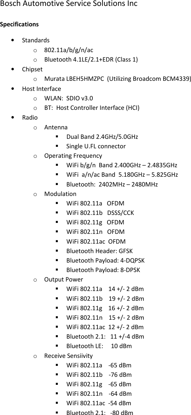 Bosch Automotive Service Solutions Inc  Specifications • Standards o 802.11a/b/g/n/ac o Bluetooth 4.1LE/2.1+EDR (Class 1) • Chipset o Murata LBEH5HMZPC  (Utilizing Broadcom BCM4339) • Host Interface o WLAN:  SDIO v3.0 o BT:  Host Controller Interface (HCI) • Radio o Antenna  Dual Band 2.4GHz/5.0GHz  Single U.FL connector o Operating Frequency  WiFi b/g/n  Band 2.400GHz – 2.4835GHz  WiFi  a/n/ac Band  5.180GHz – 5.825GHz  Bluetooth:  2402MHz – 2480MHz o Modulation  WiFi 802.11a   OFDM  WiFi 802.11b   DSSS/CCK  WiFi 802.11g   OFDM  WiFi 802.11n   OFDM  WiFi 802.11ac  OFDM  Bluetooth Header: GFSK  Bluetooth Payload: 4-DQPSK  Bluetooth Payload: 8-DPSK o Output Power  WiFi 802.11a    14 +/- 2 dBm  WiFi 802.11b    19 +/- 2 dBm  WiFi 802.11g    16 +/- 2 dBm  WiFi 802.11n    15 +/- 2 dBm  WiFi 802.11ac  12 +/- 2 dBm  Bluetooth 2.1:   11 +/-4 dBm  Bluetooth LE:     10 dBm  o Receive Sensiivity  WiFi 802.11a    -65 dBm  WiFi 802.11b    -76 dBm  WiFi 802.11g    -65 dBm  WiFi 802.11n    -64 dBm  WiFi 802.11ac  -54 dBm  Bluetooth 2.1:   -80 dBm 