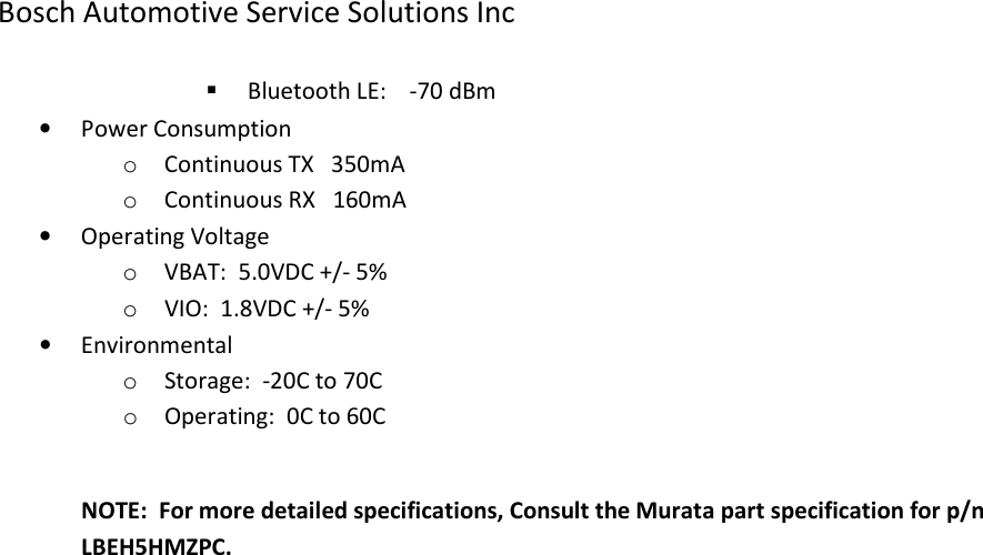 Bosch Automotive Service Solutions Inc   Bluetooth LE:    -70 dBm • Power Consumption o Continuous TX   350mA o Continuous RX   160mA • Operating Voltage o VBAT:  5.0VDC +/- 5% o VIO:  1.8VDC +/- 5% • Environmental o Storage:  -20C to 70C o Operating:  0C to 60C  NOTE:  For more detailed specifications, Consult the Murata part specification for p/n LBEH5HMZPC. 