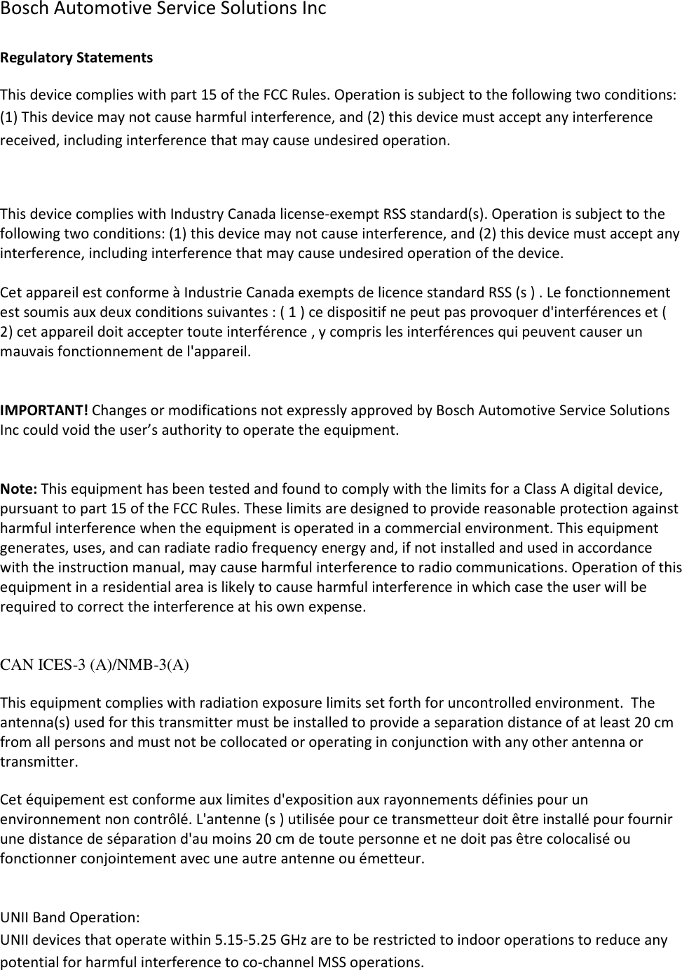 Bosch Automotive Service Solutions Inc  Regulatory Statements This device complies with part 15 of the FCC Rules. Operation is subject to the following two conditions: (1) This device may not cause harmful interference, and (2) this device must accept any interference received, including interference that may cause undesired operation.  This device complies with Industry Canada license-exempt RSS standard(s). Operation is subject to the following two conditions: (1) this device may not cause interference, and (2) this device must accept any interference, including interference that may cause undesired operation of the device.  Cet appareil est conforme à Industrie Canada exempts de licence standard RSS (s ) . Le fonctionnement est soumis aux deux conditions suivantes : ( 1 ) ce dispositif ne peut pas provoquer d&apos;interférences et ( 2) cet appareil doit accepter toute interférence , y compris les interférences qui peuvent causer un mauvais fonctionnement de l&apos;appareil.   IMPORTANT! Changes or modifications not expressly approved by Bosch Automotive Service Solutions Inc could void the user’s authority to operate the equipment.   Note: This equipment has been tested and found to comply with the limits for a Class A digital device, pursuant to part 15 of the FCC Rules. These limits are designed to provide reasonable protection against harmful interference when the equipment is operated in a commercial environment. This equipment generates, uses, and can radiate radio frequency energy and, if not installed and used in accordance with the instruction manual, may cause harmful interference to radio communications. Operation of this equipment in a residential area is likely to cause harmful interference in which case the user will be required to correct the interference at his own expense.   CAN ICES-3 (A)/NMB-3(A)   This equipment complies with radiation exposure limits set forth for uncontrolled environment.  The antenna(s) used for this transmitter must be installed to provide a separation distance of at least 20 cm from all persons and must not be collocated or operating in conjunction with any other antenna or transmitter.  Cet équipement est conforme aux limites d&apos;exposition aux rayonnements définies pour un environnement non contrôlé. L&apos;antenne (s ) utilisée pour ce transmetteur doit être installé pour fournir une distance de séparation d&apos;au moins 20 cm de toute personne et ne doit pas être colocalisé ou fonctionner conjointement avec une autre antenne ou émetteur.   UNII Band Operation:  UNII devices that operate within 5.15-5.25 GHz are to be restricted to indoor operations to reduce any potential for harmful interference to co-channel MSS operations. 