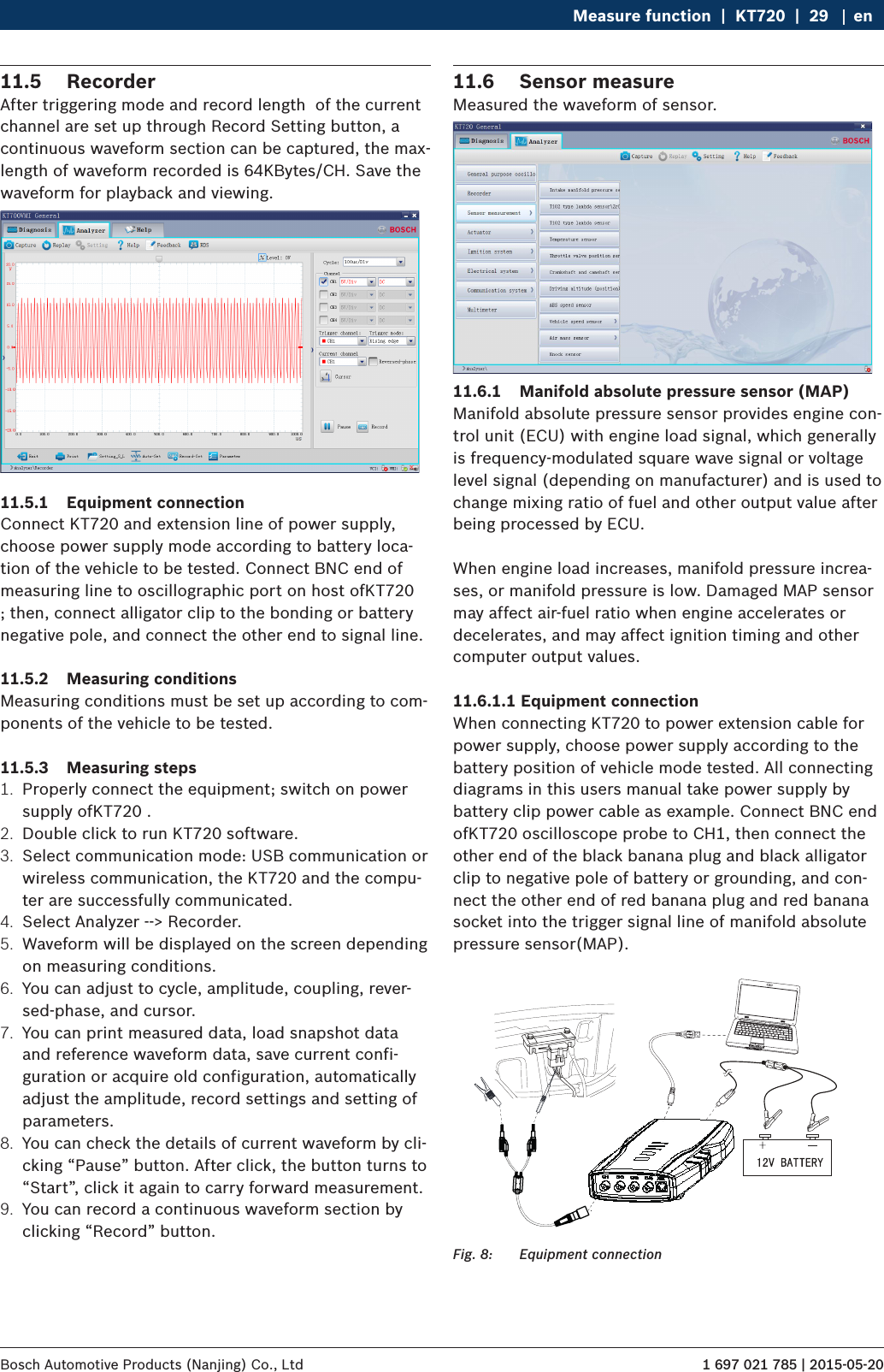 1 697 021 785 | 2015-05-20Bosch Automotive Products (Nanjing) Co., Ltd Measure function  |  KT720  |  29 en11.5  RecorderAfter triggering mode and record length  of the current channel are set up through Record Setting button, a continuous waveform section can be captured, the max-length of waveform recorded is 64KBytes/CH. Save the waveform for playback and viewing.11.5.1  Equipment connectionConnect KT720 and extension line of power supply, choose power supply mode according to battery loca-tion of the vehicle to be tested. Connect BNC end of measuring line to oscillographic port on host ofKT720 ; then, connect alligator clip to the bonding or battery negative pole, and connect the other end to signal line.11.5.2  Measuring conditionsMeasuring conditions must be set up according to com-ponents of the vehicle to be tested.11.5.3  Measuring steps1.  Properly connect the equipment; switch on power supply ofKT720 .2.  Double click to run KT720 software.3.  Select communication mode: USB communication or wireless communication, the KT720 and the compu-ter are successfully communicated.4.  Select Analyzer --&gt; Recorder.5.  Waveform will be displayed on the screen depending on measuring conditions.6.  You can adjust to cycle, amplitude, coupling, rever-sed-phase, and cursor.7.  You can print measured data, load snapshot data and reference waveform data, save current confi-guration or acquire old configuration, automatically adjust the amplitude, record settings and setting of parameters.8.  You can check the details of current waveform by cli-cking “Pause” button. After click, the button turns to “Start”, click it again to carry forward measurement.9.  You can record a continuous waveform section by clicking “Record” button.11.6  Sensor measureMeasured the waveform of sensor.11.6.1  Manifold absolute pressure sensor (MAP)Manifold absolute pressure sensor provides engine con-trol unit (ECU) with engine load signal, which generally is frequency-modulated square wave signal or voltage level signal (depending on manufacturer) and is used to change mixing ratio of fuel and other output value after being processed by ECU.When engine load increases, manifold pressure increa-ses, or manifold pressure is low. Damaged MAP sensor may affect air-fuel ratio when engine accelerates or decelerates, and may affect ignition timing and other computer output values.11.6.1.1 Equipment connectionWhen connecting KT720 to power extension cable for power supply, choose power supply according to the battery position of vehicle mode tested. All connecting diagrams in this users manual take power supply by battery clip power cable as example. Connect BNC end ofKT720 oscilloscope probe to CH1, then connect the other end of the black banana plug and black alligator clip to negative pole of battery or grounding, and con-nect the other end of red banana plug and red banana socket into the trigger signal line of manifold absolute pressure sensor(MAP).Fig. 8:  Equipment connection