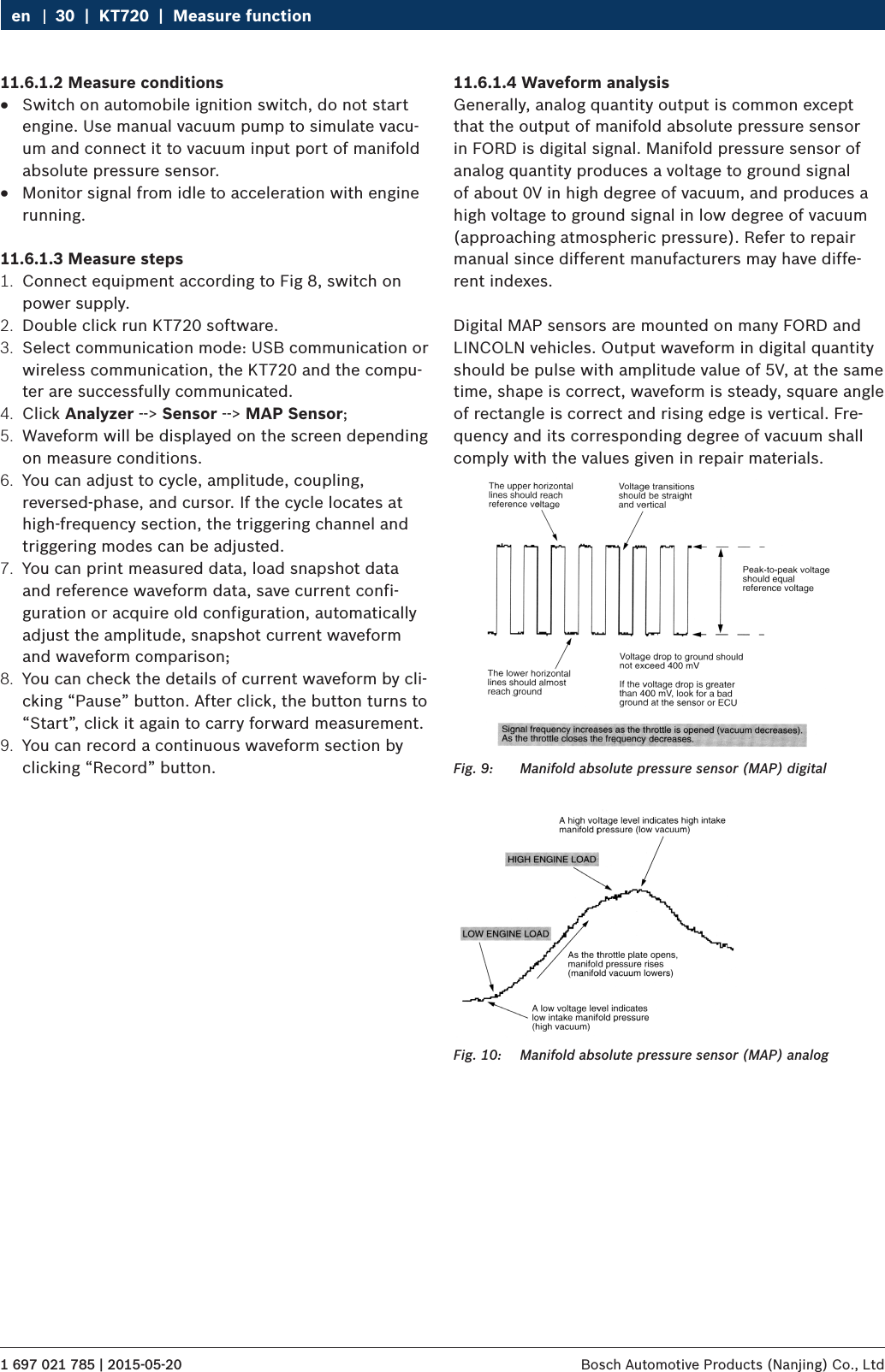 1 697 021 785 | 2015-05-20 Bosch Automotive Products (Nanjing) Co., Ltd 30  |  KT720  |  Measure functionen11.6.1.2 Measure conditions RSwitch on automobile ignition switch, do not start engine. Use manual vacuum pump to simulate vacu-um and connect it to vacuum input port of manifold absolute pressure sensor. RMonitor signal from idle to acceleration with engine running.11.6.1.3 Measure steps1.  Connect equipment according to Fig 8, switch on power supply.2.  Double click run KT720 software.3.  Select communication mode: USB communication or wireless communication, the KT720 and the compu-ter are successfully communicated.4.  Click Analyzer --&gt; Sensor --&gt; MAP Sensor;5.  Waveform will be displayed on the screen depending on measure conditions.6.  You can adjust to cycle, amplitude, coupling, reversed-phase, and cursor. If the cycle locates at high-frequency section, the triggering channel and triggering modes can be adjusted.7.  You can print measured data, load snapshot data and reference waveform data, save current confi-guration or acquire old configuration, automatically adjust the amplitude, snapshot current waveform and waveform comparison;8.  You can check the details of current waveform by cli-cking “Pause” button. After click, the button turns to “Start”, click it again to carry forward measurement.9.  You can record a continuous waveform section by clicking “Record” button.11.6.1.4 Waveform analysisGenerally, analog quantity output is common except that the output of manifold absolute pressure sensor in FORD is digital signal. Manifold pressure sensor of analog quantity produces a voltage to ground signal of about 0V in high degree of vacuum, and produces a high voltage to ground signal in low degree of vacuum (approaching atmospheric pressure). Refer to repair manual since different manufacturers may have diffe-rent indexes.Digital MAP sensors are mounted on many FORD and LINCOLN vehicles. Output waveform in digital quantity should be pulse with amplitude value of 5V, at the same time, shape is correct, waveform is steady, square angle of rectangle is correct and rising edge is vertical. Fre-quency and its corresponding degree of vacuum shall comply with the values given in repair materials.Fig. 9:  Manifold absolute pressure sensor (MAP) digitalFig. 10:  Manifold absolute pressure sensor (MAP) analog
