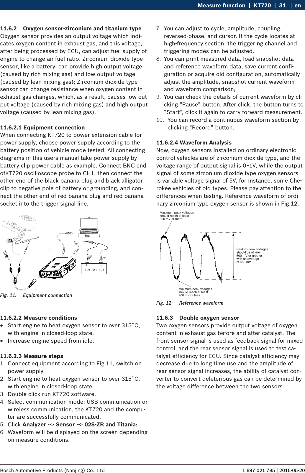 1 697 021 785 | 2015-05-20Bosch Automotive Products (Nanjing) Co., Ltd Measure function  |  KT720  |  31 en11.6.2  Oxygen sensor-zirconium and titanium typeOxygen sensor provides an output voltage which indi-cates oxygen content in exhaust gas, and this voltage, after being processed by ECU, can adjust fuel supply of engine to change air-fuel ratio. Zirconium dioxide type sensor, like a battery, can provide high output voltage (caused by rich mixing gas) and low output voltage (caused by lean mixing gas); Zirconium dioxide type sensor can change resistance when oxygen content in exhaust gas changes, which, as a result, causes low out-put voltage (caused by rich mixing gas) and high output voltage (caused by lean mixing gas).11.6.2.1 Equipment connectionWhen connecting KT720 to power extension cable for power supply, choose power supply according to the battery position of vehicle mode tested. All connecting diagrams in this users manual take power supply by battery clip power cable as example. Connect BNC end ofKT720 oscilloscope probe to CH1, then connect the other end of the black banana plug and black alligator clip to negative pole of battery or grounding, and con-nect the other end of red banana plug and red banana socket into the trigger signal line.Fig. 11:  Equipment connection11.6.2.2 Measure conditions RStart engine to heat oxygen sensor to over 315˚C, with engine in closed-loop state. RIncrease engine speed from idle.11.6.2.3 Measure steps1.  Connect equipment according to Fig.11, switch on power supply.2.  Start engine to heat oxygen sensor to over 315˚C, with engine in closed-loop state.3.  Double click run KT720 software.4.  Select communication mode: USB communication or wireless communication, the KT720 and the compu-ter are successfully communicated.5.  Click Analyzer --&gt; Sensor --&gt; 02S-ZR and Titania;6.  Waveform will be displayed on the screen depending on measure conditions.7.  You can adjust to cycle, amplitude, coupling, reversed-phase, and cursor. If the cycle locates at high-frequency section, the triggering channel and triggering modes can be adjusted.8.  You can print measured data, load snapshot data and reference waveform data, save current confi-guration or acquire old configuration, automatically adjust the amplitude, snapshot current waveform and waveform comparison;9.  You can check the details of current waveform by cli-cking “Pause” button. After click, the button turns to “Start”, click it again to carry forward measurement.10.  You can record a continuous waveform section by clicking “Record” button.11.6.2.4 Waveform AnalysisNow, oxygen sensors installed on ordinary electronic control vehicles are of zirconium dioxide type, and the voltage range of output signal is 0~1V, while the output signal of some zirconium dioxide type oxygen sensors is variable voltage signal of 5V, for instance, some Che-rokee vehicles of old types. Please pay attention to the differences when testing. Reference waveform of ordi-nary zirconium type oxygen sensor is shown in Fig.12.Fig. 12:  Reference waveform11.6.3  Double oxygen sensorTwo oxygen sensors provide output voltage of oxygen content in exhaust gas before and after catalyst. The front sensor signal is used as feedback signal for mixed control, and the rear sensor signal is used to test ca-talyst efficiency for ECU. Since catalyst efficiency may decrease due to long time use and the amplitude of rear sensor signal increases, the ability of catalyst con-verter to convert deleterious gas can be determined by the voltage difference between the two sensors.