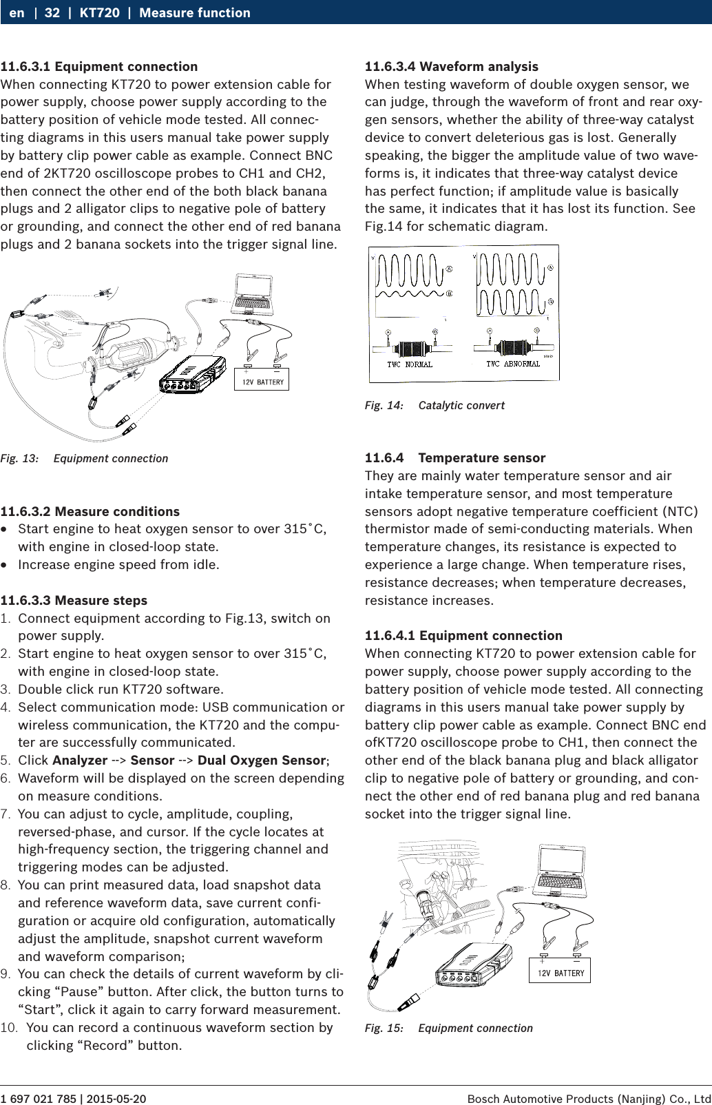 1 697 021 785 | 2015-05-20 Bosch Automotive Products (Nanjing) Co., Ltd 32  |  KT720  |  Measure functionen11.6.3.1 Equipment connectionWhen connecting KT720 to power extension cable for power supply, choose power supply according to the battery position of vehicle mode tested. All connec-ting diagrams in this users manual take power supply by battery clip power cable as example. Connect BNC end of 2KT720 oscilloscope probes to CH1 and CH2, then connect the other end of the both black banana plugs and 2 alligator clips to negative pole of battery or grounding, and connect the other end of red banana plugs and 2 banana sockets into the trigger signal line.Fig. 13:  Equipment connection11.6.3.2 Measure conditions RStart engine to heat oxygen sensor to over 315˚C, with engine in closed-loop state. RIncrease engine speed from idle.11.6.3.3 Measure steps1.  Connect equipment according to Fig.13, switch on power supply.2.  Start engine to heat oxygen sensor to over 315˚C, with engine in closed-loop state.3.  Double click run KT720 software.4.  Select communication mode: USB communication or wireless communication, the KT720 and the compu-ter are successfully communicated.5.  Click Analyzer --&gt; Sensor --&gt; Dual Oxygen Sensor;6.  Waveform will be displayed on the screen depending on measure conditions.7.  You can adjust to cycle, amplitude, coupling, reversed-phase, and cursor. If the cycle locates at high-frequency section, the triggering channel and triggering modes can be adjusted.8.  You can print measured data, load snapshot data and reference waveform data, save current confi-guration or acquire old configuration, automatically adjust the amplitude, snapshot current waveform and waveform comparison;9.  You can check the details of current waveform by cli-cking “Pause” button. After click, the button turns to “Start”, click it again to carry forward measurement.10.  You can record a continuous waveform section by clicking “Record” button.11.6.3.4 Waveform analysisWhen testing waveform of double oxygen sensor, we can judge, through the waveform of front and rear oxy-gen sensors, whether the ability of three-way catalyst device to convert deleterious gas is lost. Generally speaking, the bigger the amplitude value of two wave-forms is, it indicates that three-way catalyst device has perfect function; if amplitude value is basically the same, it indicates that it has lost its function. See Fig.14 for schematic diagram.Fig. 14:  Catalytic convert11.6.4  Temperature sensorThey are mainly water temperature sensor and air intake temperature sensor, and most temperature sensors adopt negative temperature coefficient (NTC) thermistor made of semi-conducting materials. When temperature changes, its resistance is expected to experience a large change. When temperature rises, resistance decreases; when temperature decreases, resistance increases.11.6.4.1 Equipment connectionWhen connecting KT720 to power extension cable for power supply, choose power supply according to the battery position of vehicle mode tested. All connecting diagrams in this users manual take power supply by battery clip power cable as example. Connect BNC end ofKT720 oscilloscope probe to CH1, then connect the other end of the black banana plug and black alligator clip to negative pole of battery or grounding, and con-nect the other end of red banana plug and red banana socket into the trigger signal line.Fig. 15:  Equipment connection