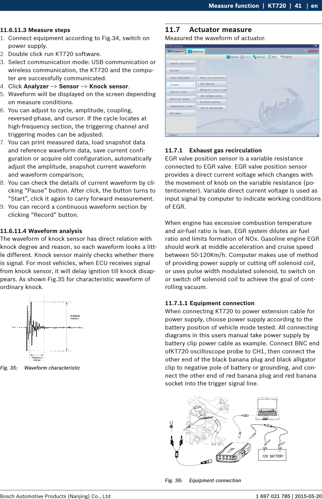 1 697 021 785 | 2015-05-20Bosch Automotive Products (Nanjing) Co., Ltd Measure function  |  KT720  |  41 en11.6.11.3 Measure steps1.  Connect equipment according to Fig.34, switch on power supply.2.  Double click run KT720 software.3.  Select communication mode: USB communication or wireless communication, the KT720 and the compu-ter are successfully communicated.4.  Click Analyzer --&gt; Sensor --&gt; Knock sensor.5.  Waveform will be displayed on the screen depending on measure conditions.6.  You can adjust to cycle, amplitude, coupling, reversed-phase, and cursor. If the cycle locates at high-frequency section, the triggering channel and triggering modes can be adjusted.7.  You can print measured data, load snapshot data and reference waveform data, save current confi-guration or acquire old configuration, automatically adjust the amplitude, snapshot current waveform and waveform comparison;8.  You can check the details of current waveform by cli-cking “Pause” button. After click, the button turns to “Start”, click it again to carry forward measurement.9.  You can record a continuous waveform section by clicking “Record” button.11.6.11.4 Waveform analysisThe waveform of knock sensor has direct relation with knock degree and reason, so each waveform looks a litt-le different. Knock sensor mainly checks whether there is signal. For most vehicles, when ECU receives signal from knock sensor, it will delay ignition till knock disap-pears. As shown Fig.35 for characteristic waveform of ordinary knock.Fig. 35:  Waveform characteristic11.7  Actuator measureMeasured the waveform of actuator.11.7.1  Exhaust gas recirculationEGR valve position sensor is a variable resistance connected to EGR valve. EGR valve position sensor provides a direct current voltage which changes with the movement of knob on the variable resistance (po-tentiometer). Variable direct current voltage is used as input signal by computer to indicate working conditions of EGR.When engine has excessive combustion temperature and air-fuel ratio is lean, EGR system dilutes air fuel ratio and limits formation of NOx. Gasoline engine EGR should work at middle acceleration and cruise speed between 50-120Km/h. Computer makes use of method of providing power supply or cutting off solenoid coil, or uses pulse width modulated solenoid, to switch on or switch off solenoid coil to achieve the goal of cont-rolling vacuum.11.7.1.1 Equipment connectionWhen connecting KT720 to power extension cable for power supply, choose power supply according to the battery position of vehicle mode tested. All connecting diagrams in this users manual take power supply by battery clip power cable as example. Connect BNC end ofKT720 oscilloscope probe to CH1, then connect the other end of the black banana plug and black alligator clip to negative pole of battery or grounding, and con-nect the other end of red banana plug and red banana socket into the trigger signal line. Fig. 36:  Equipment connection