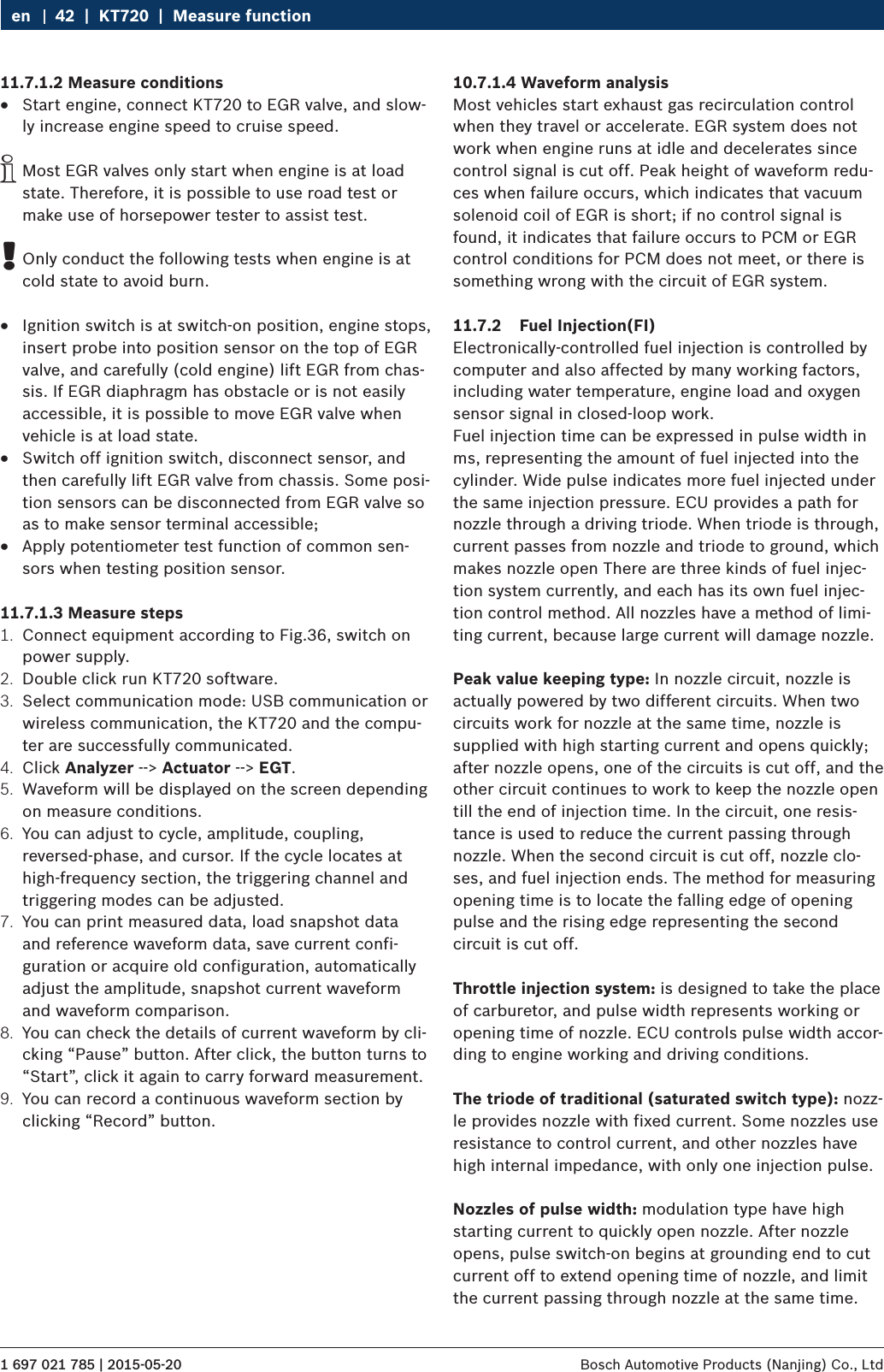1 697 021 785 | 2015-05-20 Bosch Automotive Products (Nanjing) Co., Ltd 42  |  KT720  |  Measure functionen11.7.1.2 Measure conditions RStart engine, connect KT720 to EGR valve, and slow-ly increase engine speed to cruise speed. iMost EGR valves only start when engine is at load state. Therefore, it is possible to use road test or make use of horsepower tester to assist test. !Only conduct the following tests when engine is at cold state to avoid burn. RIgnition switch is at switch-on position, engine stops, insert probe into position sensor on the top of EGR valve, and carefully (cold engine) lift EGR from chas-sis. If EGR diaphragm has obstacle or is not easily accessible, it is possible to move EGR valve when vehicle is at load state. RSwitch off ignition switch, disconnect sensor, and then carefully lift EGR valve from chassis. Some posi-tion sensors can be disconnected from EGR valve so as to make sensor terminal accessible; RApply potentiometer test function of common sen-sors when testing position sensor.11.7.1.3 Measure steps1.  Connect equipment according to Fig.36, switch on power supply.2.  Double click run KT720 software.3.  Select communication mode: USB communication or wireless communication, the KT720 and the compu-ter are successfully communicated.4.  Click Analyzer --&gt; Actuator --&gt; EGT.5.  Waveform will be displayed on the screen depending on measure conditions.6.  You can adjust to cycle, amplitude, coupling, reversed-phase, and cursor. If the cycle locates at high-frequency section, the triggering channel and triggering modes can be adjusted.7.  You can print measured data, load snapshot data and reference waveform data, save current confi-guration or acquire old configuration, automatically adjust the amplitude, snapshot current waveform and waveform comparison.8.  You can check the details of current waveform by cli-cking “Pause” button. After click, the button turns to “Start”, click it again to carry forward measurement.9.  You can record a continuous waveform section by clicking “Record” button.10.7.1.4 Waveform analysisMost vehicles start exhaust gas recirculation control when they travel or accelerate. EGR system does not work when engine runs at idle and decelerates since control signal is cut off. Peak height of waveform redu-ces when failure occurs, which indicates that vacuum solenoid coil of EGR is short; if no control signal is found, it indicates that failure occurs to PCM or EGR control conditions for PCM does not meet, or there is something wrong with the circuit of EGR system.11.7.2  Fuel Injection(FI)Electronically-controlled fuel injection is controlled by computer and also affected by many working factors, including water temperature, engine load and oxygen sensor signal in closed-loop work.Fuel injection time can be expressed in pulse width in ms, representing the amount of fuel injected into the cylinder. Wide pulse indicates more fuel injected under the same injection pressure. ECU provides a path for nozzle through a driving triode. When triode is through, current passes from nozzle and triode to ground, which makes nozzle open There are three kinds of fuel injec-tion system currently, and each has its own fuel injec-tion control method. All nozzles have a method of limi-ting current, because large current will damage nozzle.Peak value keeping type: In nozzle circuit, nozzle is actually powered by two different circuits. When two circuits work for nozzle at the same time, nozzle is supplied with high starting current and opens quickly; after nozzle opens, one of the circuits is cut off, and the other circuit continues to work to keep the nozzle open till the end of injection time. In the circuit, one resis-tance is used to reduce the current passing through nozzle. When the second circuit is cut off, nozzle clo-ses, and fuel injection ends. The method for measuring opening time is to locate the falling edge of opening pulse and the rising edge representing the second circuit is cut off.Throttle injection system: is designed to take the place of carburetor, and pulse width represents working or opening time of nozzle. ECU controls pulse width accor-ding to engine working and driving conditions.The triode of traditional (saturated switch type): nozz-le provides nozzle with fixed current. Some nozzles use resistance to control current, and other nozzles have high internal impedance, with only one injection pulse.Nozzles of pulse width: modulation type have high starting current to quickly open nozzle. After nozzle opens, pulse switch-on begins at grounding end to cut current off to extend opening time of nozzle, and limit the current passing through nozzle at the same time.