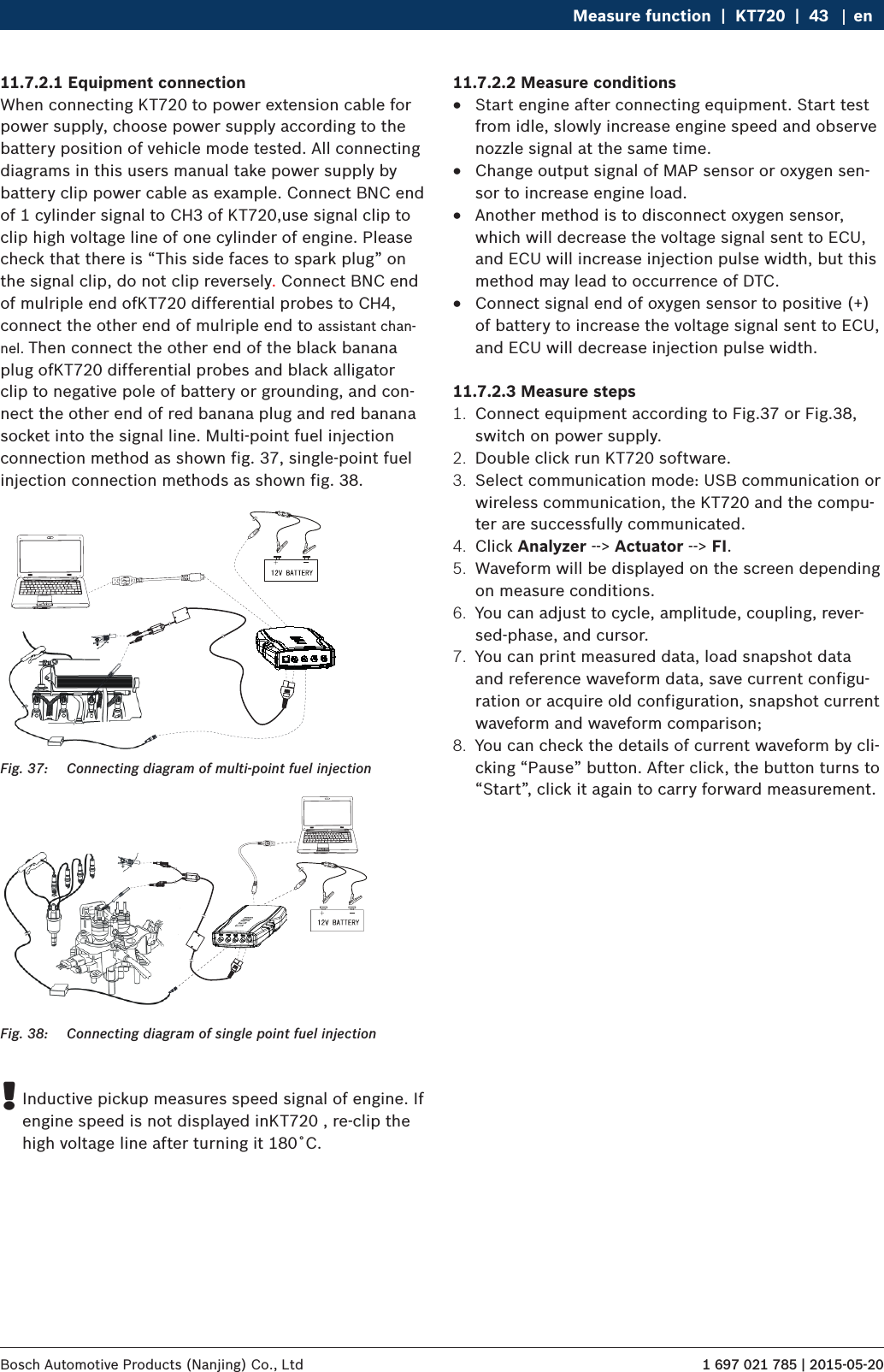 1 697 021 785 | 2015-05-20Bosch Automotive Products (Nanjing) Co., Ltd Measure function  |  KT720  |  43 en11.7.2.1 Equipment connectionWhen connecting KT720 to power extension cable for power supply, choose power supply according to the battery position of vehicle mode tested. All connecting diagrams in this users manual take power supply by battery clip power cable as example. Connect BNC end of 1 cylinder signal to CH3 of KT720,use signal clip to clip high voltage line of one cylinder of engine. Please check that there is “This side faces to spark plug” on the signal clip, do not clip reversely. Connect BNC end of mulriple end ofKT720 differential probes to CH4, connect the other end of mulriple end to assistant chan-nel. Then connect the other end of the black banana plug ofKT720 differential probes and black alligator clip to negative pole of battery or grounding, and con-nect the other end of red banana plug and red banana socket into the signal line. Multi-point fuel injection connection method as shown fig. 37, single-point fuel injection connection methods as shown fig. 38.Fig. 37:  Connecting diagram of multi-point fuel injectionFig. 38:  Connecting diagram of single point fuel injection !Inductive pickup measures speed signal of engine. If engine speed is not displayed inKT720 , re-clip the high voltage line after turning it 180˚C.11.7.2.2 Measure conditions RStart engine after connecting equipment. Start test from idle, slowly increase engine speed and observe nozzle signal at the same time. RChange output signal of MAP sensor or oxygen sen-sor to increase engine load. RAnother method is to disconnect oxygen sensor, which will decrease the voltage signal sent to ECU, and ECU will increase injection pulse width, but this method may lead to occurrence of DTC. RConnect signal end of oxygen sensor to positive (+) of battery to increase the voltage signal sent to ECU, and ECU will decrease injection pulse width.11.7.2.3 Measure steps1.  Connect equipment according to Fig.37 or Fig.38, switch on power supply.2.  Double click run KT720 software.3.  Select communication mode: USB communication or wireless communication, the KT720 and the compu-ter are successfully communicated.4.  Click Analyzer --&gt; Actuator --&gt; FI.5.  Waveform will be displayed on the screen depending on measure conditions.6.  You can adjust to cycle, amplitude, coupling, rever-sed-phase, and cursor.7.  You can print measured data, load snapshot data and reference waveform data, save current configu-ration or acquire old configuration, snapshot current waveform and waveform comparison;8.  You can check the details of current waveform by cli-cking “Pause” button. After click, the button turns to “Start”, click it again to carry forward measurement.