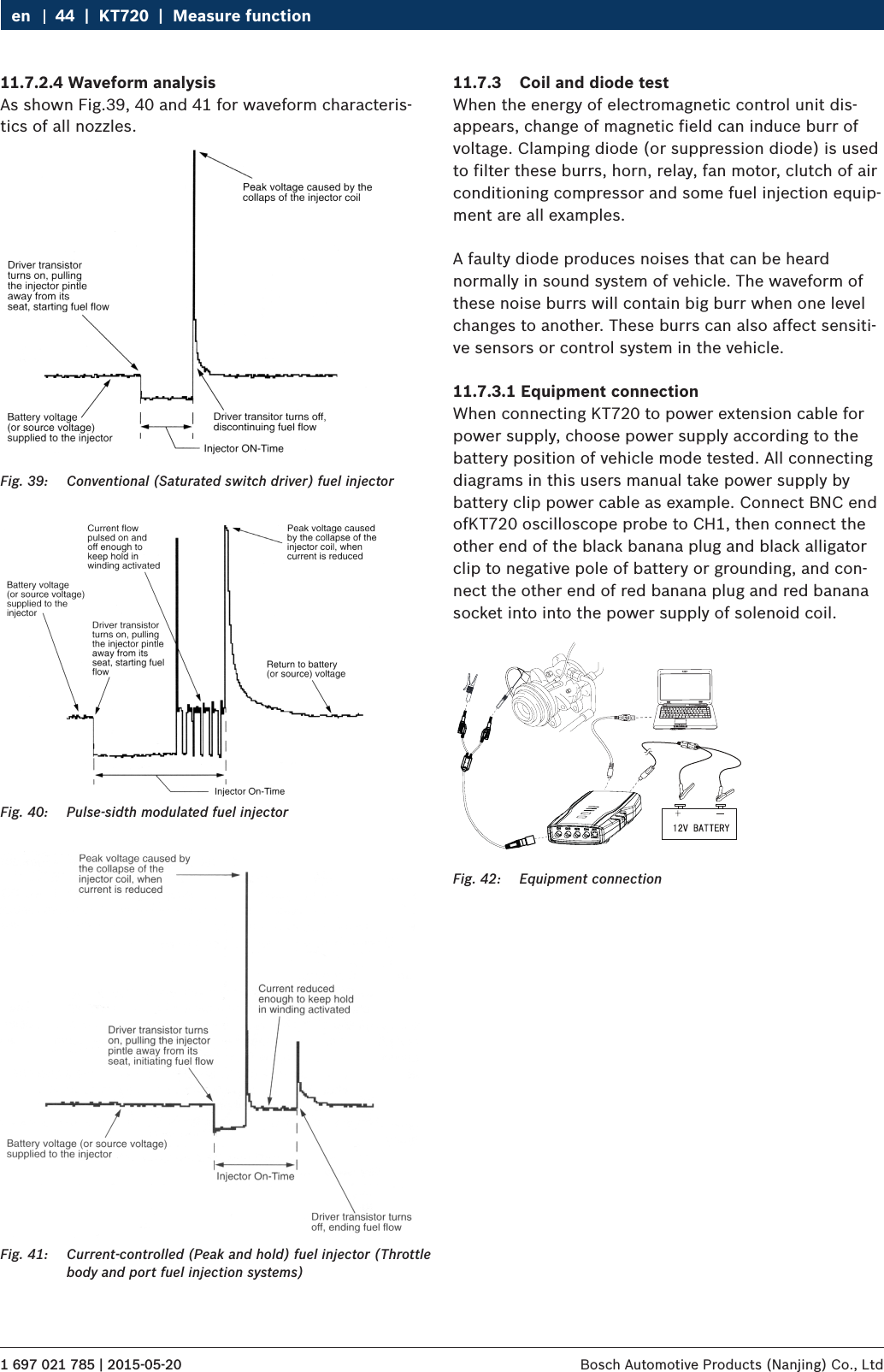 1 697 021 785 | 2015-05-20 Bosch Automotive Products (Nanjing) Co., Ltd 44  |  KT720  |  Measure functionen11.7.2.4 Waveform analysisAs shown Fig.39, 40 and 41 for waveform characteris-tics of all nozzles.Fig. 39:  Conventional (Saturated switch driver) fuel injectorFig. 40:  Pulse-sidth modulated fuel injectorFig. 41:  Current-controlled (Peak and hold) fuel injector (Throttle body and port fuel injection systems)11.7.3  Coil and diode testWhen the energy of electromagnetic control unit dis-appears, change of magnetic field can induce burr of voltage. Clamping diode (or suppression diode) is used to filter these burrs, horn, relay, fan motor, clutch of air conditioning compressor and some fuel injection equip-ment are all examples.A faulty diode produces noises that can be heard normally in sound system of vehicle. The waveform of these noise burrs will contain big burr when one level changes to another. These burrs can also affect sensiti-ve sensors or control system in the vehicle.11.7.3.1 Equipment connectionWhen connecting KT720 to power extension cable for power supply, choose power supply according to the battery position of vehicle mode tested. All connecting diagrams in this users manual take power supply by battery clip power cable as example. Connect BNC end ofKT720 oscilloscope probe to CH1, then connect the other end of the black banana plug and black alligator clip to negative pole of battery or grounding, and con-nect the other end of red banana plug and red banana socket into into the power supply of solenoid coil.Fig. 42:  Equipment connection