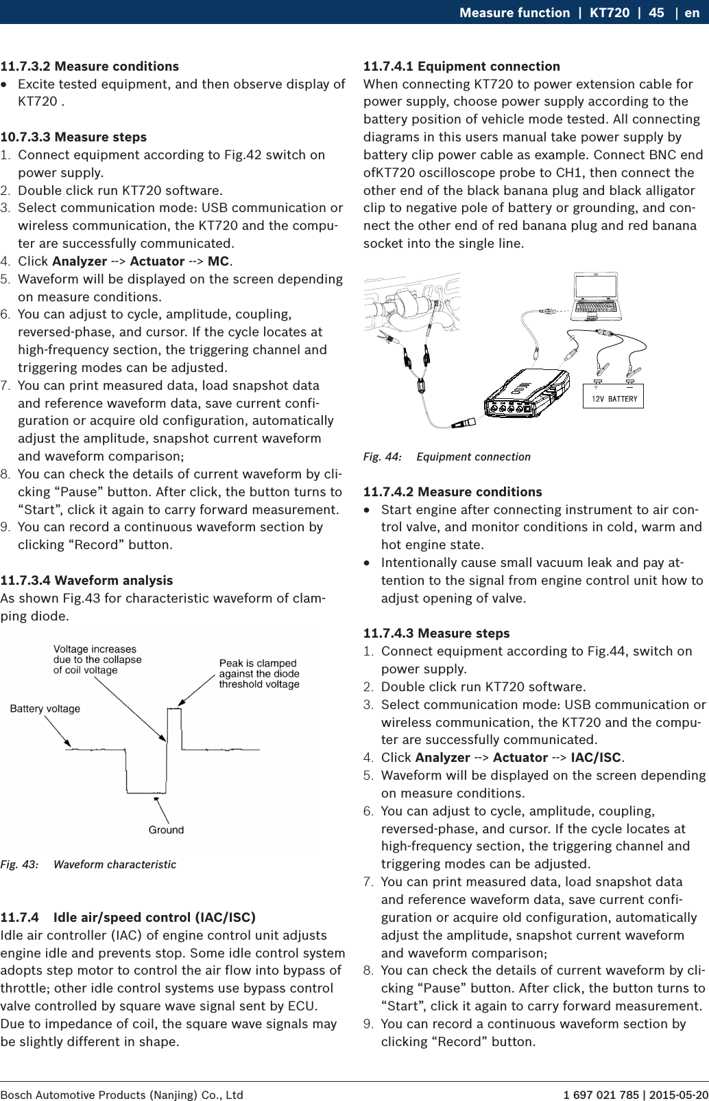 1 697 021 785 | 2015-05-20Bosch Automotive Products (Nanjing) Co., Ltd Measure function  |  KT720  |  45 en11.7.3.2 Measure conditions RExcite tested equipment, and then observe display of KT720 .10.7.3.3 Measure steps1.  Connect equipment according to Fig.42 switch on power supply.2.  Double click run KT720 software.3.  Select communication mode: USB communication or wireless communication, the KT720 and the compu-ter are successfully communicated.4.  Click Analyzer --&gt; Actuator --&gt; MC.5.  Waveform will be displayed on the screen depending on measure conditions.6.  You can adjust to cycle, amplitude, coupling, reversed-phase, and cursor. If the cycle locates at high-frequency section, the triggering channel and triggering modes can be adjusted.7.  You can print measured data, load snapshot data and reference waveform data, save current confi-guration or acquire old configuration, automatically adjust the amplitude, snapshot current waveform and waveform comparison;8.  You can check the details of current waveform by cli-cking “Pause” button. After click, the button turns to “Start”, click it again to carry forward measurement.9.  You can record a continuous waveform section by clicking “Record” button.11.7.3.4 Waveform analysisAs shown Fig.43 for characteristic waveform of clam-ping diode.Fig. 43:  Waveform characteristic11.7.4  Idle air/speed control (IAC/ISC)Idle air controller (IAC) of engine control unit adjusts engine idle and prevents stop. Some idle control system adopts step motor to control the air flow into bypass of throttle; other idle control systems use bypass control valve controlled by square wave signal sent by ECU. Due to impedance of coil, the square wave signals may be slightly different in shape.11.7.4.1 Equipment connectionWhen connecting KT720 to power extension cable for power supply, choose power supply according to the battery position of vehicle mode tested. All connecting diagrams in this users manual take power supply by battery clip power cable as example. Connect BNC end ofKT720 oscilloscope probe to CH1, then connect the other end of the black banana plug and black alligator clip to negative pole of battery or grounding, and con-nect the other end of red banana plug and red banana socket into the single line. Fig. 44:  Equipment connection11.7.4.2 Measure conditions RStart engine after connecting instrument to air con-trol valve, and monitor conditions in cold, warm and hot engine state. RIntentionally cause small vacuum leak and pay at-tention to the signal from engine control unit how to adjust opening of valve.11.7.4.3 Measure steps1.  Connect equipment according to Fig.44, switch on power supply.2.  Double click run KT720 software.3.  Select communication mode: USB communication or wireless communication, the KT720 and the compu-ter are successfully communicated.4.  Click Analyzer --&gt; Actuator --&gt; IAC/ISC.5.  Waveform will be displayed on the screen depending on measure conditions.6.  You can adjust to cycle, amplitude, coupling, reversed-phase, and cursor. If the cycle locates at high-frequency section, the triggering channel and triggering modes can be adjusted.7.  You can print measured data, load snapshot data and reference waveform data, save current confi-guration or acquire old configuration, automatically adjust the amplitude, snapshot current waveform and waveform comparison;8.  You can check the details of current waveform by cli-cking “Pause” button. After click, the button turns to “Start”, click it again to carry forward measurement.9.  You can record a continuous waveform section by clicking “Record” button.