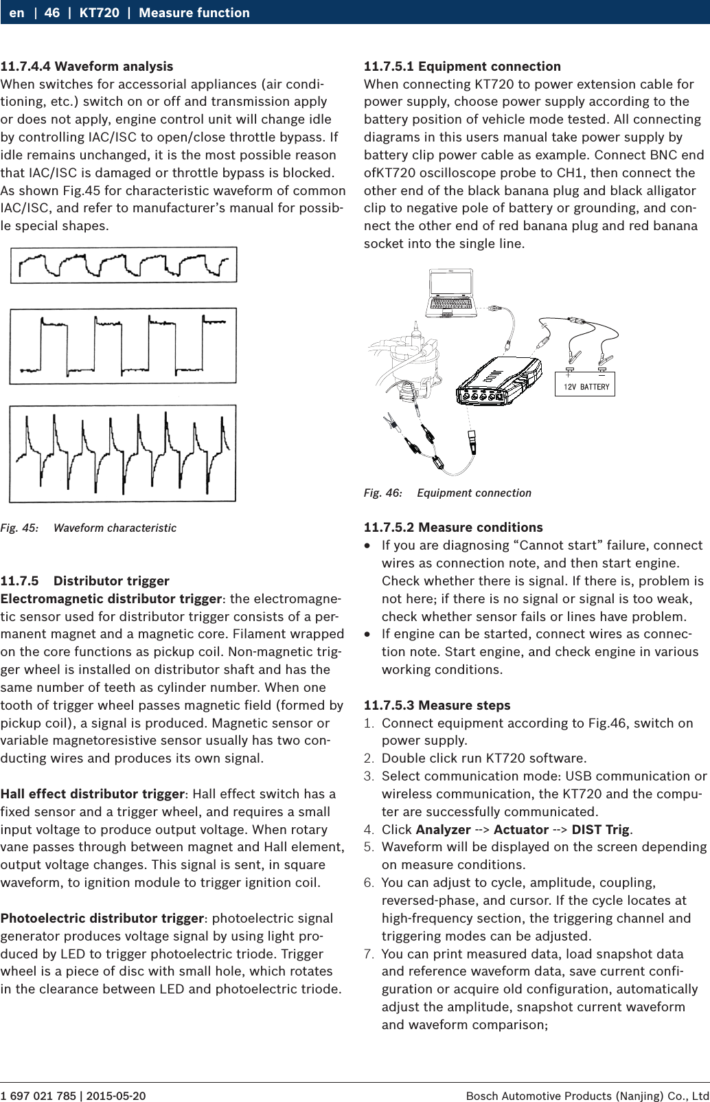 1 697 021 785 | 2015-05-20 Bosch Automotive Products (Nanjing) Co., Ltd 46  |  KT720  |  Measure functionen11.7.4.4 Waveform analysisWhen switches for accessorial appliances (air condi-tioning, etc.) switch on or off and transmission apply or does not apply, engine control unit will change idle by controlling IAC/ISC to open/close throttle bypass. If idle remains unchanged, it is the most possible reason that IAC/ISC is damaged or throttle bypass is blocked. As shown Fig.45 for characteristic waveform of common IAC/ISC, and refer to manufacturer’s manual for possib-le special shapes.Fig. 45:  Waveform characteristic11.7.5  Distributor triggerElectromagnetic distributor trigger: the electromagne-tic sensor used for distributor trigger consists of a per-manent magnet and a magnetic core. Filament wrapped on the core functions as pickup coil. Non-magnetic trig-ger wheel is installed on distributor shaft and has the same number of teeth as cylinder number. When one tooth of trigger wheel passes magnetic field (formed by pickup coil), a signal is produced. Magnetic sensor or variable magnetoresistive sensor usually has two con-ducting wires and produces its own signal.Hall effect distributor trigger: Hall effect switch has a fixed sensor and a trigger wheel, and requires a small input voltage to produce output voltage. When rotary vane passes through between magnet and Hall element,  output voltage changes. This signal is sent, in square waveform, to ignition module to trigger ignition coil.Photoelectric distributor trigger: photoelectric signal generator produces voltage signal by using light pro-duced by LED to trigger photoelectric triode. Trigger wheel is a piece of disc with small hole, which rotates in the clearance between LED and photoelectric triode.11.7.5.1 Equipment connectionWhen connecting KT720 to power extension cable for power supply, choose power supply according to the battery position of vehicle mode tested. All connecting diagrams in this users manual take power supply by battery clip power cable as example. Connect BNC end ofKT720 oscilloscope probe to CH1, then connect the other end of the black banana plug and black alligator clip to negative pole of battery or grounding, and con-nect the other end of red banana plug and red banana socket into the single line.Fig. 46:  Equipment connection11.7.5.2 Measure conditions RIf you are diagnosing “Cannot start” failure, connect wires as connection note, and then start engine. Check whether there is signal. If there is, problem is not here; if there is no signal or signal is too weak, check whether sensor fails or lines have problem. RIf engine can be started, connect wires as connec-tion note. Start engine, and check engine in various working conditions.11.7.5.3 Measure steps1.  Connect equipment according to Fig.46, switch on power supply.2.  Double click run KT720 software.3.  Select communication mode: USB communication or wireless communication, the KT720 and the compu-ter are successfully communicated.4.  Click Analyzer --&gt; Actuator --&gt; DIST Trig.5.  Waveform will be displayed on the screen depending on measure conditions.6.  You can adjust to cycle, amplitude, coupling, reversed-phase, and cursor. If the cycle locates at high-frequency section, the triggering channel and triggering modes can be adjusted.7.  You can print measured data, load snapshot data and reference waveform data, save current confi-guration or acquire old configuration, automatically adjust the amplitude, snapshot current waveform and waveform comparison;