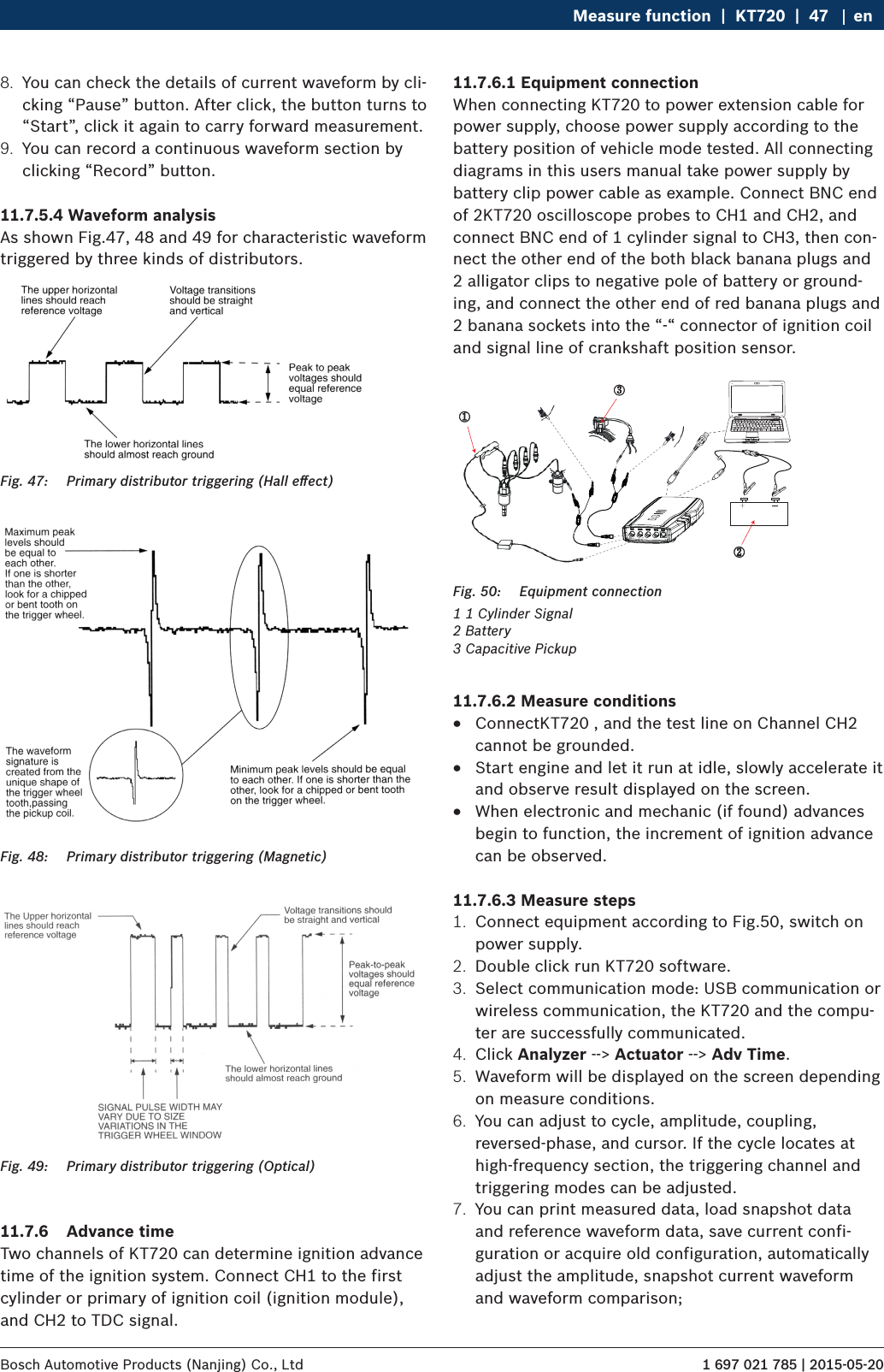 1 697 021 785 | 2015-05-20Bosch Automotive Products (Nanjing) Co., Ltd Measure function  |  KT720  |  47 en8.  You can check the details of current waveform by cli-cking “Pause” button. After click, the button turns to “Start”, click it again to carry forward measurement.9.  You can record a continuous waveform section by clicking “Record” button.11.7.5.4 Waveform analysisAs shown Fig.47, 48 and 49 for characteristic waveform triggered by three kinds of distributors.Fig. 47:  Primary distributor triggering (Hall eﬀect)Fig. 48:  Primary distributor triggering (Magnetic)Fig. 49:  Primary distributor triggering (Optical)11.7.6  Advance timeTwo channels of KT720 can determine ignition advance time of the ignition system. Connect CH1 to the first cylinder or primary of ignition coil (ignition module), and CH2 to TDC signal.11.7.6.1 Equipment connectionWhen connecting KT720 to power extension cable for power supply, choose power supply according to the battery position of vehicle mode tested. All connecting diagrams in this users manual take power supply by battery clip power cable as example. Connect BNC end of 2KT720 oscilloscope probes to CH1 and CH2, and connect BNC end of 1 cylinder signal to CH3, then con-nect the other end of the both black banana plugs and 2 alligator clips to negative pole of battery or ground-ing, and connect the other end of red banana plugs and 2 banana sockets into the “-“ connector of ignition coil and signal line of crankshaft position sensor.②①③Fig. 50:  Equipment connection1 1 Cylinder Signal2 Battery3 Capacitive Pickup11.7.6.2 Measure conditions RConnectKT720 , and the test line on Channel CH2 cannot be grounded. RStart engine and let it run at idle, slowly accelerate it and observe result displayed on the screen. RWhen electronic and mechanic (if found) advances begin to function, the increment of ignition advance can be observed.11.7.6.3 Measure steps1.  Connect equipment according to Fig.50, switch on power supply.2.  Double click run KT720 software.3.  Select communication mode: USB communication or wireless communication, the KT720 and the compu-ter are successfully communicated.4.  Click Analyzer --&gt; Actuator --&gt; Adv Time.5.  Waveform will be displayed on the screen depending on measure conditions.6.  You can adjust to cycle, amplitude, coupling, reversed-phase, and cursor. If the cycle locates at high-frequency section, the triggering channel and triggering modes can be adjusted.7.  You can print measured data, load snapshot data and reference waveform data, save current confi-guration or acquire old configuration, automatically adjust the amplitude, snapshot current waveform and waveform comparison;