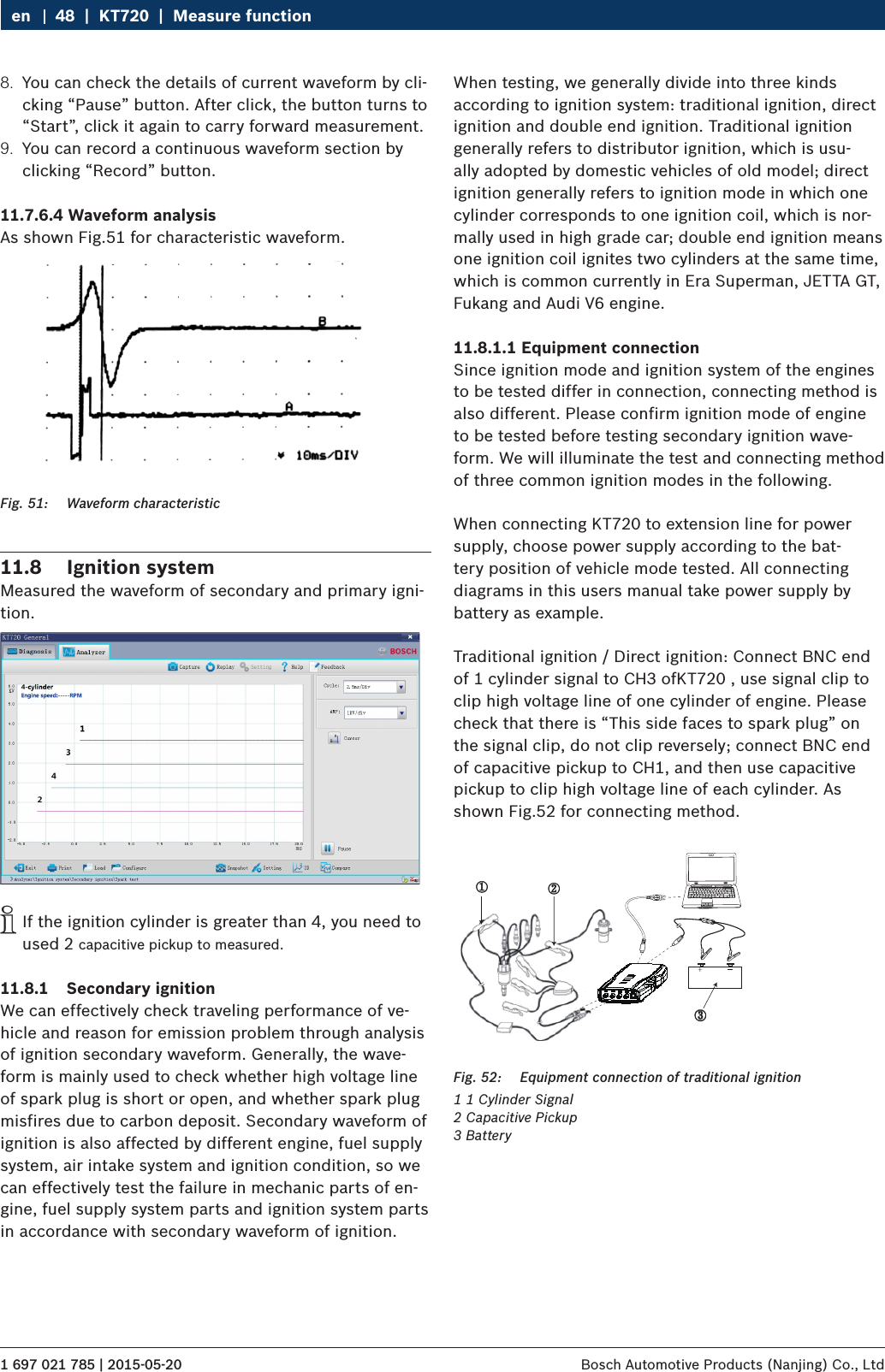 1 697 021 785 | 2015-05-20 Bosch Automotive Products (Nanjing) Co., Ltd 48  |  KT720  |  Measure functionen8.  You can check the details of current waveform by cli-cking “Pause” button. After click, the button turns to “Start”, click it again to carry forward measurement.9.  You can record a continuous waveform section by clicking “Record” button.11.7.6.4 Waveform analysisAs shown Fig.51 for characteristic waveform.Fig. 51:  Waveform characteristic11.8  Ignition systemMeasured the waveform of secondary and primary igni-tion. iIf the ignition cylinder is greater than 4, you need to used 2 capacitive pickup to measured.11.8.1  Secondary ignitionWe can effectively check traveling performance of ve-hicle and reason for emission problem through analysis of ignition secondary waveform. Generally, the wave-form is mainly used to check whether high voltage line of spark plug is short or open, and whether spark plug misfires due to carbon deposit. Secondary waveform of ignition is also affected by different engine, fuel supply system, air intake system and ignition condition, so we can effectively test the failure in mechanic parts of en-gine, fuel supply system parts and ignition system parts in accordance with secondary waveform of ignition.When testing, we generally divide into three kinds according to ignition system: traditional ignition, direct ignition and double end ignition. Traditional ignition generally refers to distributor ignition, which is usu-ally adopted by domestic vehicles of old model; direct ignition generally refers to ignition mode in which one cylinder corresponds to one ignition coil, which is nor-mally used in high grade car; double end ignition means one ignition coil ignites two cylinders at the same time, which is common currently in Era Superman, JETTA GT, Fukang and Audi V6 engine.11.8.1.1 Equipment connectionSince ignition mode and ignition system of the engines to be tested differ in connection, connecting method is also different. Please confirm ignition mode of engine to be tested before testing secondary ignition wave-form. We will illuminate the test and connecting method of three common ignition modes in the following.When connecting KT720 to extension line for power supply, choose power supply according to the bat-tery position of vehicle mode tested. All connecting diagrams in this users manual take power supply by battery as example.Traditional ignition / Direct ignition: Connect BNC end of 1 cylinder signal to CH3 ofKT720 , use signal clip to clip high voltage line of one cylinder of engine. Please check that there is “This side faces to spark plug” on the signal clip, do not clip reversely; connect BNC end of capacitive pickup to CH1, and then use capacitive pickup to clip high voltage line of each cylinder. As shown Fig.52 for connecting method.①②③Fig. 52:  Equipment connection of traditional ignition1 1 Cylinder Signal2 Capacitive Pickup3 Battery