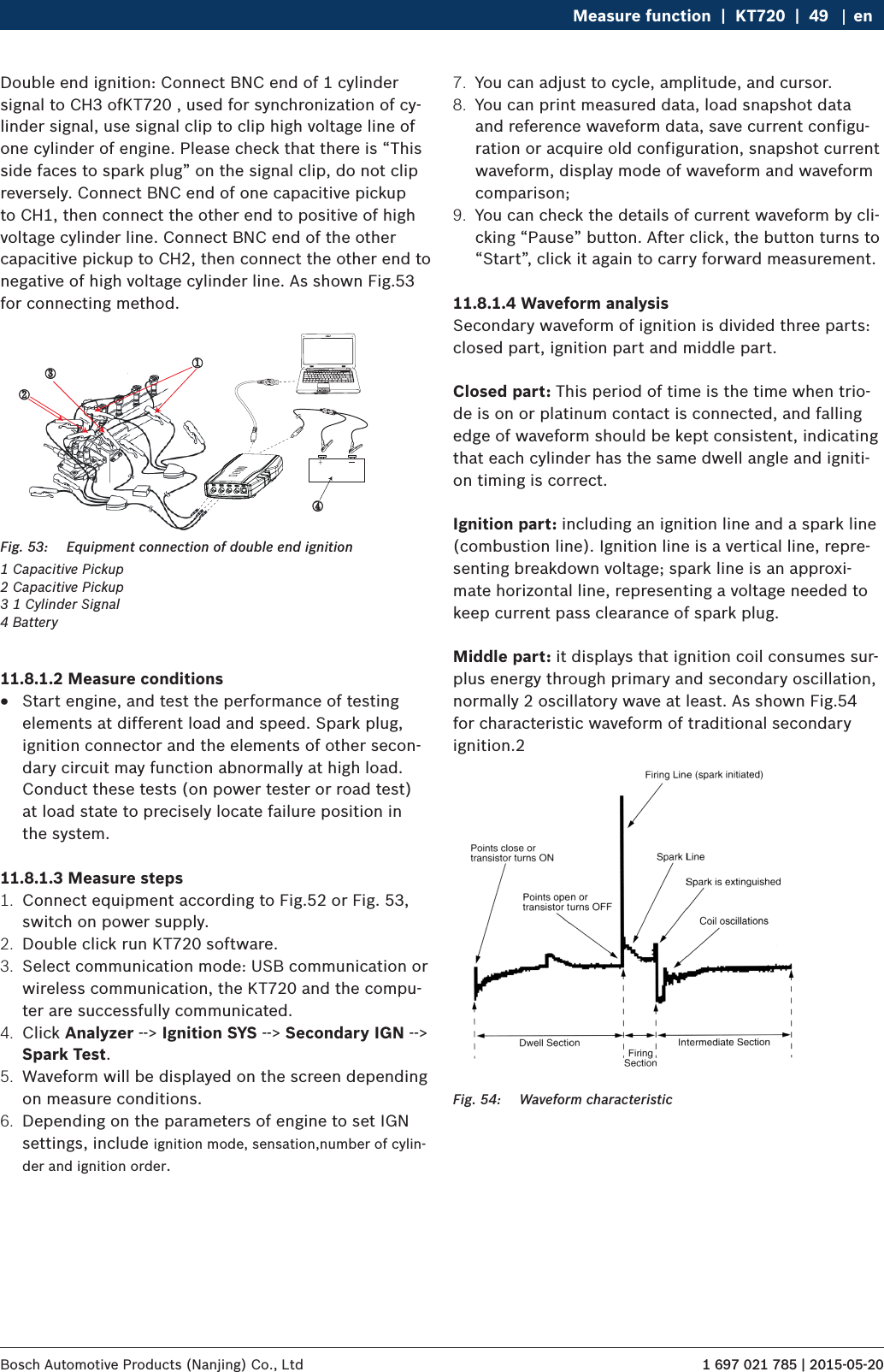 1 697 021 785 | 2015-05-20Bosch Automotive Products (Nanjing) Co., Ltd Measure function  |  KT720  |  49 enDouble end ignition: Connect BNC end of 1 cylinder signal to CH3 ofKT720 , used for synchronization of cy-linder signal, use signal clip to clip high voltage line of one cylinder of engine. Please check that there is “This side faces to spark plug” on the signal clip, do not clip reversely. Connect BNC end of one capacitive pickup to CH1, then connect the other end to positive of high voltage cylinder line. Connect BNC end of the other capacitive pickup to CH2, then connect the other end to negative of high voltage cylinder line. As shown Fig.53 for connecting method.③④①②Fig. 53:  Equipment connection of double end ignition1 Capacitive Pickup2 Capacitive Pickup3 1 Cylinder Signal4 Battery11.8.1.2 Measure conditions RStart engine, and test the performance of testing elements at different load and speed. Spark plug, ignition connector and the elements of other secon-dary circuit may function abnormally at high load. Conduct these tests (on power tester or road test) at load state to precisely locate failure position in the system.11.8.1.3 Measure steps1.  Connect equipment according to Fig.52 or Fig. 53, switch on power supply.2.  Double click run KT720 software.3.  Select communication mode: USB communication or wireless communication, the KT720 and the compu-ter are successfully communicated.4.  Click Analyzer --&gt; Ignition SYS --&gt; Secondary IGN --&gt; Spark Test.5.  Waveform will be displayed on the screen depending on measure conditions.6.  Depending on the parameters of engine to set IGN settings, include ignition mode, sensation,number of cylin-der and ignition order.7.  You can adjust to cycle, amplitude, and cursor.8.  You can print measured data, load snapshot data and reference waveform data, save current configu-ration or acquire old configuration, snapshot current waveform, display mode of waveform and waveform comparison;9.  You can check the details of current waveform by cli-cking “Pause” button. After click, the button turns to “Start”, click it again to carry forward measurement.11.8.1.4 Waveform analysisSecondary waveform of ignition is divided three parts: closed part, ignition part and middle part.Closed part: This period of time is the time when trio-de is on or platinum contact is connected, and falling edge of waveform should be kept consistent, indicating that each cylinder has the same dwell angle and igniti-on timing is correct.Ignition part: including an ignition line and a spark line (combustion line). Ignition line is a vertical line, repre-senting breakdown voltage; spark line is an approxi-mate horizontal line, representing a voltage needed to keep current pass clearance of spark plug. Middle part: it displays that ignition coil consumes sur-plus energy through primary and secondary oscillation, normally 2 oscillatory wave at least. As shown Fig.54 for characteristic waveform of traditional secondary ignition.2Fig. 54:  Waveform characteristic