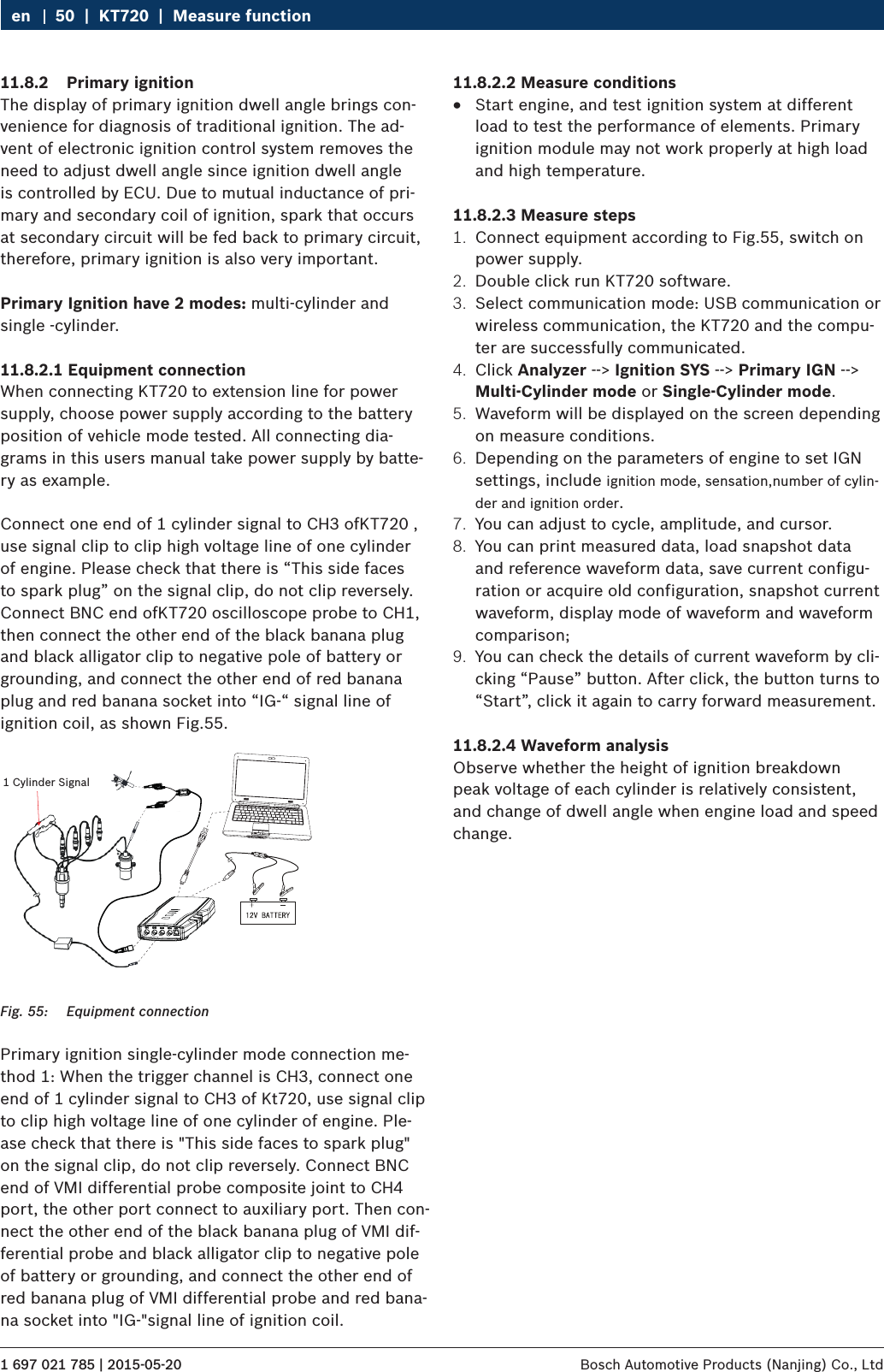 1 697 021 785 | 2015-05-20 Bosch Automotive Products (Nanjing) Co., Ltd 50  |  KT720  |  Measure functionen11.8.2  Primary ignitionThe display of primary ignition dwell angle brings con-venience for diagnosis of traditional ignition. The ad-vent of electronic ignition control system removes the need to adjust dwell angle since ignition dwell angle is controlled by ECU. Due to mutual inductance of pri-mary and secondary coil of ignition, spark that occurs at secondary circuit will be fed back to primary circuit, therefore, primary ignition is also very important.Primary Ignition have 2 modes: multi-cylinder and single -cylinder.11.8.2.1 Equipment connectionWhen connecting KT720 to extension line for power supply, choose power supply according to the battery position of vehicle mode tested. All connecting dia-grams in this users manual take power supply by batte-ry as example.Connect one end of 1 cylinder signal to CH3 ofKT720 , use signal clip to clip high voltage line of one cylinder of engine. Please check that there is “This side faces to spark plug” on the signal clip, do not clip reversely. Connect BNC end ofKT720 oscilloscope probe to CH1, then connect the other end of the black banana plug and black alligator clip to negative pole of battery or grounding, and connect the other end of red banana plug and red banana socket into “IG-“ signal line of ignition coil, as shown Fig.55.1 Cylinder SignalFig. 55:  Equipment connectionPrimary ignition single-cylinder mode connection me-thod 1: When the trigger channel is CH3, connect one end of 1 cylinder signal to CH3 of Kt720, use signal clip to clip high voltage line of one cylinder of engine. Ple-ase check that there is &quot;This side faces to spark plug&quot; on the signal clip, do not clip reversely. Connect BNC end of VMI differential probe composite joint to CH4 port, the other port connect to auxiliary port. Then con-nect the other end of the black banana plug of VMI dif-ferential probe and black alligator clip to negative pole of battery or grounding, and connect the other end of red banana plug of VMI differential probe and red bana-na socket into &quot;IG-&quot;signal line of ignition coil.11.8.2.2 Measure conditions RStart engine, and test ignition system at different load to test the performance of elements. Primary ignition module may not work properly at high load and high temperature.11.8.2.3 Measure steps1.  Connect equipment according to Fig.55, switch on power supply.2.  Double click run KT720 software.3.  Select communication mode: USB communication or wireless communication, the KT720 and the compu-ter are successfully communicated.4.  Click Analyzer --&gt; Ignition SYS --&gt; Primary IGN --&gt; Multi-Cylinder mode or Single-Cylinder mode.5.  Waveform will be displayed on the screen depending on measure conditions.6.  Depending on the parameters of engine to set IGN settings, include ignition mode, sensation,number of cylin-der and ignition order.7.  You can adjust to cycle, amplitude, and cursor.8.  You can print measured data, load snapshot data and reference waveform data, save current configu-ration or acquire old configuration, snapshot current waveform, display mode of waveform and waveform comparison;9.  You can check the details of current waveform by cli-cking “Pause” button. After click, the button turns to “Start”, click it again to carry forward measurement.11.8.2.4 Waveform analysisObserve whether the height of ignition breakdown peak voltage of each cylinder is relatively consistent, and change of dwell angle when engine load and speed change.