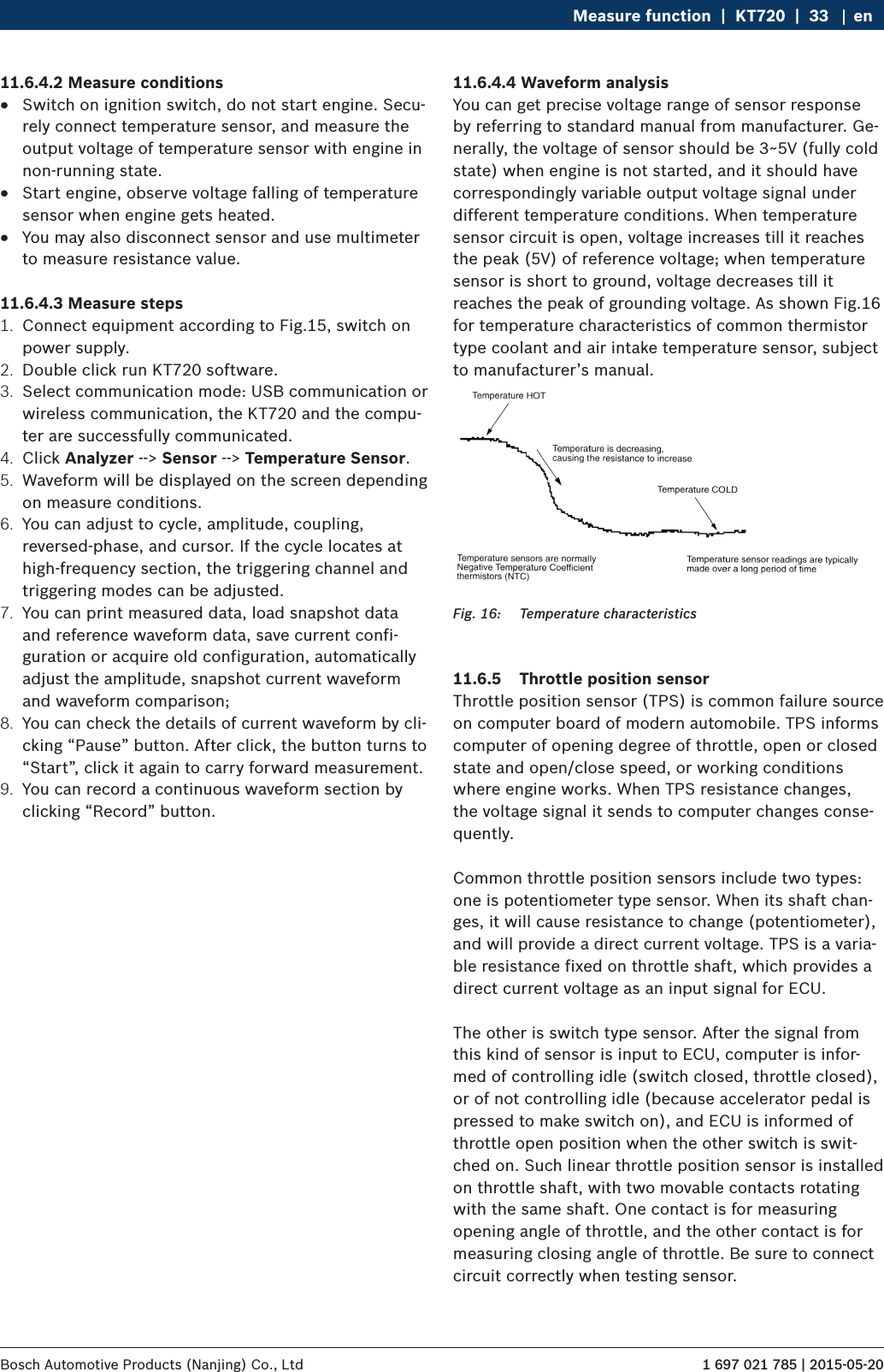 1 697 021 785 | 2015-05-20Bosch Automotive Products (Nanjing) Co., Ltd Measure function  |  KT720  |  33 en11.6.4.2 Measure conditions RSwitch on ignition switch, do not start engine. Secu-rely connect temperature sensor, and measure the output voltage of temperature sensor with engine in non-running state. RStart engine, observe voltage falling of temperature sensor when engine gets heated. RYou may also disconnect sensor and use multimeter to measure resistance value.11.6.4.3 Measure steps1.  Connect equipment according to Fig.15, switch on power supply.2.  Double click run KT720 software.3.  Select communication mode: USB communication or wireless communication, the KT720 and the compu-ter are successfully communicated.4.  Click Analyzer --&gt; Sensor --&gt; Temperature Sensor.5.  Waveform will be displayed on the screen depending on measure conditions.6.  You can adjust to cycle, amplitude, coupling, reversed-phase, and cursor. If the cycle locates at high-frequency section, the triggering channel and triggering modes can be adjusted.7.  You can print measured data, load snapshot data and reference waveform data, save current confi-guration or acquire old configuration, automatically adjust the amplitude, snapshot current waveform and waveform comparison;8.  You can check the details of current waveform by cli-cking “Pause” button. After click, the button turns to “Start”, click it again to carry forward measurement.9.  You can record a continuous waveform section by clicking “Record” button.11.6.4.4 Waveform analysisYou can get precise voltage range of sensor response by referring to standard manual from manufacturer. Ge-nerally, the voltage of sensor should be 3~5V (fully cold state) when engine is not started, and it should have correspondingly variable output voltage signal under different temperature conditions. When temperature sensor circuit is open, voltage increases till it reaches the peak (5V) of reference voltage; when temperature sensor is short to ground, voltage decreases till it reaches the peak of grounding voltage. As shown Fig.16 for temperature characteristics of common thermistor type coolant and air intake temperature sensor, subject to manufacturer’s manual.Fig. 16:  Temperature characteristics11.6.5  Throttle position sensorThrottle position sensor (TPS) is common failure source on computer board of modern automobile. TPS informs computer of opening degree of throttle, open or closed state and open/close speed, or working conditions where engine works. When TPS resistance changes, the voltage signal it sends to computer changes conse-quently.Common throttle position sensors include two types: one is potentiometer type sensor. When its shaft chan-ges, it will cause resistance to change (potentiometer), and will provide a direct current voltage. TPS is a varia-ble resistance fixed on throttle shaft, which provides a direct current voltage as an input signal for ECU.The other is switch type sensor. After the signal from this kind of sensor is input to ECU, computer is infor-med of controlling idle (switch closed, throttle closed), or of not controlling idle (because accelerator pedal is pressed to make switch on), and ECU is informed of throttle open position when the other switch is swit-ched on. Such linear throttle position sensor is installed on throttle shaft, with two movable contacts rotating with the same shaft. One contact is for measuring opening angle of throttle, and the other contact is for measuring closing angle of throttle. Be sure to connect circuit correctly when testing sensor.