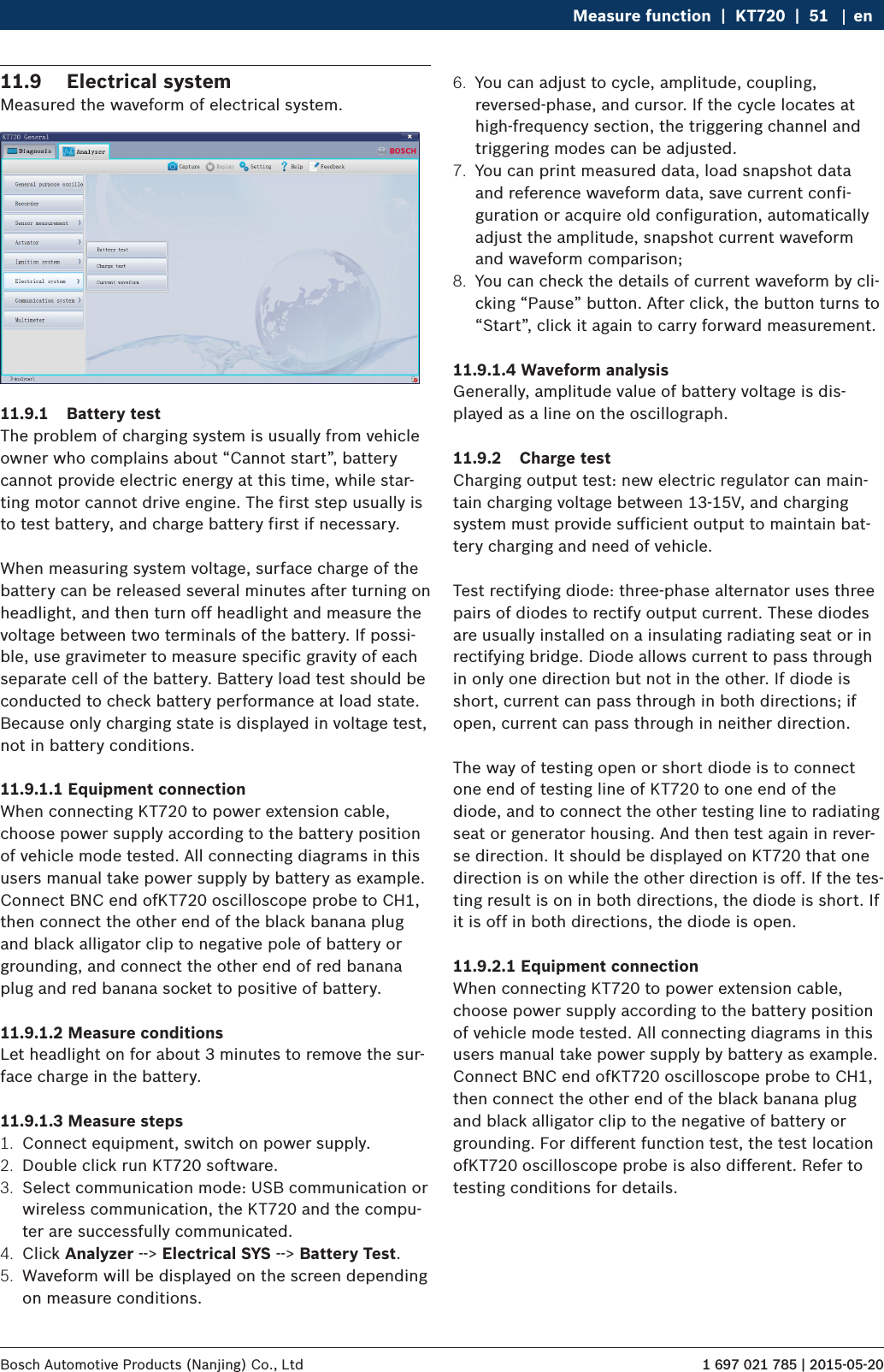 1 697 021 785 | 2015-05-20Bosch Automotive Products (Nanjing) Co., Ltd Measure function  |  KT720  |  51 en11.9  Electrical systemMeasured the waveform of electrical system.11.9.1  Battery testThe problem of charging system is usually from vehicle owner who complains about “Cannot start”, battery cannot provide electric energy at this time, while star-ting motor cannot drive engine. The first step usually is to test battery, and charge battery first if necessary.When measuring system voltage, surface charge of the battery can be released several minutes after turning on headlight, and then turn off headlight and measure the voltage between two terminals of the battery. If possi-ble, use gravimeter to measure specific gravity of each separate cell of the battery. Battery load test should be conducted to check battery performance at load state. Because only charging state is displayed in voltage test, not in battery conditions.11.9.1.1 Equipment connectionWhen connecting KT720 to power extension cable, choose power supply according to the battery position of vehicle mode tested. All connecting diagrams in this users manual take power supply by battery as example. Connect BNC end ofKT720 oscilloscope probe to CH1, then connect the other end of the black banana plug and black alligator clip to negative pole of battery or grounding, and connect the other end of red banana plug and red banana socket to positive of battery.11.9.1.2 Measure conditionsLet headlight on for about 3 minutes to remove the sur-face charge in the battery.11.9.1.3 Measure steps1.  Connect equipment, switch on power supply.2.  Double click run KT720 software.3.  Select communication mode: USB communication or wireless communication, the KT720 and the compu-ter are successfully communicated.4.  Click Analyzer --&gt; Electrical SYS --&gt; Battery Test.5.  Waveform will be displayed on the screen depending on measure conditions.6.  You can adjust to cycle, amplitude, coupling, reversed-phase, and cursor. If the cycle locates at high-frequency section, the triggering channel and triggering modes can be adjusted.7.  You can print measured data, load snapshot data and reference waveform data, save current confi-guration or acquire old configuration, automatically adjust the amplitude, snapshot current waveform and waveform comparison;8.  You can check the details of current waveform by cli-cking “Pause” button. After click, the button turns to “Start”, click it again to carry forward measurement.11.9.1.4 Waveform analysisGenerally, amplitude value of battery voltage is dis-played as a line on the oscillograph.11.9.2  Charge testCharging output test: new electric regulator can main-tain charging voltage between 13-15V, and charging system must provide sufficient output to maintain bat-tery charging and need of vehicle.Test rectifying diode: three-phase alternator uses three pairs of diodes to rectify output current. These diodes are usually installed on a insulating radiating seat or in rectifying bridge. Diode allows current to pass through in only one direction but not in the other. If diode is short, current can pass through in both directions; if open, current can pass through in neither direction.The way of testing open or short diode is to connect one end of testing line of KT720 to one end of the diode, and to connect the other testing line to radiating seat or generator housing. And then test again in rever-se direction. It should be displayed on KT720 that one direction is on while the other direction is off. If the tes-ting result is on in both directions, the diode is short. If it is off in both directions, the diode is open.11.9.2.1 Equipment connectionWhen connecting KT720 to power extension cable, choose power supply according to the battery position of vehicle mode tested. All connecting diagrams in this users manual take power supply by battery as example. Connect BNC end ofKT720 oscilloscope probe to CH1, then connect the other end of the black banana plug and black alligator clip to the negative of battery or grounding. For different function test, the test location ofKT720 oscilloscope probe is also different. Refer to testing conditions for details.