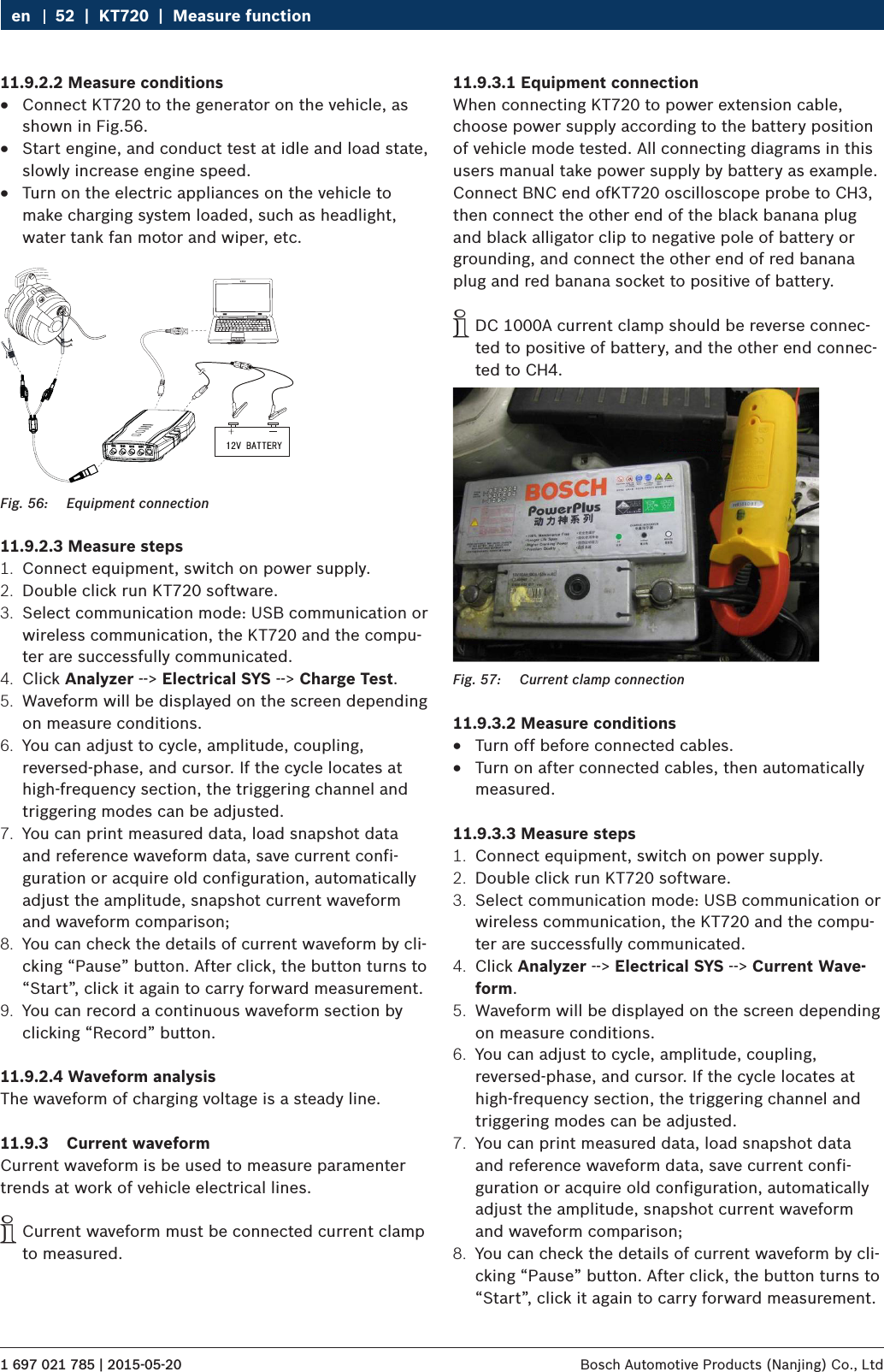 1 697 021 785 | 2015-05-20 Bosch Automotive Products (Nanjing) Co., Ltd 52  |  KT720  |  Measure functionen11.9.2.2 Measure conditions RConnect KT720 to the generator on the vehicle, as shown in Fig.56. RStart engine, and conduct test at idle and load state, slowly increase engine speed. RTurn on the electric appliances on the vehicle to make charging system loaded, such as headlight, water tank fan motor and wiper, etc. Fig. 56:  Equipment connection11.9.2.3 Measure steps1.  Connect equipment, switch on power supply.2.  Double click run KT720 software.3.  Select communication mode: USB communication or wireless communication, the KT720 and the compu-ter are successfully communicated.4.  Click Analyzer --&gt; Electrical SYS --&gt; Charge Test.5.  Waveform will be displayed on the screen depending on measure conditions.6.  You can adjust to cycle, amplitude, coupling, reversed-phase, and cursor. If the cycle locates at high-frequency section, the triggering channel and triggering modes can be adjusted.7.  You can print measured data, load snapshot data and reference waveform data, save current confi-guration or acquire old configuration, automatically adjust the amplitude, snapshot current waveform and waveform comparison;8.  You can check the details of current waveform by cli-cking “Pause” button. After click, the button turns to “Start”, click it again to carry forward measurement.9.  You can record a continuous waveform section by clicking “Record” button.11.9.2.4 Waveform analysisThe waveform of charging voltage is a steady line.11.9.3  Current waveformCurrent waveform is be used to measure paramenter trends at work of vehicle electrical lines. iCurrent waveform must be connected current clamp to measured.11.9.3.1 Equipment connectionWhen connecting KT720 to power extension cable, choose power supply according to the battery position of vehicle mode tested. All connecting diagrams in this users manual take power supply by battery as example. Connect BNC end ofKT720 oscilloscope probe to CH3, then connect the other end of the black banana plug and black alligator clip to negative pole of battery or grounding, and connect the other end of red banana plug and red banana socket to positive of battery. iDC 1000A current clamp should be reverse connec-ted to positive of battery, and the other end connec-ted to CH4.Fig. 57:  Current clamp connection11.9.3.2 Measure conditions RTurn off before connected cables. RTurn on after connected cables, then automatically measured.11.9.3.3 Measure steps1.  Connect equipment, switch on power supply.2.  Double click run KT720 software.3.  Select communication mode: USB communication or wireless communication, the KT720 and the compu-ter are successfully communicated.4.  Click Analyzer --&gt; Electrical SYS --&gt; Current Wave-form.5.  Waveform will be displayed on the screen depending on measure conditions.6.  You can adjust to cycle, amplitude, coupling, reversed-phase, and cursor. If the cycle locates at high-frequency section, the triggering channel and triggering modes can be adjusted.7.  You can print measured data, load snapshot data and reference waveform data, save current confi-guration or acquire old configuration, automatically adjust the amplitude, snapshot current waveform and waveform comparison;8.  You can check the details of current waveform by cli-cking “Pause” button. After click, the button turns to “Start”, click it again to carry forward measurement.